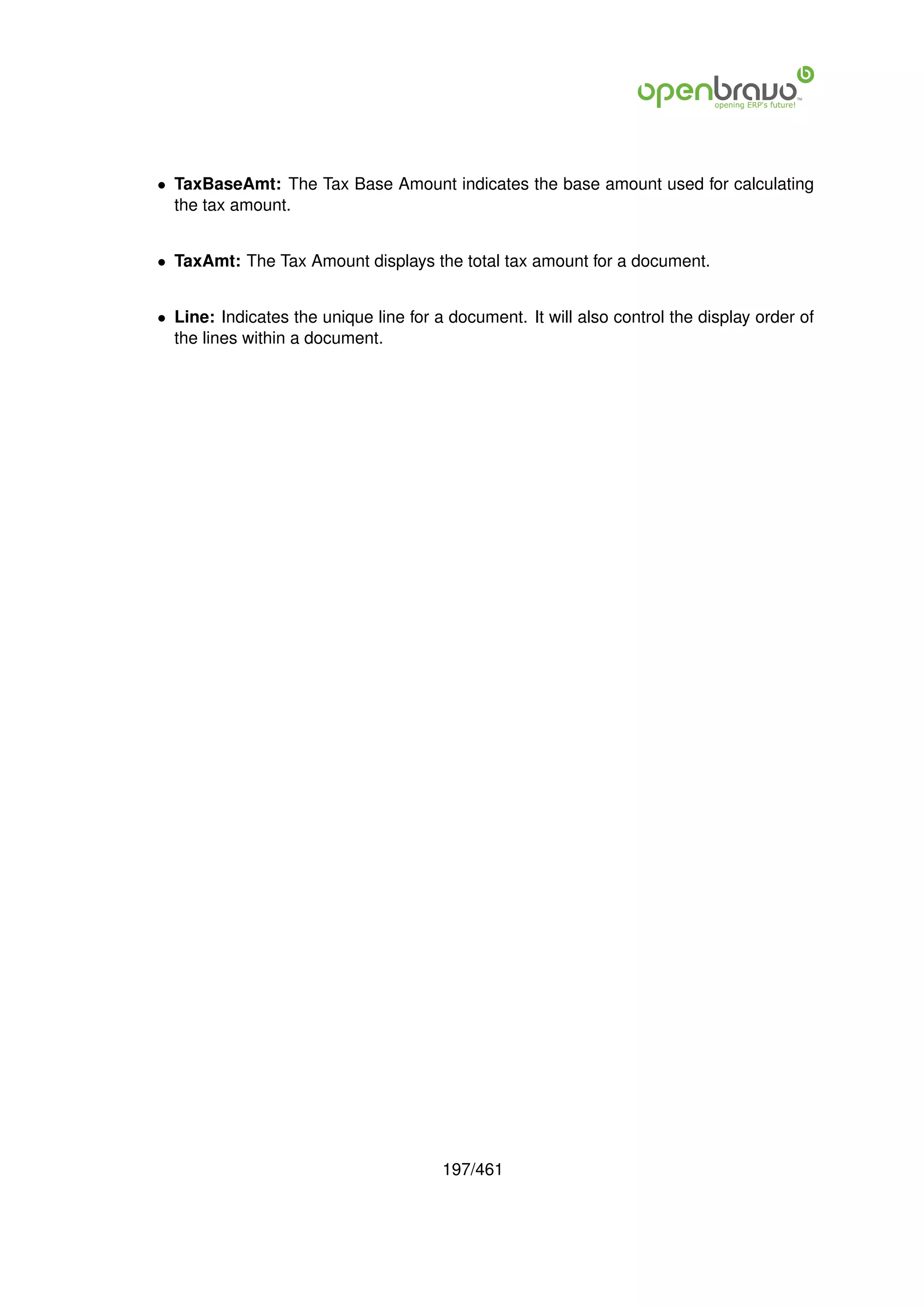 • TaxBaseAmt: The Tax Base Amount indicates the base amount used for calculating
  the tax amount.


• TaxAmt: The Tax Amount displays the total tax amount for a document.


• Line: Indicates the unique line for a document. It will also control the display order of
  the lines within a document.




                                       197/461
 
