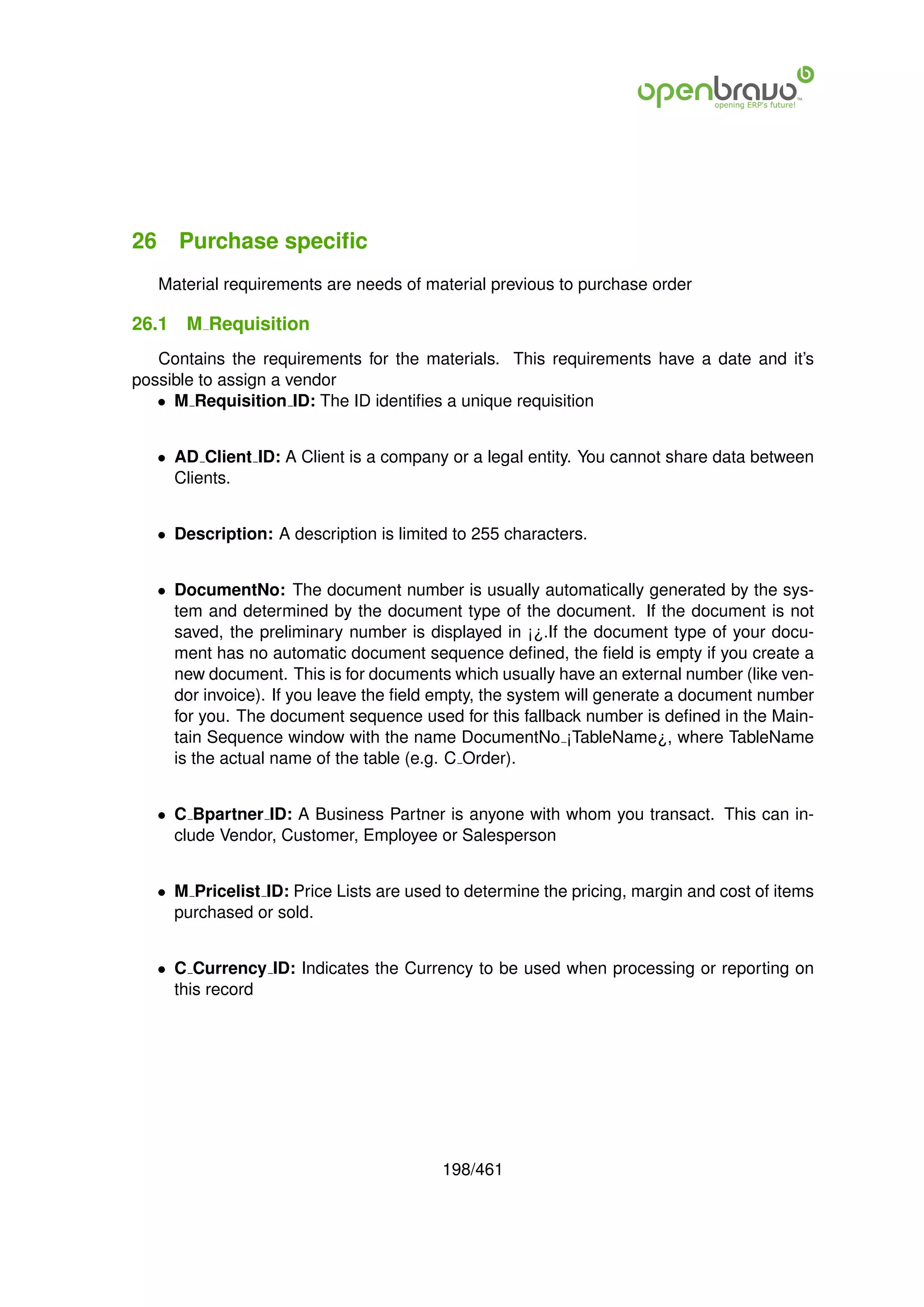 26 Purchase speciﬁc
   Material requirements are needs of material previous to purchase order

26.1   M Requisition
   Contains the requirements for the materials. This requirements have a date and it’s
possible to assign a vendor
   • M Requisition ID: The ID identiﬁes a unique requisition


   • AD Client ID: A Client is a company or a legal entity. You cannot share data between
     Clients.


   • Description: A description is limited to 255 characters.


   • DocumentNo: The document number is usually automatically generated by the sys-
     tem and determined by the document type of the document. If the document is not
     saved, the preliminary number is displayed in ¡¿.If the document type of your docu-
     ment has no automatic document sequence deﬁned, the ﬁeld is empty if you create a
     new document. This is for documents which usually have an external number (like ven-
     dor invoice). If you leave the ﬁeld empty, the system will generate a document number
     for you. The document sequence used for this fallback number is deﬁned in the Main-
     tain Sequence window with the name DocumentNo ¡TableName¿, where TableName
     is the actual name of the table (e.g. C Order).


   • C Bpartner ID: A Business Partner is anyone with whom you transact. This can in-
     clude Vendor, Customer, Employee or Salesperson


   • M Pricelist ID: Price Lists are used to determine the pricing, margin and cost of items
     purchased or sold.


   • C Currency ID: Indicates the Currency to be used when processing or reporting on
     this record




                                         198/461
 