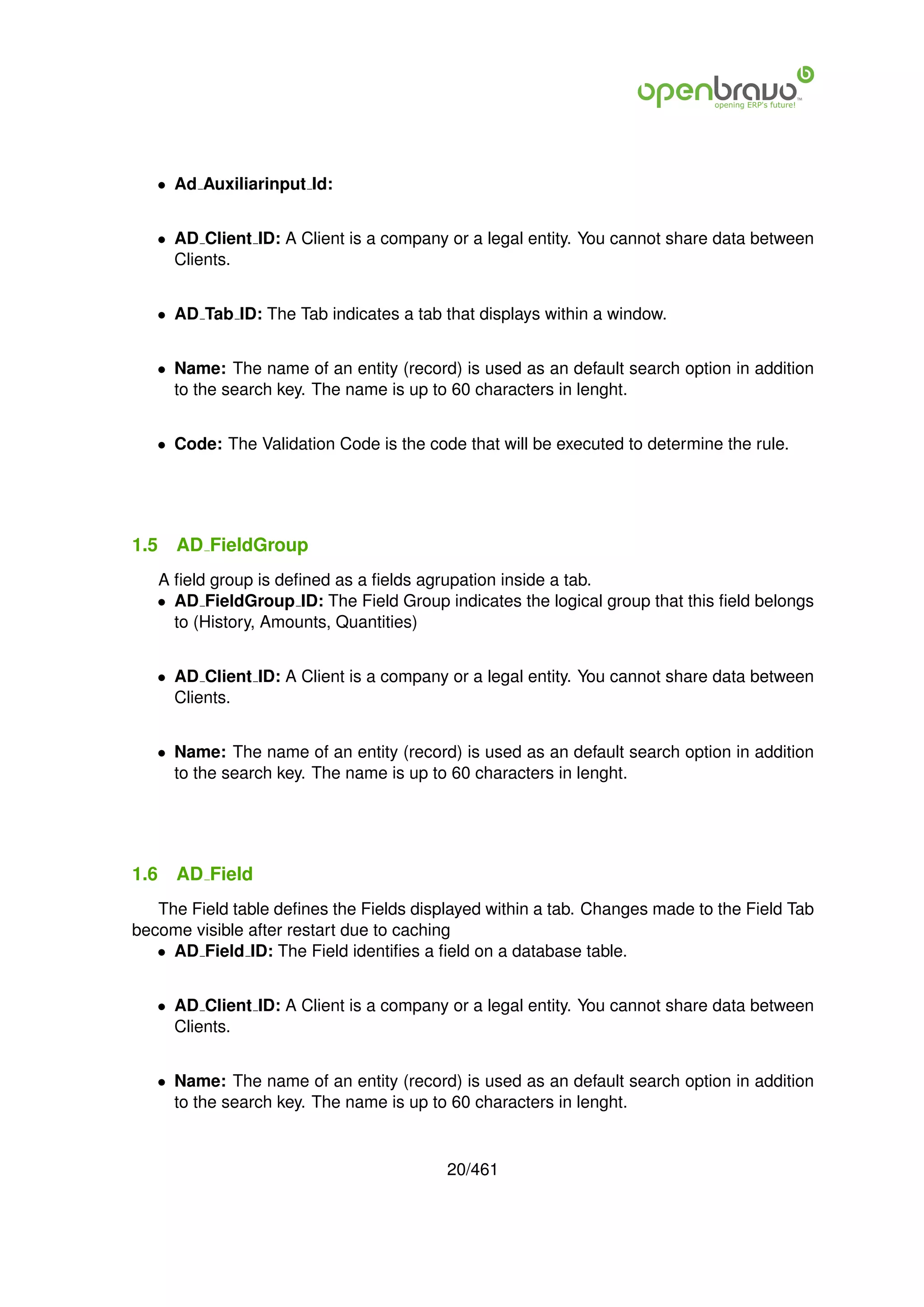 • Ad Auxiliarinput Id:


   • AD Client ID: A Client is a company or a legal entity. You cannot share data between
     Clients.


   • AD Tab ID: The Tab indicates a tab that displays within a window.


   • Name: The name of an entity (record) is used as an default search option in addition
     to the search key. The name is up to 60 characters in lenght.


   • Code: The Validation Code is the code that will be executed to determine the rule.




1.5   AD FieldGroup
   A ﬁeld group is deﬁned as a ﬁelds agrupation inside a tab.
   • AD FieldGroup ID: The Field Group indicates the logical group that this ﬁeld belongs
     to (History, Amounts, Quantities)


   • AD Client ID: A Client is a company or a legal entity. You cannot share data between
     Clients.


   • Name: The name of an entity (record) is used as an default search option in addition
     to the search key. The name is up to 60 characters in lenght.




1.6   AD Field
   The Field table deﬁnes the Fields displayed within a tab. Changes made to the Field Tab
become visible after restart due to caching
   • AD Field ID: The Field identiﬁes a ﬁeld on a database table.


   • AD Client ID: A Client is a company or a legal entity. You cannot share data between
     Clients.


   • Name: The name of an entity (record) is used as an default search option in addition
     to the search key. The name is up to 60 characters in lenght.


                                         20/461
 