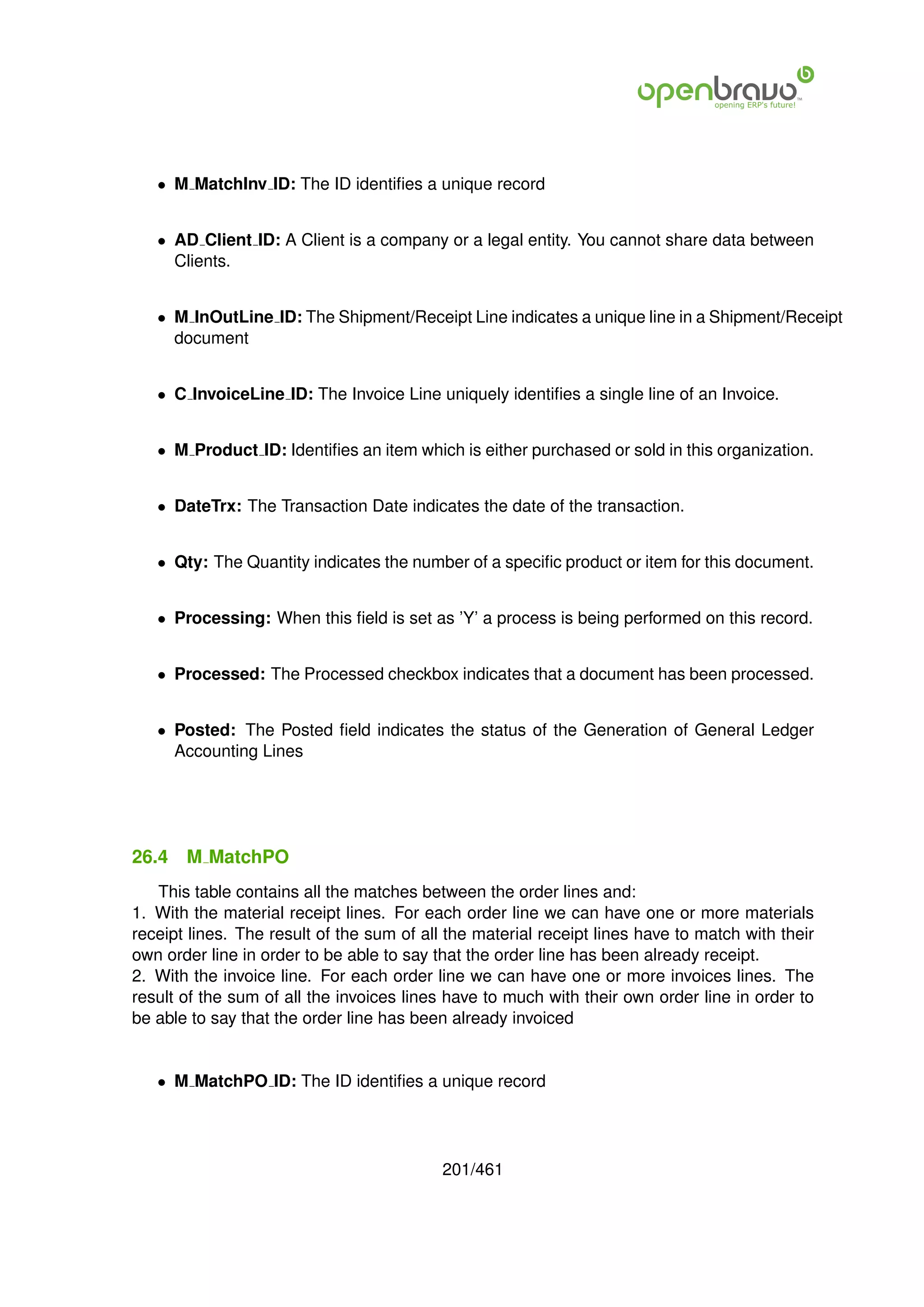 • M MatchInv ID: The ID identiﬁes a unique record


   • AD Client ID: A Client is a company or a legal entity. You cannot share data between
     Clients.


   • M InOutLine ID: The Shipment/Receipt Line indicates a unique line in a Shipment/Receipt
     document


   • C InvoiceLine ID: The Invoice Line uniquely identiﬁes a single line of an Invoice.


   • M Product ID: Identiﬁes an item which is either purchased or sold in this organization.


   • DateTrx: The Transaction Date indicates the date of the transaction.


   • Qty: The Quantity indicates the number of a speciﬁc product or item for this document.


   • Processing: When this ﬁeld is set as ’Y’ a process is being performed on this record.


   • Processed: The Processed checkbox indicates that a document has been processed.


   • Posted: The Posted ﬁeld indicates the status of the Generation of General Ledger
     Accounting Lines




26.4   M MatchPO
   This table contains all the matches between the order lines and:
1. With the material receipt lines. For each order line we can have one or more materials
receipt lines. The result of the sum of all the material receipt lines have to match with their
own order line in order to be able to say that the order line has been already receipt.
2. With the invoice line. For each order line we can have one or more invoices lines. The
result of the sum of all the invoices lines have to much with their own order line in order to
be able to say that the order line has been already invoiced


   • M MatchPO ID: The ID identiﬁes a unique record




                                           201/461
 
