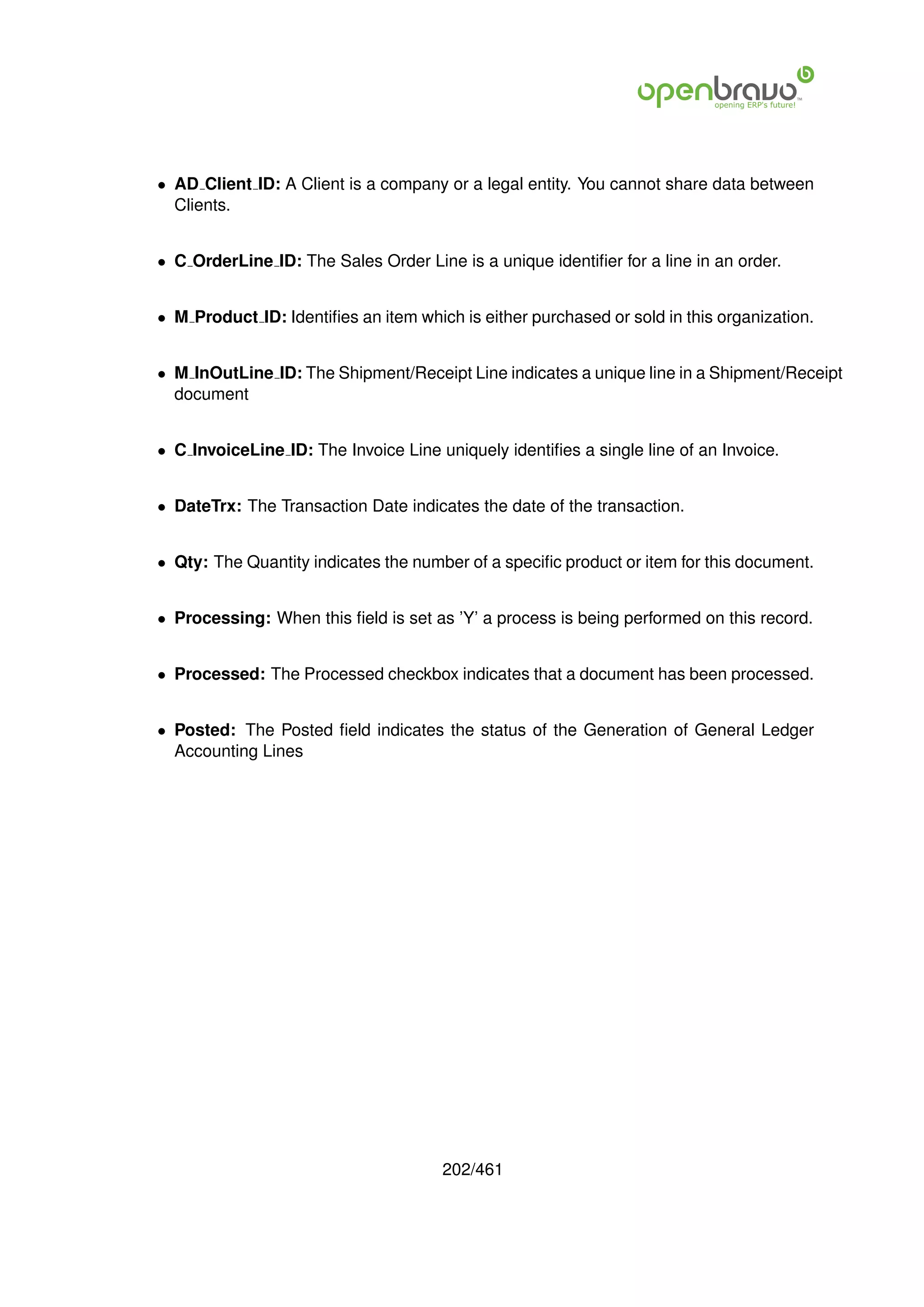 • AD Client ID: A Client is a company or a legal entity. You cannot share data between
  Clients.


• C OrderLine ID: The Sales Order Line is a unique identiﬁer for a line in an order.


• M Product ID: Identiﬁes an item which is either purchased or sold in this organization.


• M InOutLine ID: The Shipment/Receipt Line indicates a unique line in a Shipment/Receipt
  document


• C InvoiceLine ID: The Invoice Line uniquely identiﬁes a single line of an Invoice.


• DateTrx: The Transaction Date indicates the date of the transaction.


• Qty: The Quantity indicates the number of a speciﬁc product or item for this document.


• Processing: When this ﬁeld is set as ’Y’ a process is being performed on this record.


• Processed: The Processed checkbox indicates that a document has been processed.


• Posted: The Posted ﬁeld indicates the status of the Generation of General Ledger
  Accounting Lines




                                      202/461
 