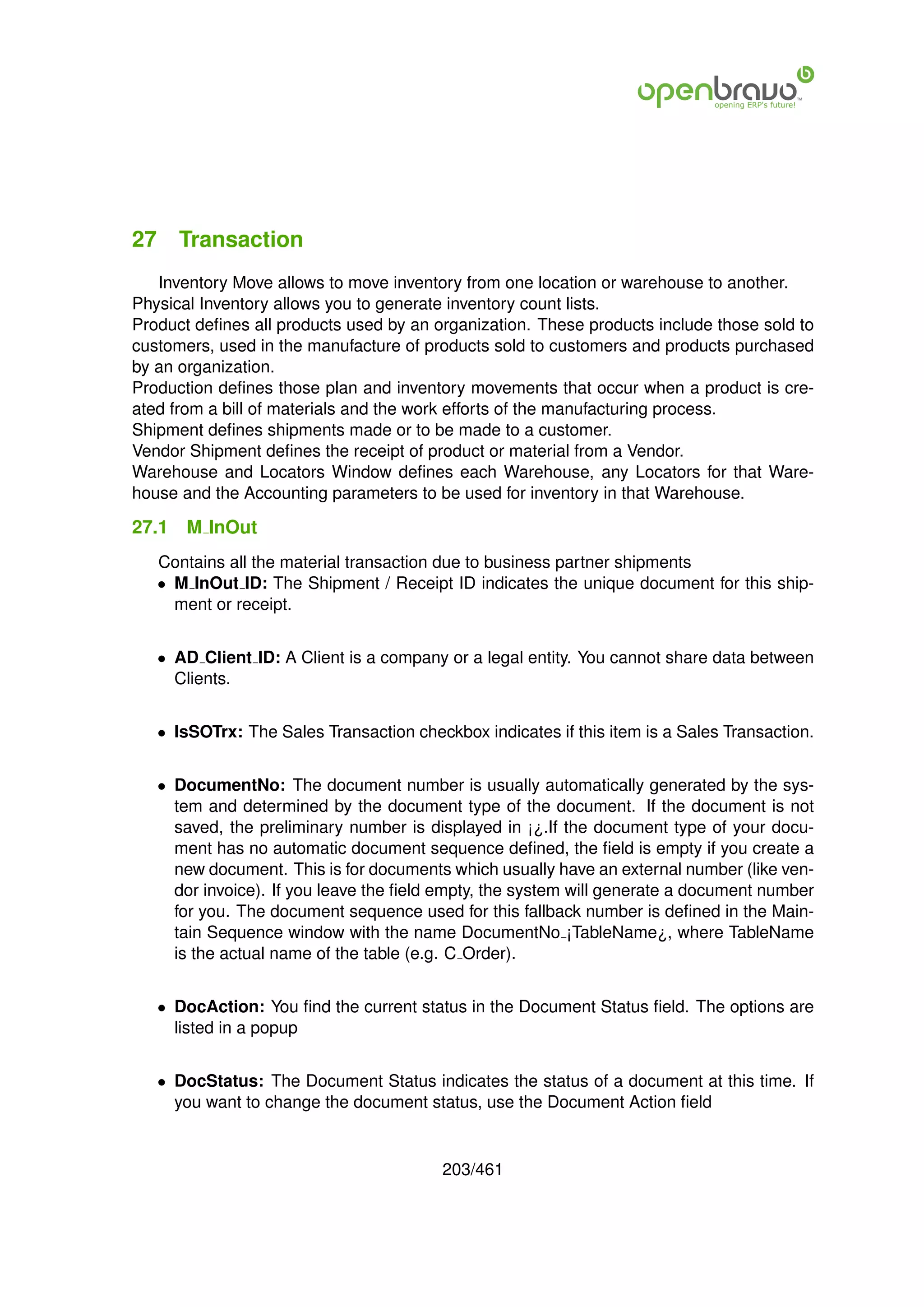 27 Transaction
   Inventory Move allows to move inventory from one location or warehouse to another.
Physical Inventory allows you to generate inventory count lists.
Product deﬁnes all products used by an organization. These products include those sold to
customers, used in the manufacture of products sold to customers and products purchased
by an organization.
Production deﬁnes those plan and inventory movements that occur when a product is cre-
ated from a bill of materials and the work efforts of the manufacturing process.
Shipment deﬁnes shipments made or to be made to a customer.
Vendor Shipment deﬁnes the receipt of product or material from a Vendor.
Warehouse and Locators Window deﬁnes each Warehouse, any Locators for that Ware-
house and the Accounting parameters to be used for inventory in that Warehouse.

27.1   M InOut
   Contains all the material transaction due to business partner shipments
   • M InOut ID: The Shipment / Receipt ID indicates the unique document for this ship-
     ment or receipt.


   • AD Client ID: A Client is a company or a legal entity. You cannot share data between
     Clients.


   • IsSOTrx: The Sales Transaction checkbox indicates if this item is a Sales Transaction.


   • DocumentNo: The document number is usually automatically generated by the sys-
     tem and determined by the document type of the document. If the document is not
     saved, the preliminary number is displayed in ¡¿.If the document type of your docu-
     ment has no automatic document sequence deﬁned, the ﬁeld is empty if you create a
     new document. This is for documents which usually have an external number (like ven-
     dor invoice). If you leave the ﬁeld empty, the system will generate a document number
     for you. The document sequence used for this fallback number is deﬁned in the Main-
     tain Sequence window with the name DocumentNo ¡TableName¿, where TableName
     is the actual name of the table (e.g. C Order).


   • DocAction: You ﬁnd the current status in the Document Status ﬁeld. The options are
     listed in a popup


   • DocStatus: The Document Status indicates the status of a document at this time. If
     you want to change the document status, use the Document Action ﬁeld


                                         203/461
 