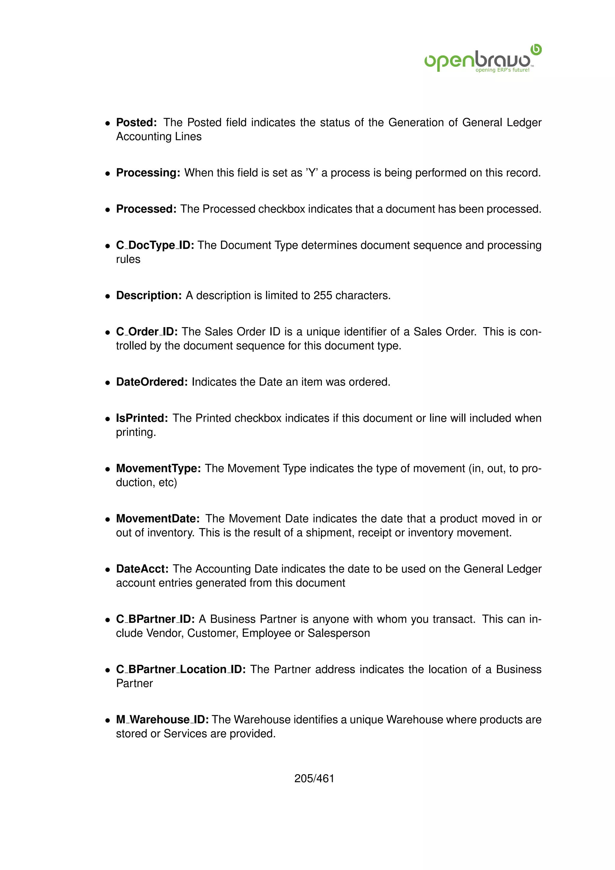 • Posted: The Posted ﬁeld indicates the status of the Generation of General Ledger
  Accounting Lines


• Processing: When this ﬁeld is set as ’Y’ a process is being performed on this record.


• Processed: The Processed checkbox indicates that a document has been processed.


• C DocType ID: The Document Type determines document sequence and processing
  rules


• Description: A description is limited to 255 characters.


• C Order ID: The Sales Order ID is a unique identiﬁer of a Sales Order. This is con-
  trolled by the document sequence for this document type.


• DateOrdered: Indicates the Date an item was ordered.


• IsPrinted: The Printed checkbox indicates if this document or line will included when
  printing.


• MovementType: The Movement Type indicates the type of movement (in, out, to pro-
  duction, etc)


• MovementDate: The Movement Date indicates the date that a product moved in or
  out of inventory. This is the result of a shipment, receipt or inventory movement.


• DateAcct: The Accounting Date indicates the date to be used on the General Ledger
  account entries generated from this document


• C BPartner ID: A Business Partner is anyone with whom you transact. This can in-
  clude Vendor, Customer, Employee or Salesperson


• C BPartner Location ID: The Partner address indicates the location of a Business
  Partner


• M Warehouse ID: The Warehouse identiﬁes a unique Warehouse where products are
  stored or Services are provided.


                                      205/461
 