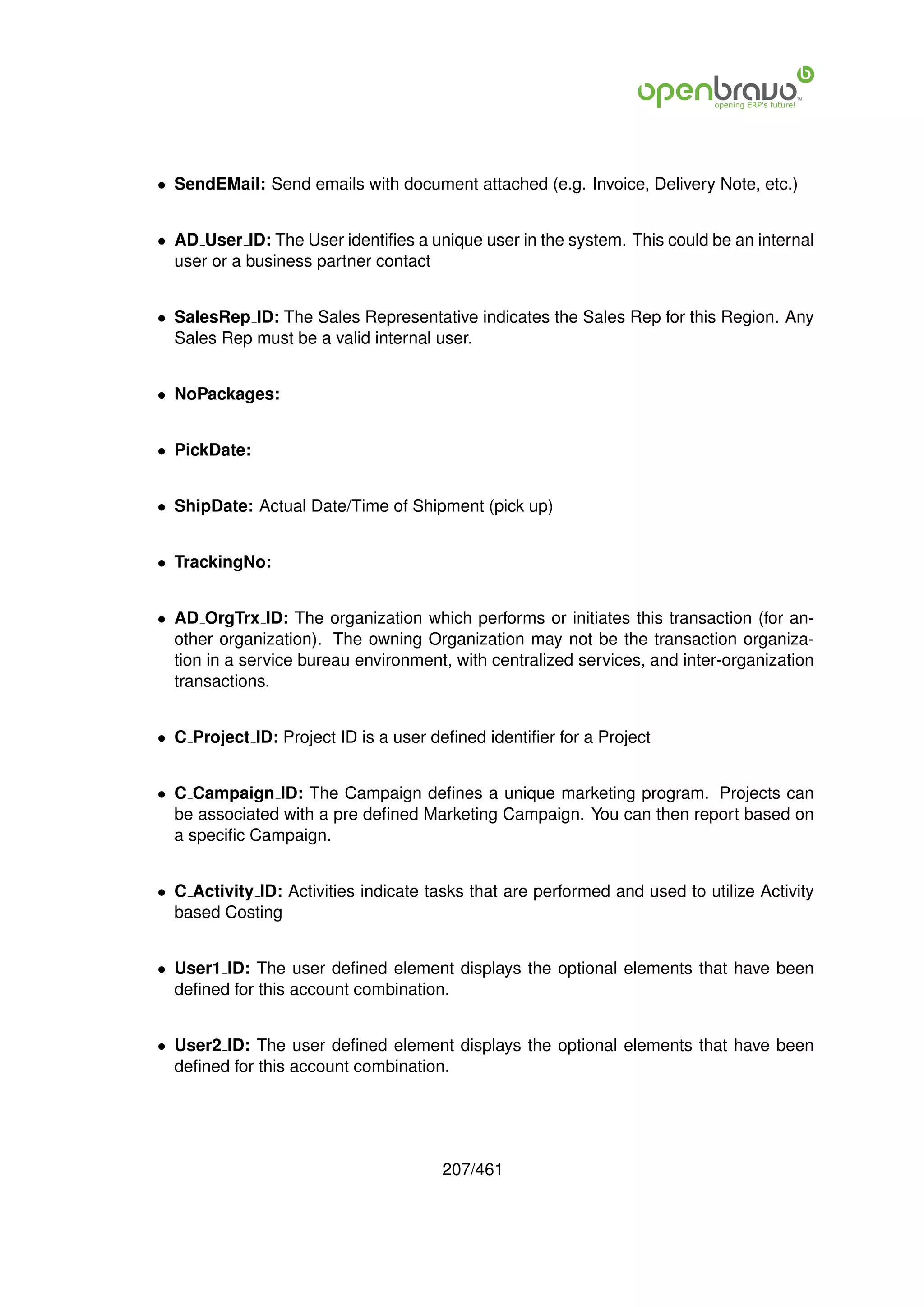 • SendEMail: Send emails with document attached (e.g. Invoice, Delivery Note, etc.)


• AD User ID: The User identiﬁes a unique user in the system. This could be an internal
  user or a business partner contact


• SalesRep ID: The Sales Representative indicates the Sales Rep for this Region. Any
  Sales Rep must be a valid internal user.


• NoPackages:


• PickDate:


• ShipDate: Actual Date/Time of Shipment (pick up)


• TrackingNo:


• AD OrgTrx ID: The organization which performs or initiates this transaction (for an-
  other organization). The owning Organization may not be the transaction organiza-
  tion in a service bureau environment, with centralized services, and inter-organization
  transactions.


• C Project ID: Project ID is a user deﬁned identiﬁer for a Project


• C Campaign ID: The Campaign deﬁnes a unique marketing program. Projects can
  be associated with a pre deﬁned Marketing Campaign. You can then report based on
  a speciﬁc Campaign.


• C Activity ID: Activities indicate tasks that are performed and used to utilize Activity
  based Costing


• User1 ID: The user deﬁned element displays the optional elements that have been
  deﬁned for this account combination.


• User2 ID: The user deﬁned element displays the optional elements that have been
  deﬁned for this account combination.




                                       207/461
 