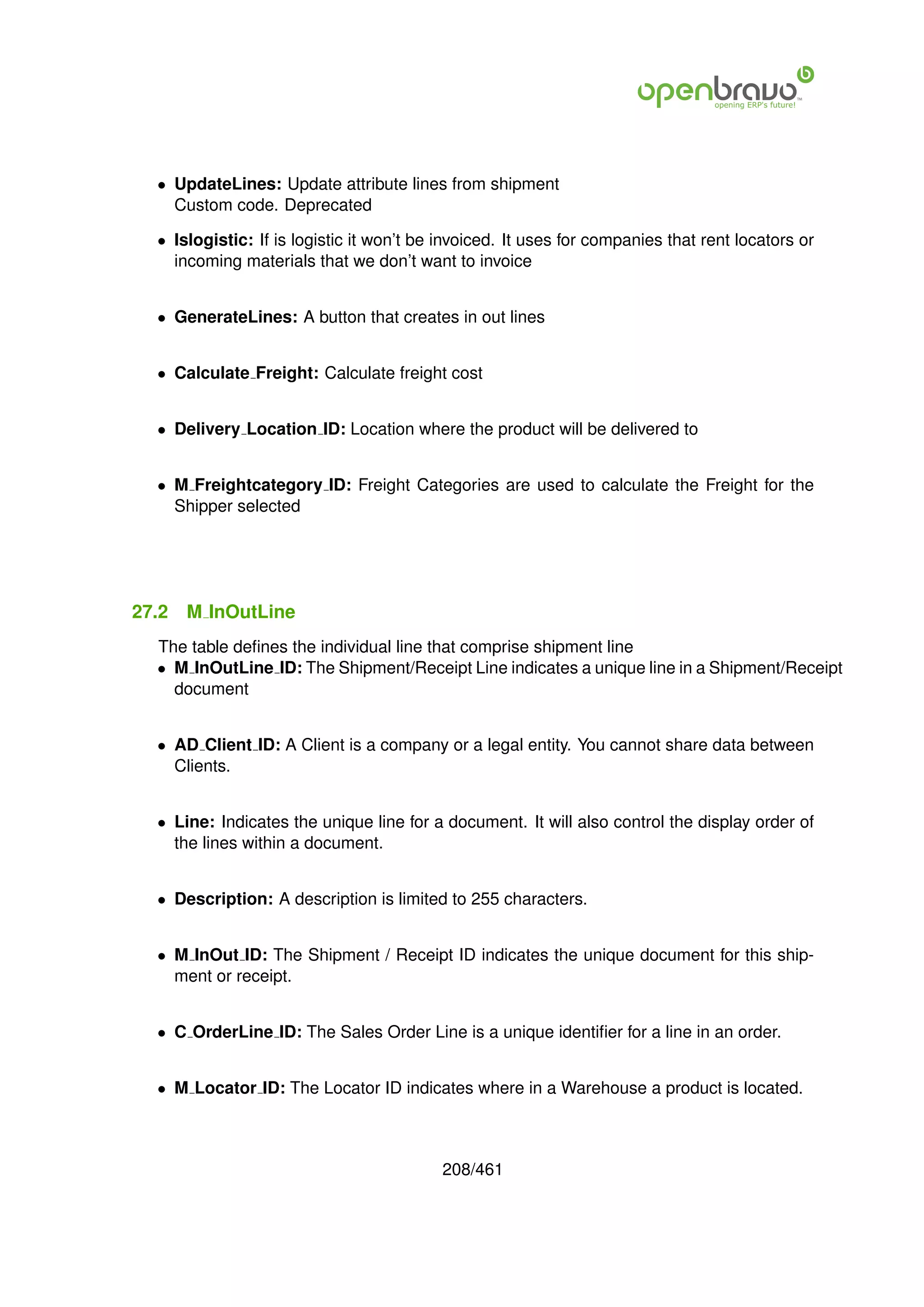 • UpdateLines: Update attribute lines from shipment
    Custom code. Deprecated

  • Islogistic: If is logistic it won’t be invoiced. It uses for companies that rent locators or
    incoming materials that we don’t want to invoice


  • GenerateLines: A button that creates in out lines


  • Calculate Freight: Calculate freight cost


  • Delivery Location ID: Location where the product will be delivered to


  • M Freightcategory ID: Freight Categories are used to calculate the Freight for the
    Shipper selected




27.2   M InOutLine
  The table deﬁnes the individual line that comprise shipment line
  • M InOutLine ID: The Shipment/Receipt Line indicates a unique line in a Shipment/Receipt
    document


  • AD Client ID: A Client is a company or a legal entity. You cannot share data between
    Clients.


  • Line: Indicates the unique line for a document. It will also control the display order of
    the lines within a document.


  • Description: A description is limited to 255 characters.


  • M InOut ID: The Shipment / Receipt ID indicates the unique document for this ship-
    ment or receipt.


  • C OrderLine ID: The Sales Order Line is a unique identiﬁer for a line in an order.


  • M Locator ID: The Locator ID indicates where in a Warehouse a product is located.



                                          208/461
 