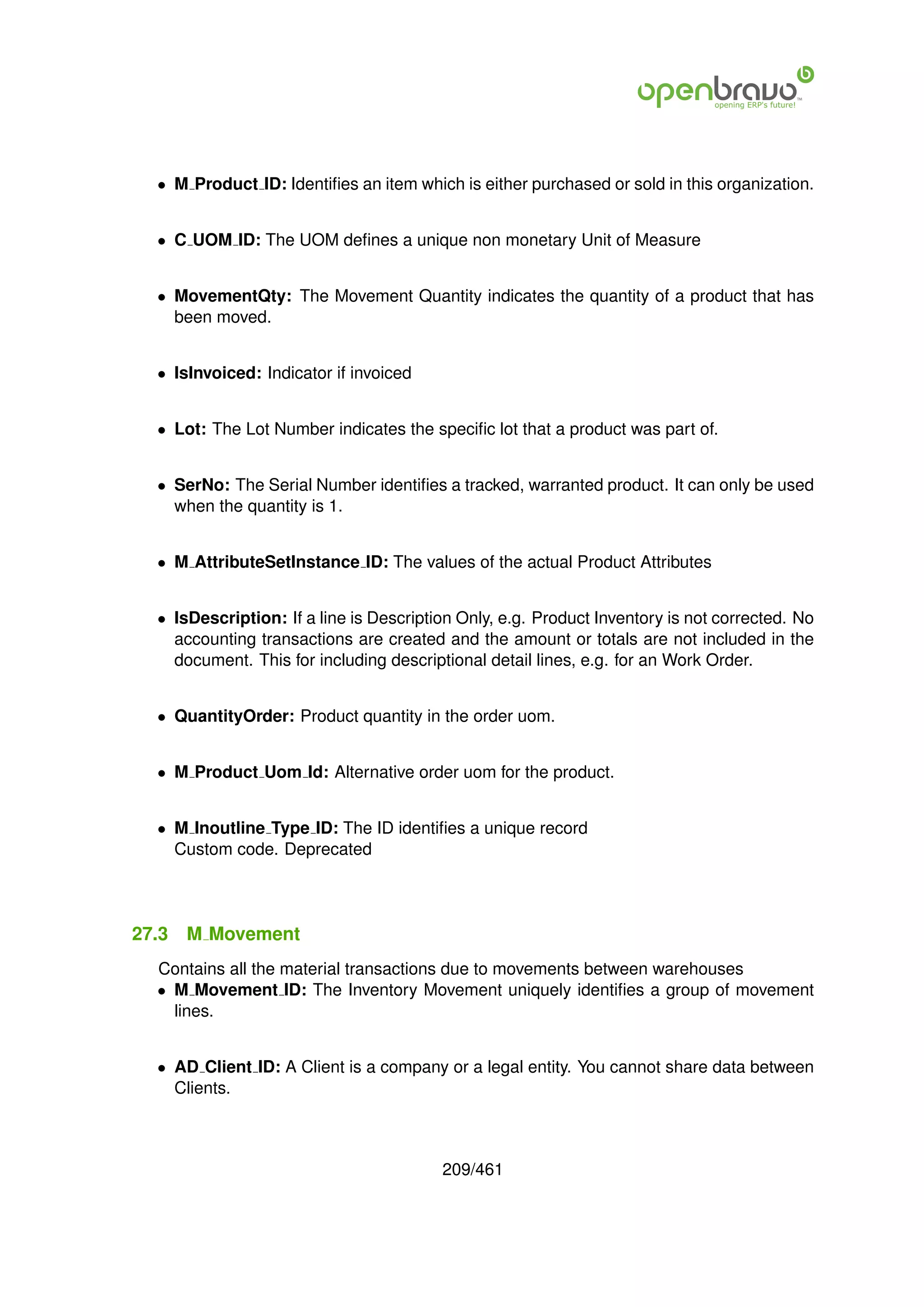 • M Product ID: Identiﬁes an item which is either purchased or sold in this organization.


  • C UOM ID: The UOM deﬁnes a unique non monetary Unit of Measure


  • MovementQty: The Movement Quantity indicates the quantity of a product that has
    been moved.


  • IsInvoiced: Indicator if invoiced


  • Lot: The Lot Number indicates the speciﬁc lot that a product was part of.


  • SerNo: The Serial Number identiﬁes a tracked, warranted product. It can only be used
    when the quantity is 1.


  • M AttributeSetInstance ID: The values of the actual Product Attributes


  • IsDescription: If a line is Description Only, e.g. Product Inventory is not corrected. No
    accounting transactions are created and the amount or totals are not included in the
    document. This for including descriptional detail lines, e.g. for an Work Order.


  • QuantityOrder: Product quantity in the order uom.


  • M Product Uom Id: Alternative order uom for the product.


  • M Inoutline Type ID: The ID identiﬁes a unique record
    Custom code. Deprecated




27.3   M Movement
  Contains all the material transactions due to movements between warehouses
  • M Movement ID: The Inventory Movement uniquely identiﬁes a group of movement
    lines.


  • AD Client ID: A Client is a company or a legal entity. You cannot share data between
    Clients.



                                         209/461
 