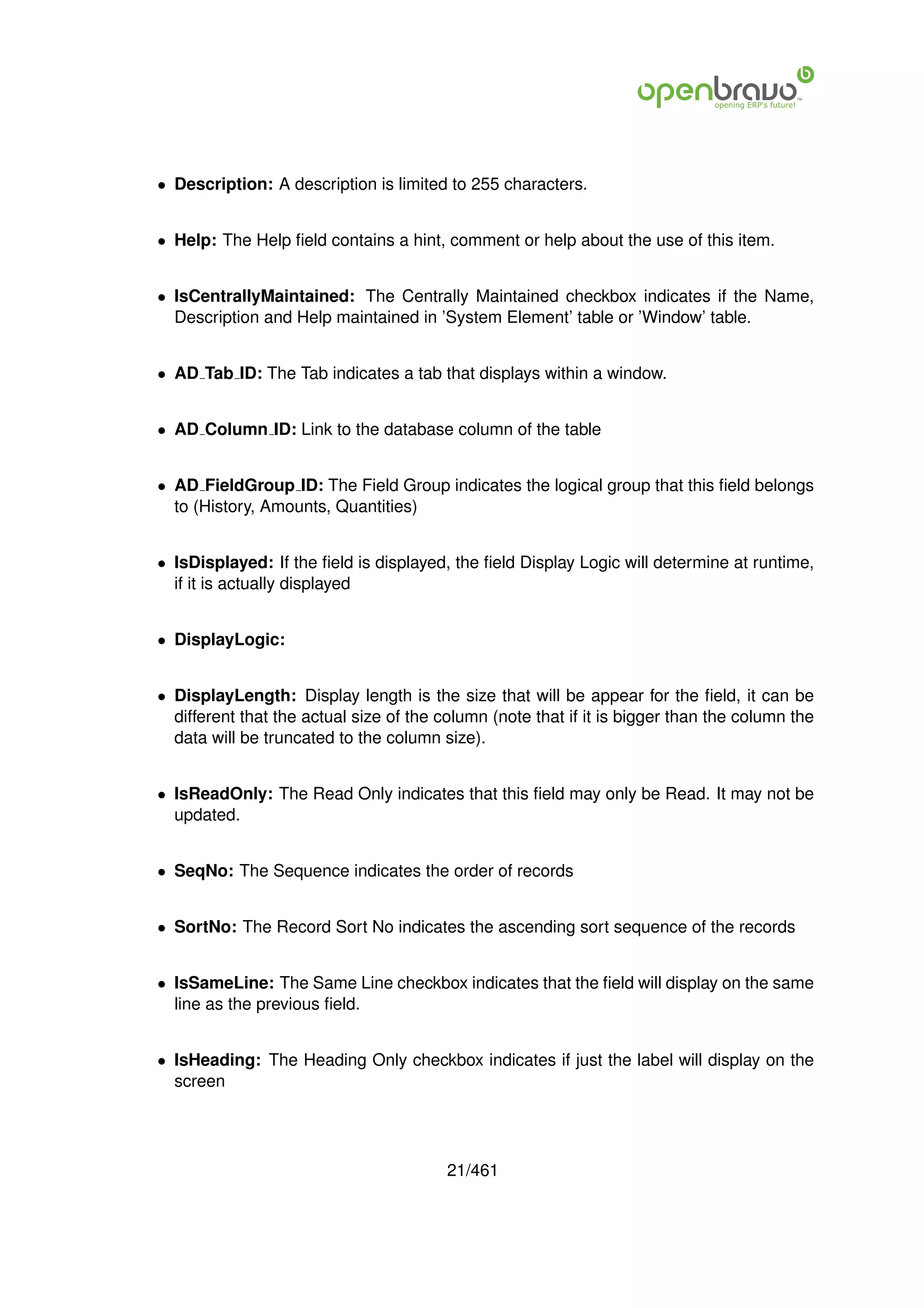 • Description: A description is limited to 255 characters.


• Help: The Help ﬁeld contains a hint, comment or help about the use of this item.


• IsCentrallyMaintained: The Centrally Maintained checkbox indicates if the Name,
  Description and Help maintained in ’System Element’ table or ’Window’ table.


• AD Tab ID: The Tab indicates a tab that displays within a window.


• AD Column ID: Link to the database column of the table


• AD FieldGroup ID: The Field Group indicates the logical group that this ﬁeld belongs
  to (History, Amounts, Quantities)


• IsDisplayed: If the ﬁeld is displayed, the ﬁeld Display Logic will determine at runtime,
  if it is actually displayed


• DisplayLogic:


• DisplayLength: Display length is the size that will be appear for the ﬁeld, it can be
  different that the actual size of the column (note that if it is bigger than the column the
  data will be truncated to the column size).


• IsReadOnly: The Read Only indicates that this ﬁeld may only be Read. It may not be
  updated.


• SeqNo: The Sequence indicates the order of records


• SortNo: The Record Sort No indicates the ascending sort sequence of the records


• IsSameLine: The Same Line checkbox indicates that the ﬁeld will display on the same
  line as the previous ﬁeld.


• IsHeading: The Heading Only checkbox indicates if just the label will display on the
  screen




                                         21/461
 