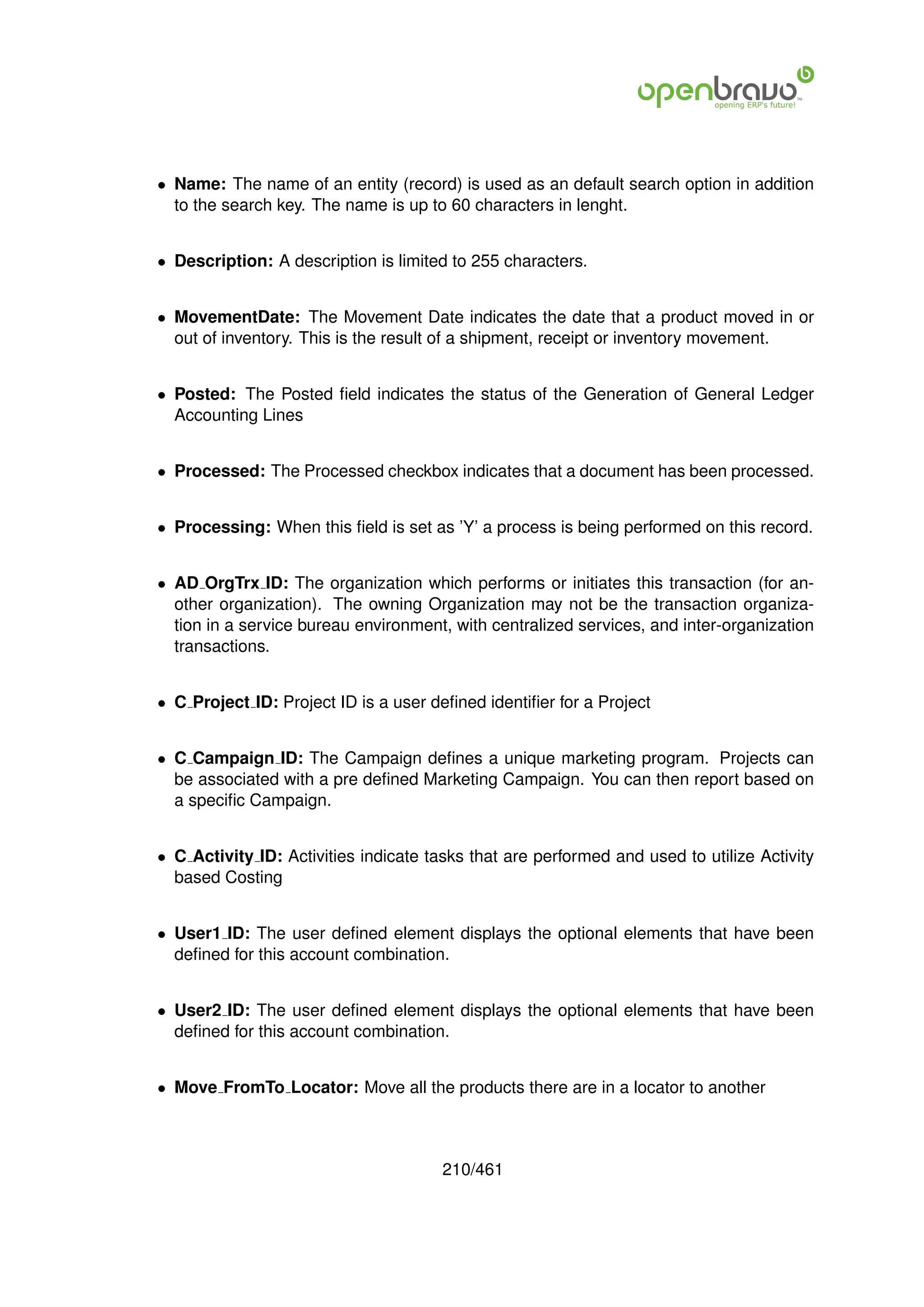 • Name: The name of an entity (record) is used as an default search option in addition
  to the search key. The name is up to 60 characters in lenght.


• Description: A description is limited to 255 characters.


• MovementDate: The Movement Date indicates the date that a product moved in or
  out of inventory. This is the result of a shipment, receipt or inventory movement.


• Posted: The Posted ﬁeld indicates the status of the Generation of General Ledger
  Accounting Lines


• Processed: The Processed checkbox indicates that a document has been processed.


• Processing: When this ﬁeld is set as ’Y’ a process is being performed on this record.


• AD OrgTrx ID: The organization which performs or initiates this transaction (for an-
  other organization). The owning Organization may not be the transaction organiza-
  tion in a service bureau environment, with centralized services, and inter-organization
  transactions.


• C Project ID: Project ID is a user deﬁned identiﬁer for a Project


• C Campaign ID: The Campaign deﬁnes a unique marketing program. Projects can
  be associated with a pre deﬁned Marketing Campaign. You can then report based on
  a speciﬁc Campaign.


• C Activity ID: Activities indicate tasks that are performed and used to utilize Activity
  based Costing


• User1 ID: The user deﬁned element displays the optional elements that have been
  deﬁned for this account combination.


• User2 ID: The user deﬁned element displays the optional elements that have been
  deﬁned for this account combination.


• Move FromTo Locator: Move all the products there are in a locator to another



                                       210/461
 