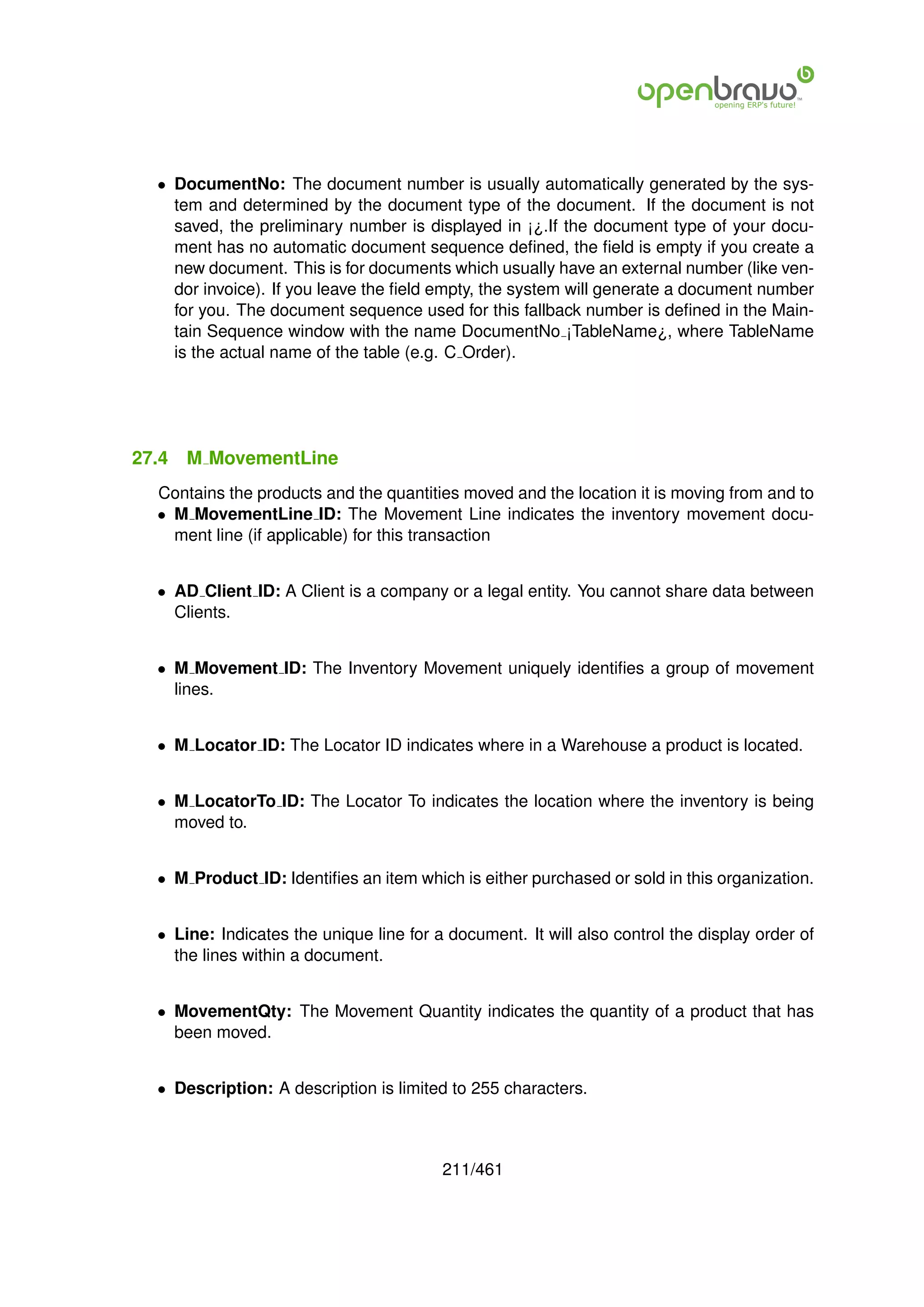 • DocumentNo: The document number is usually automatically generated by the sys-
    tem and determined by the document type of the document. If the document is not
    saved, the preliminary number is displayed in ¡¿.If the document type of your docu-
    ment has no automatic document sequence deﬁned, the ﬁeld is empty if you create a
    new document. This is for documents which usually have an external number (like ven-
    dor invoice). If you leave the ﬁeld empty, the system will generate a document number
    for you. The document sequence used for this fallback number is deﬁned in the Main-
    tain Sequence window with the name DocumentNo ¡TableName¿, where TableName
    is the actual name of the table (e.g. C Order).




27.4   M MovementLine
  Contains the products and the quantities moved and the location it is moving from and to
  • M MovementLine ID: The Movement Line indicates the inventory movement docu-
    ment line (if applicable) for this transaction


  • AD Client ID: A Client is a company or a legal entity. You cannot share data between
    Clients.


  • M Movement ID: The Inventory Movement uniquely identiﬁes a group of movement
    lines.


  • M Locator ID: The Locator ID indicates where in a Warehouse a product is located.


  • M LocatorTo ID: The Locator To indicates the location where the inventory is being
    moved to.


  • M Product ID: Identiﬁes an item which is either purchased or sold in this organization.


  • Line: Indicates the unique line for a document. It will also control the display order of
    the lines within a document.


  • MovementQty: The Movement Quantity indicates the quantity of a product that has
    been moved.


  • Description: A description is limited to 255 characters.



                                         211/461
 