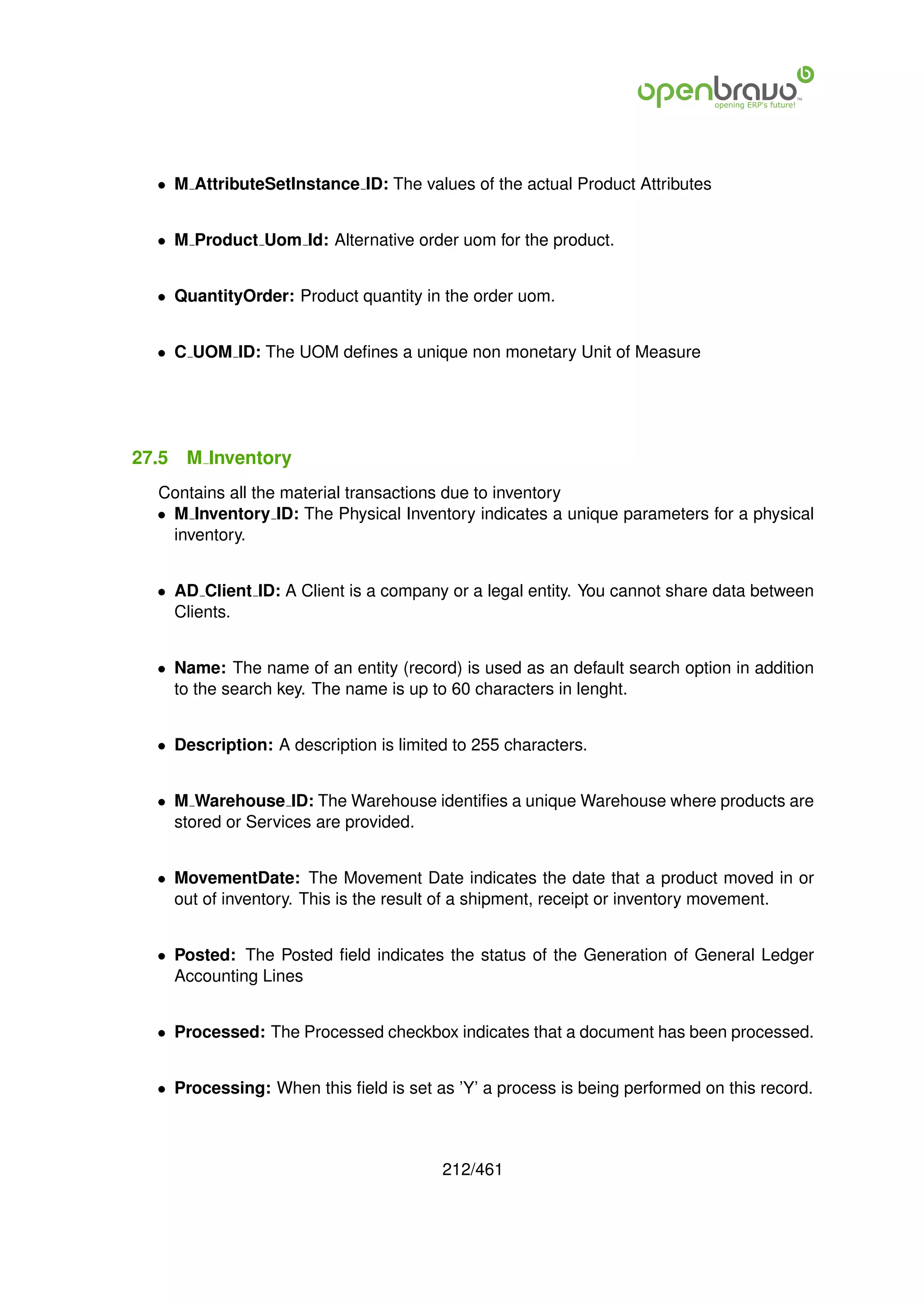 • M AttributeSetInstance ID: The values of the actual Product Attributes


  • M Product Uom Id: Alternative order uom for the product.


  • QuantityOrder: Product quantity in the order uom.


  • C UOM ID: The UOM deﬁnes a unique non monetary Unit of Measure




27.5   M Inventory
  Contains all the material transactions due to inventory
  • M Inventory ID: The Physical Inventory indicates a unique parameters for a physical
    inventory.


  • AD Client ID: A Client is a company or a legal entity. You cannot share data between
    Clients.


  • Name: The name of an entity (record) is used as an default search option in addition
    to the search key. The name is up to 60 characters in lenght.


  • Description: A description is limited to 255 characters.


  • M Warehouse ID: The Warehouse identiﬁes a unique Warehouse where products are
    stored or Services are provided.


  • MovementDate: The Movement Date indicates the date that a product moved in or
    out of inventory. This is the result of a shipment, receipt or inventory movement.


  • Posted: The Posted ﬁeld indicates the status of the Generation of General Ledger
    Accounting Lines


  • Processed: The Processed checkbox indicates that a document has been processed.


  • Processing: When this ﬁeld is set as ’Y’ a process is being performed on this record.



                                        212/461
 