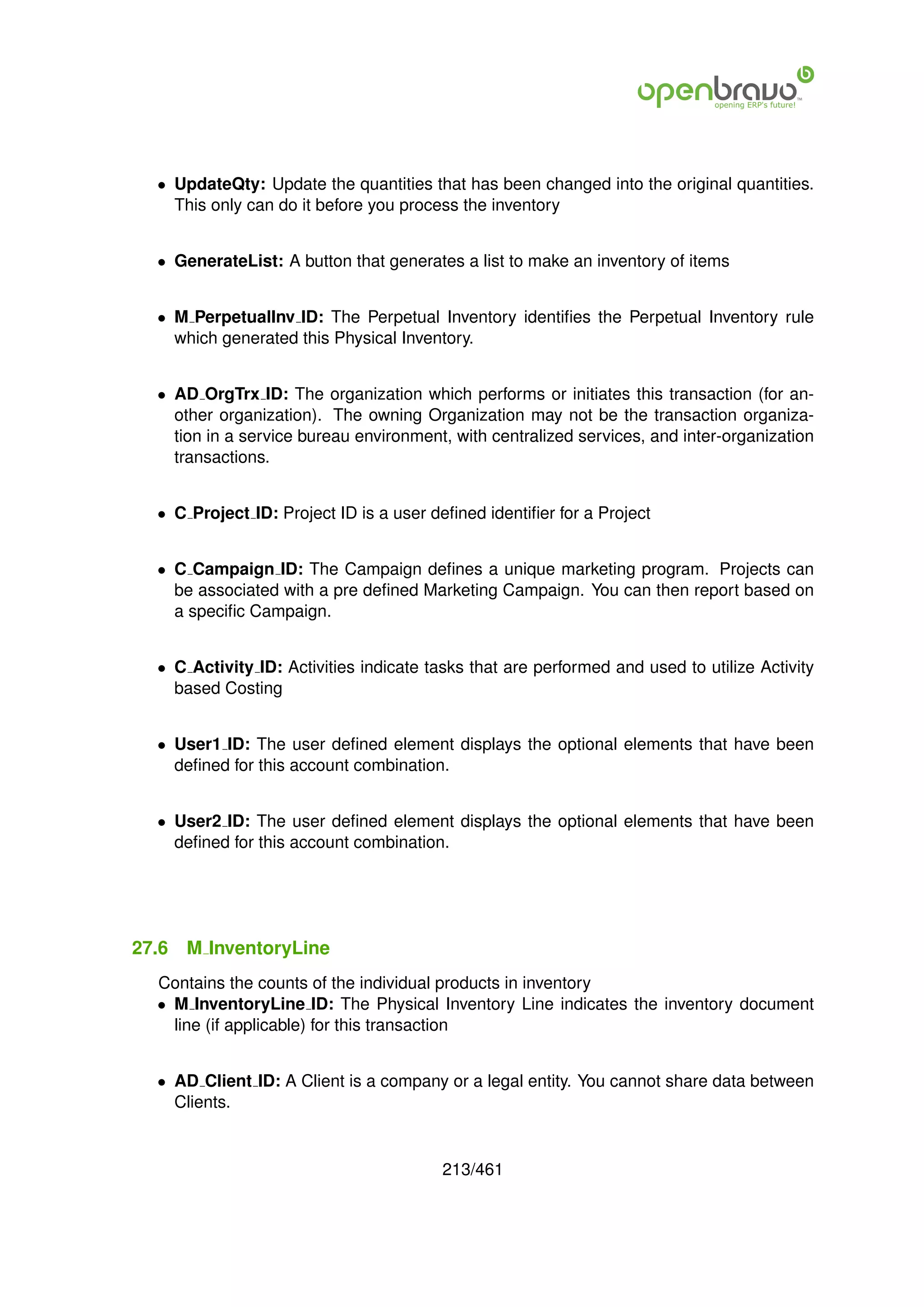• UpdateQty: Update the quantities that has been changed into the original quantities.
    This only can do it before you process the inventory


  • GenerateList: A button that generates a list to make an inventory of items


  • M PerpetualInv ID: The Perpetual Inventory identiﬁes the Perpetual Inventory rule
    which generated this Physical Inventory.


  • AD OrgTrx ID: The organization which performs or initiates this transaction (for an-
    other organization). The owning Organization may not be the transaction organiza-
    tion in a service bureau environment, with centralized services, and inter-organization
    transactions.


  • C Project ID: Project ID is a user deﬁned identiﬁer for a Project


  • C Campaign ID: The Campaign deﬁnes a unique marketing program. Projects can
    be associated with a pre deﬁned Marketing Campaign. You can then report based on
    a speciﬁc Campaign.


  • C Activity ID: Activities indicate tasks that are performed and used to utilize Activity
    based Costing


  • User1 ID: The user deﬁned element displays the optional elements that have been
    deﬁned for this account combination.


  • User2 ID: The user deﬁned element displays the optional elements that have been
    deﬁned for this account combination.




27.6   M InventoryLine
  Contains the counts of the individual products in inventory
  • M InventoryLine ID: The Physical Inventory Line indicates the inventory document
    line (if applicable) for this transaction


  • AD Client ID: A Client is a company or a legal entity. You cannot share data between
    Clients.


                                         213/461
 