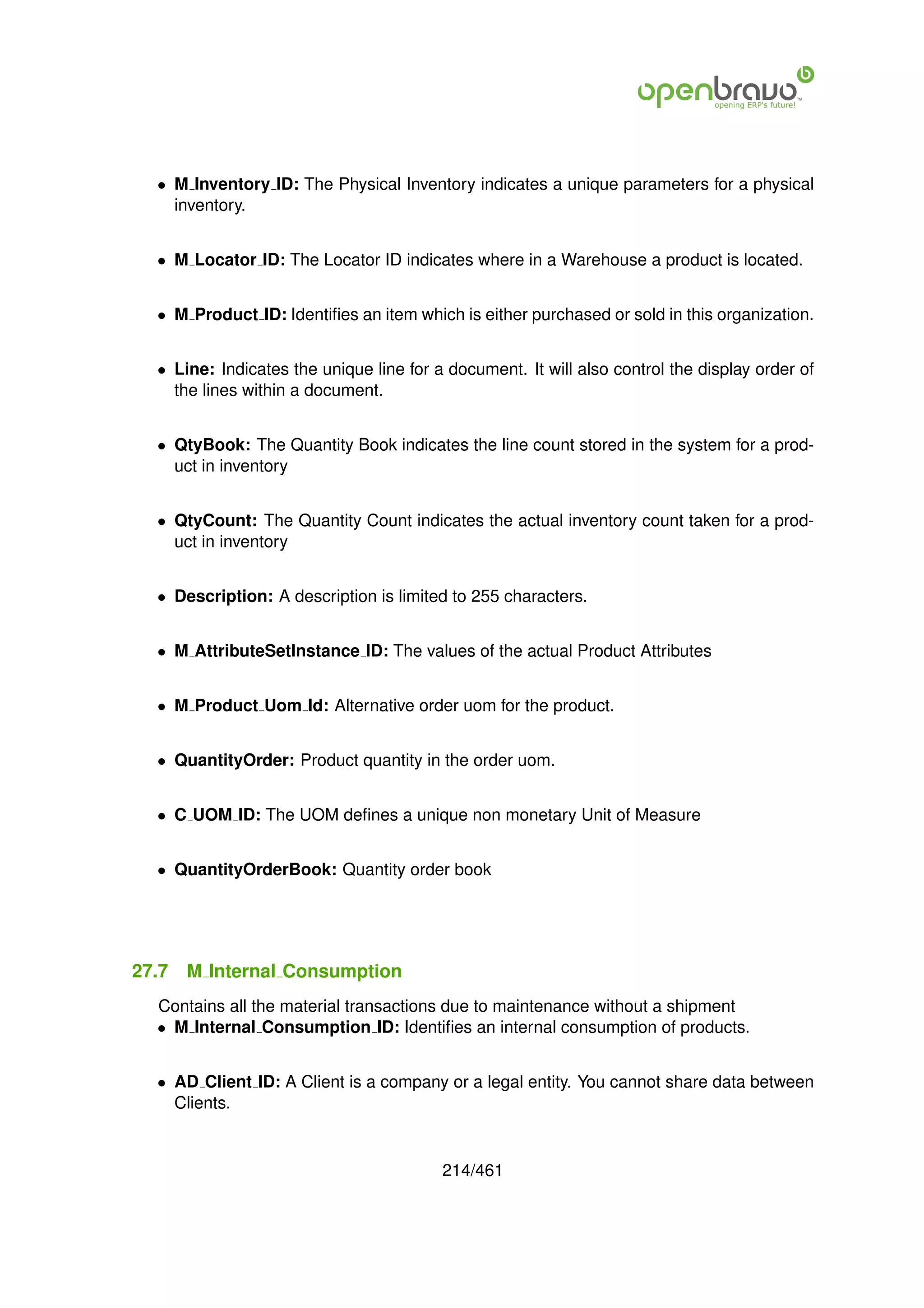 • M Inventory ID: The Physical Inventory indicates a unique parameters for a physical
    inventory.


  • M Locator ID: The Locator ID indicates where in a Warehouse a product is located.


  • M Product ID: Identiﬁes an item which is either purchased or sold in this organization.


  • Line: Indicates the unique line for a document. It will also control the display order of
    the lines within a document.


  • QtyBook: The Quantity Book indicates the line count stored in the system for a prod-
    uct in inventory


  • QtyCount: The Quantity Count indicates the actual inventory count taken for a prod-
    uct in inventory


  • Description: A description is limited to 255 characters.


  • M AttributeSetInstance ID: The values of the actual Product Attributes


  • M Product Uom Id: Alternative order uom for the product.


  • QuantityOrder: Product quantity in the order uom.


  • C UOM ID: The UOM deﬁnes a unique non monetary Unit of Measure


  • QuantityOrderBook: Quantity order book




27.7   M Internal Consumption
  Contains all the material transactions due to maintenance without a shipment
  • M Internal Consumption ID: Identiﬁes an internal consumption of products.


  • AD Client ID: A Client is a company or a legal entity. You cannot share data between
    Clients.


                                         214/461
 