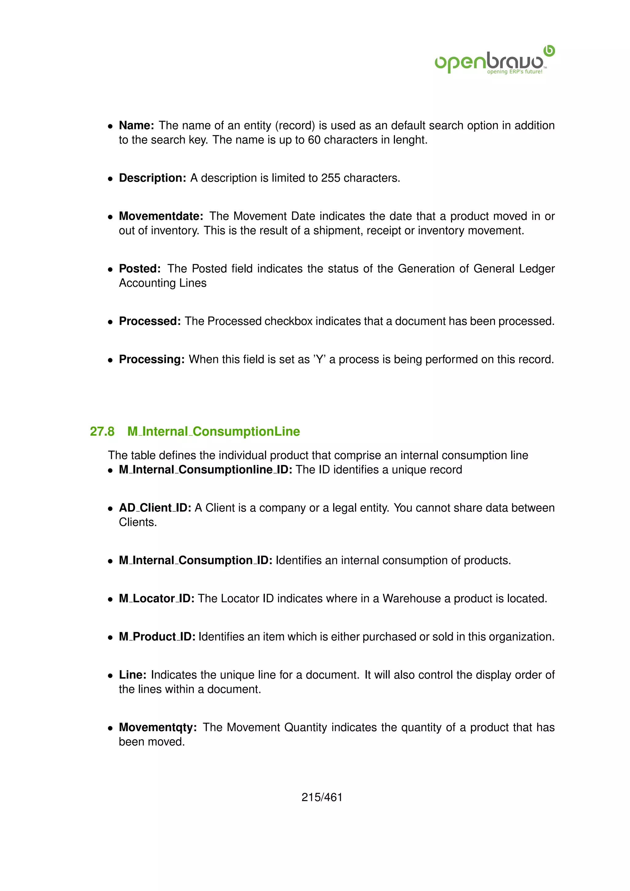 • Name: The name of an entity (record) is used as an default search option in addition
    to the search key. The name is up to 60 characters in lenght.


  • Description: A description is limited to 255 characters.


  • Movementdate: The Movement Date indicates the date that a product moved in or
    out of inventory. This is the result of a shipment, receipt or inventory movement.


  • Posted: The Posted ﬁeld indicates the status of the Generation of General Ledger
    Accounting Lines


  • Processed: The Processed checkbox indicates that a document has been processed.


  • Processing: When this ﬁeld is set as ’Y’ a process is being performed on this record.




27.8   M Internal ConsumptionLine
  The table deﬁnes the individual product that comprise an internal consumption line
  • M Internal Consumptionline ID: The ID identiﬁes a unique record


  • AD Client ID: A Client is a company or a legal entity. You cannot share data between
    Clients.


  • M Internal Consumption ID: Identiﬁes an internal consumption of products.


  • M Locator ID: The Locator ID indicates where in a Warehouse a product is located.


  • M Product ID: Identiﬁes an item which is either purchased or sold in this organization.


  • Line: Indicates the unique line for a document. It will also control the display order of
    the lines within a document.


  • Movementqty: The Movement Quantity indicates the quantity of a product that has
    been moved.



                                         215/461
 