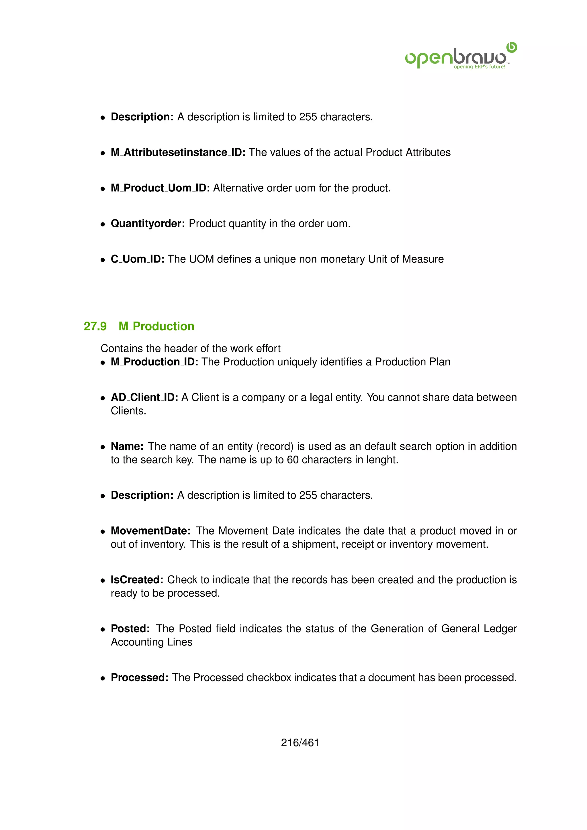 • Description: A description is limited to 255 characters.


  • M Attributesetinstance ID: The values of the actual Product Attributes


  • M Product Uom ID: Alternative order uom for the product.


  • Quantityorder: Product quantity in the order uom.


  • C Uom ID: The UOM deﬁnes a unique non monetary Unit of Measure




27.9   M Production
  Contains the header of the work effort
  • M Production ID: The Production uniquely identiﬁes a Production Plan


  • AD Client ID: A Client is a company or a legal entity. You cannot share data between
    Clients.


  • Name: The name of an entity (record) is used as an default search option in addition
    to the search key. The name is up to 60 characters in lenght.


  • Description: A description is limited to 255 characters.


  • MovementDate: The Movement Date indicates the date that a product moved in or
    out of inventory. This is the result of a shipment, receipt or inventory movement.


  • IsCreated: Check to indicate that the records has been created and the production is
    ready to be processed.


  • Posted: The Posted ﬁeld indicates the status of the Generation of General Ledger
    Accounting Lines


  • Processed: The Processed checkbox indicates that a document has been processed.




                                        216/461
 