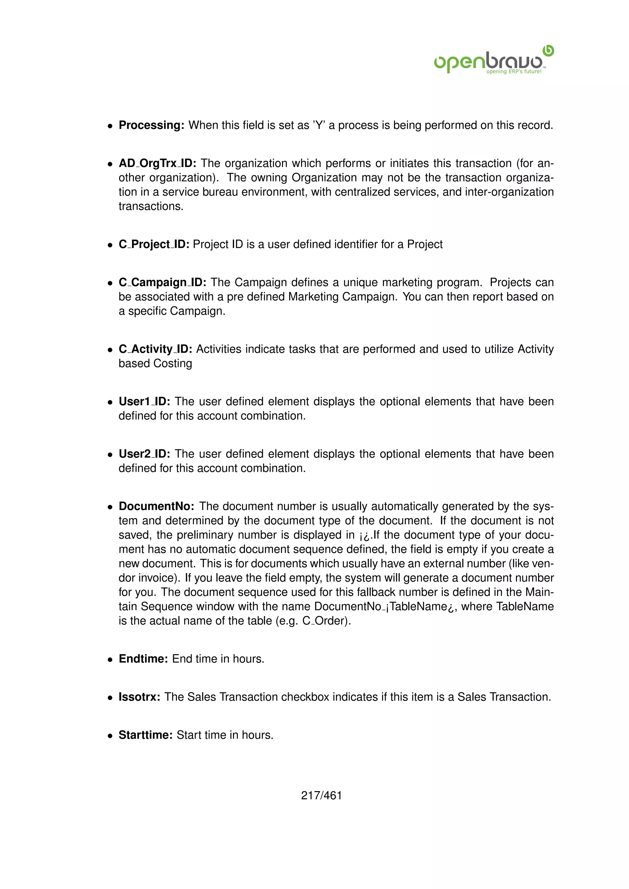 • Processing: When this ﬁeld is set as ’Y’ a process is being performed on this record.


• AD OrgTrx ID: The organization which performs or initiates this transaction (for an-
  other organization). The owning Organization may not be the transaction organiza-
  tion in a service bureau environment, with centralized services, and inter-organization
  transactions.


• C Project ID: Project ID is a user deﬁned identiﬁer for a Project


• C Campaign ID: The Campaign deﬁnes a unique marketing program. Projects can
  be associated with a pre deﬁned Marketing Campaign. You can then report based on
  a speciﬁc Campaign.


• C Activity ID: Activities indicate tasks that are performed and used to utilize Activity
  based Costing


• User1 ID: The user deﬁned element displays the optional elements that have been
  deﬁned for this account combination.


• User2 ID: The user deﬁned element displays the optional elements that have been
  deﬁned for this account combination.


• DocumentNo: The document number is usually automatically generated by the sys-
  tem and determined by the document type of the document. If the document is not
  saved, the preliminary number is displayed in ¡¿.If the document type of your docu-
  ment has no automatic document sequence deﬁned, the ﬁeld is empty if you create a
  new document. This is for documents which usually have an external number (like ven-
  dor invoice). If you leave the ﬁeld empty, the system will generate a document number
  for you. The document sequence used for this fallback number is deﬁned in the Main-
  tain Sequence window with the name DocumentNo ¡TableName¿, where TableName
  is the actual name of the table (e.g. C Order).


• Endtime: End time in hours.


• Issotrx: The Sales Transaction checkbox indicates if this item is a Sales Transaction.


• Starttime: Start time in hours.




                                       217/461
 