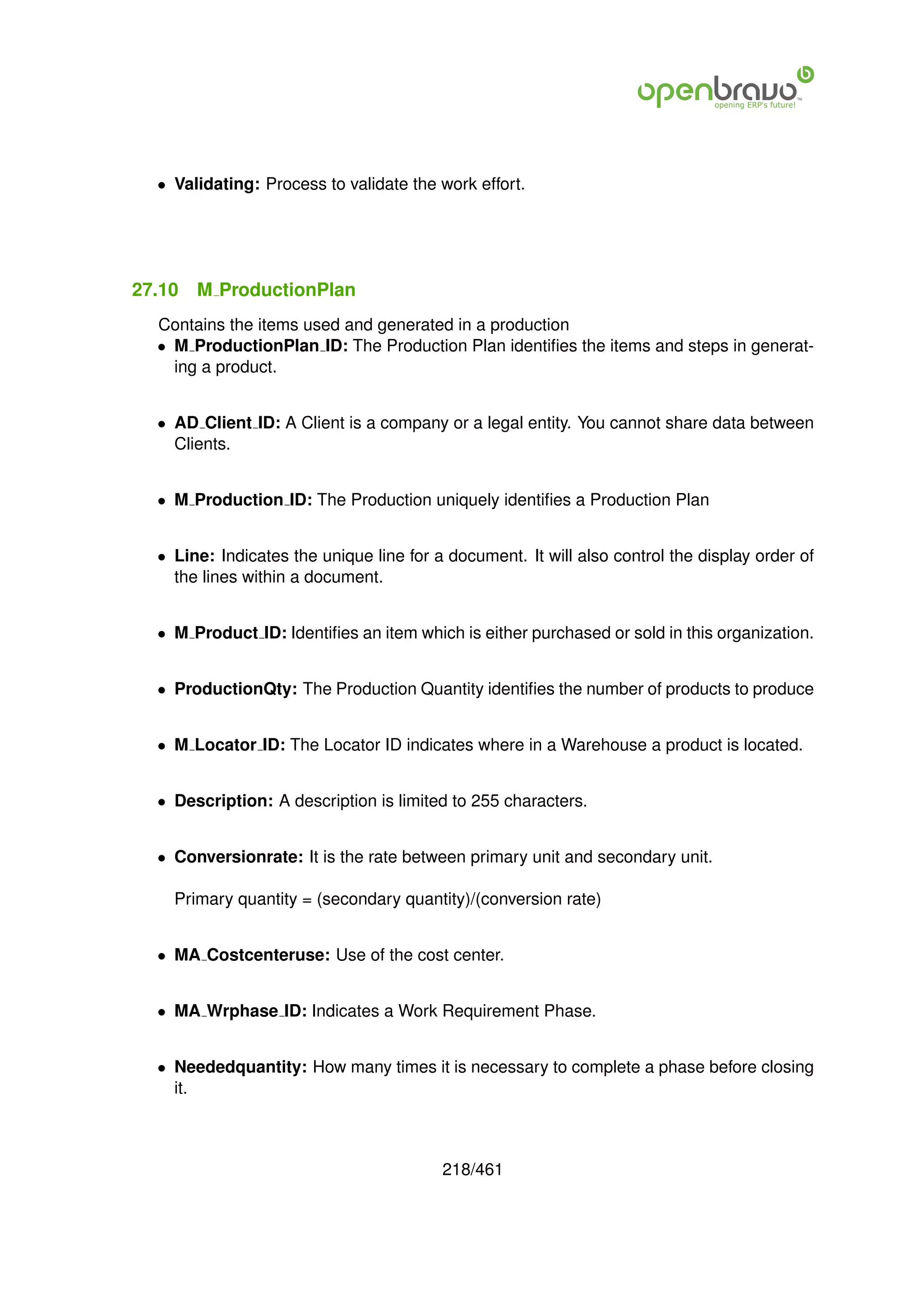 • Validating: Process to validate the work effort.




27.10   M ProductionPlan
  Contains the items used and generated in a production
  • M ProductionPlan ID: The Production Plan identiﬁes the items and steps in generat-
    ing a product.


  • AD Client ID: A Client is a company or a legal entity. You cannot share data between
    Clients.


  • M Production ID: The Production uniquely identiﬁes a Production Plan


  • Line: Indicates the unique line for a document. It will also control the display order of
    the lines within a document.


  • M Product ID: Identiﬁes an item which is either purchased or sold in this organization.


  • ProductionQty: The Production Quantity identiﬁes the number of products to produce


  • M Locator ID: The Locator ID indicates where in a Warehouse a product is located.


  • Description: A description is limited to 255 characters.


  • Conversionrate: It is the rate between primary unit and secondary unit.

    Primary quantity = (secondary quantity)/(conversion rate)


  • MA Costcenteruse: Use of the cost center.


  • MA Wrphase ID: Indicates a Work Requirement Phase.


  • Neededquantity: How many times it is necessary to complete a phase before closing
    it.



                                         218/461
 