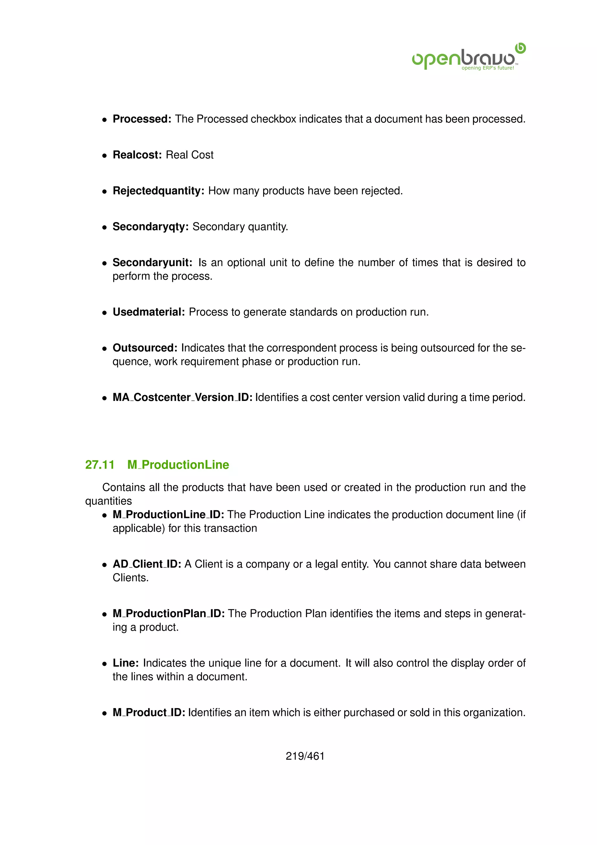 • Processed: The Processed checkbox indicates that a document has been processed.


   • Realcost: Real Cost


   • Rejectedquantity: How many products have been rejected.


   • Secondaryqty: Secondary quantity.


   • Secondaryunit: Is an optional unit to deﬁne the number of times that is desired to
     perform the process.


   • Usedmaterial: Process to generate standards on production run.


   • Outsourced: Indicates that the correspondent process is being outsourced for the se-
     quence, work requirement phase or production run.


   • MA Costcenter Version ID: Identiﬁes a cost center version valid during a time period.




27.11   M ProductionLine
   Contains all the products that have been used or created in the production run and the
quantities
   • M ProductionLine ID: The Production Line indicates the production document line (if
     applicable) for this transaction


   • AD Client ID: A Client is a company or a legal entity. You cannot share data between
     Clients.


   • M ProductionPlan ID: The Production Plan identiﬁes the items and steps in generat-
     ing a product.


   • Line: Indicates the unique line for a document. It will also control the display order of
     the lines within a document.


   • M Product ID: Identiﬁes an item which is either purchased or sold in this organization.


                                          219/461
 