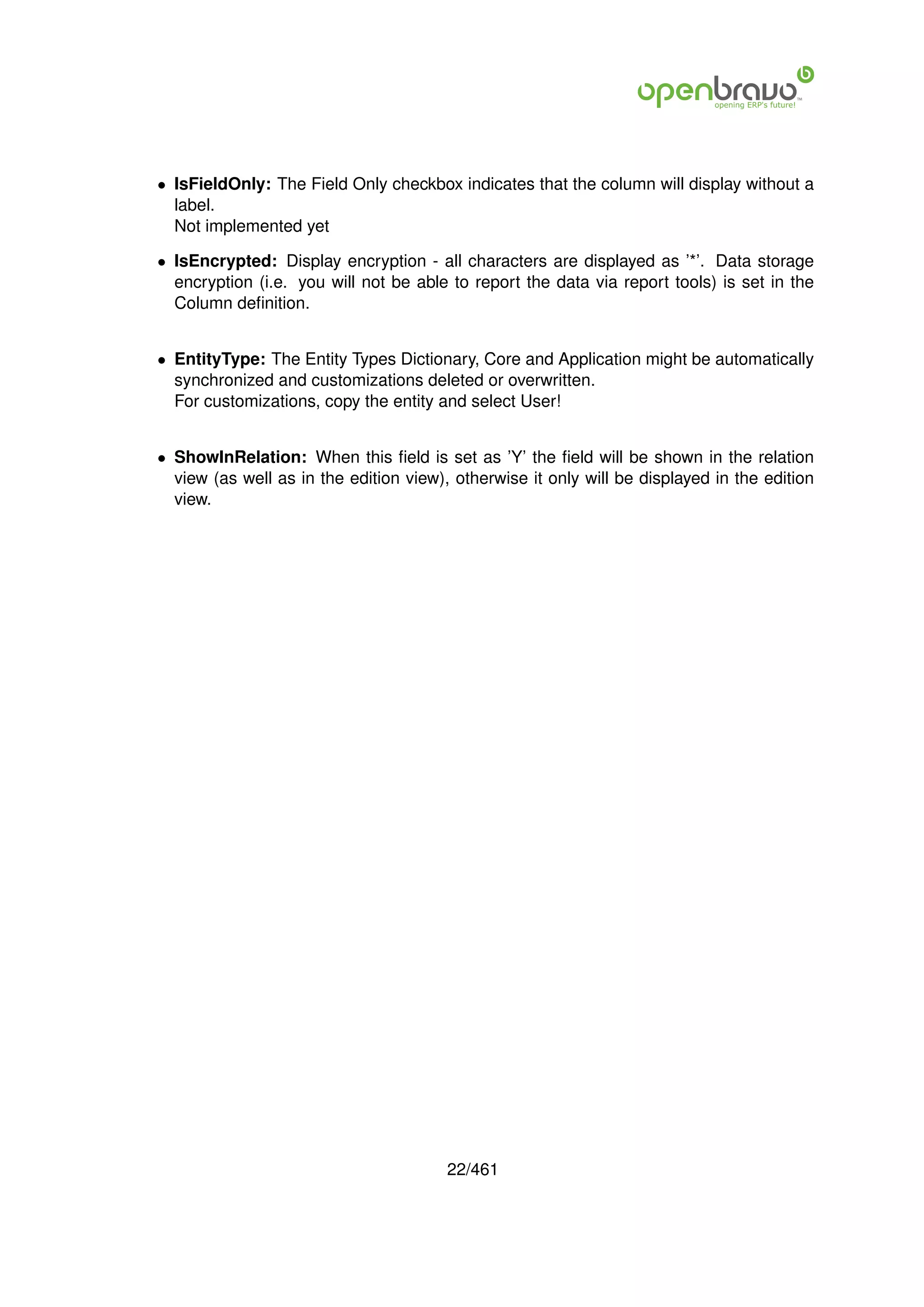 • IsFieldOnly: The Field Only checkbox indicates that the column will display without a
  label.
  Not implemented yet

• IsEncrypted: Display encryption - all characters are displayed as ’*’. Data storage
  encryption (i.e. you will not be able to report the data via report tools) is set in the
  Column deﬁnition.


• EntityType: The Entity Types Dictionary, Core and Application might be automatically
  synchronized and customizations deleted or overwritten.
  For customizations, copy the entity and select User!


• ShowInRelation: When this ﬁeld is set as ’Y’ the ﬁeld will be shown in the relation
  view (as well as in the edition view), otherwise it only will be displayed in the edition
  view.




                                        22/461
 