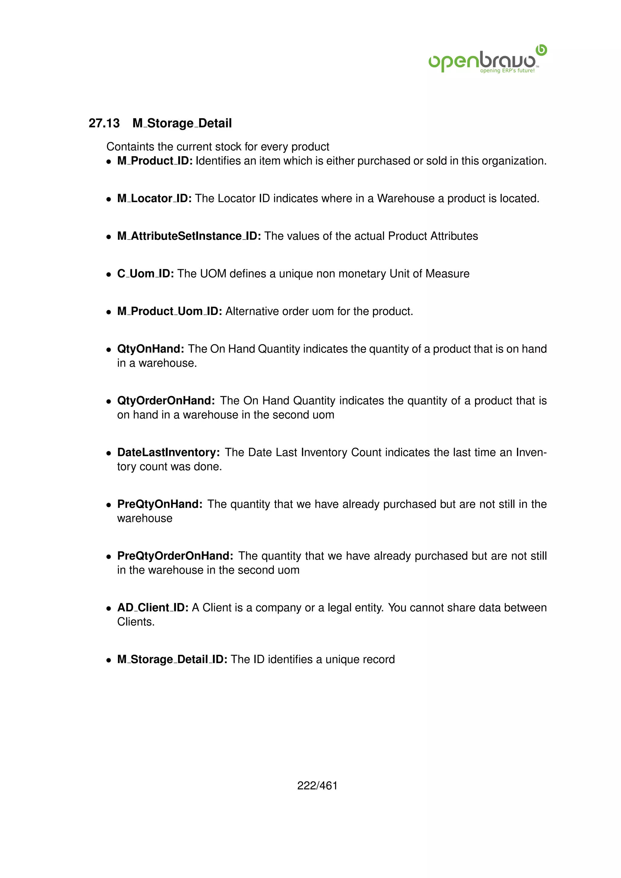 27.13   M Storage Detail
  Containts the current stock for every product
  • M Product ID: Identiﬁes an item which is either purchased or sold in this organization.


  • M Locator ID: The Locator ID indicates where in a Warehouse a product is located.


  • M AttributeSetInstance ID: The values of the actual Product Attributes


  • C Uom ID: The UOM deﬁnes a unique non monetary Unit of Measure


  • M Product Uom ID: Alternative order uom for the product.


  • QtyOnHand: The On Hand Quantity indicates the quantity of a product that is on hand
    in a warehouse.


  • QtyOrderOnHand: The On Hand Quantity indicates the quantity of a product that is
    on hand in a warehouse in the second uom


  • DateLastInventory: The Date Last Inventory Count indicates the last time an Inven-
    tory count was done.


  • PreQtyOnHand: The quantity that we have already purchased but are not still in the
    warehouse


  • PreQtyOrderOnHand: The quantity that we have already purchased but are not still
    in the warehouse in the second uom


  • AD Client ID: A Client is a company or a legal entity. You cannot share data between
    Clients.


  • M Storage Detail ID: The ID identiﬁes a unique record




                                        222/461
 