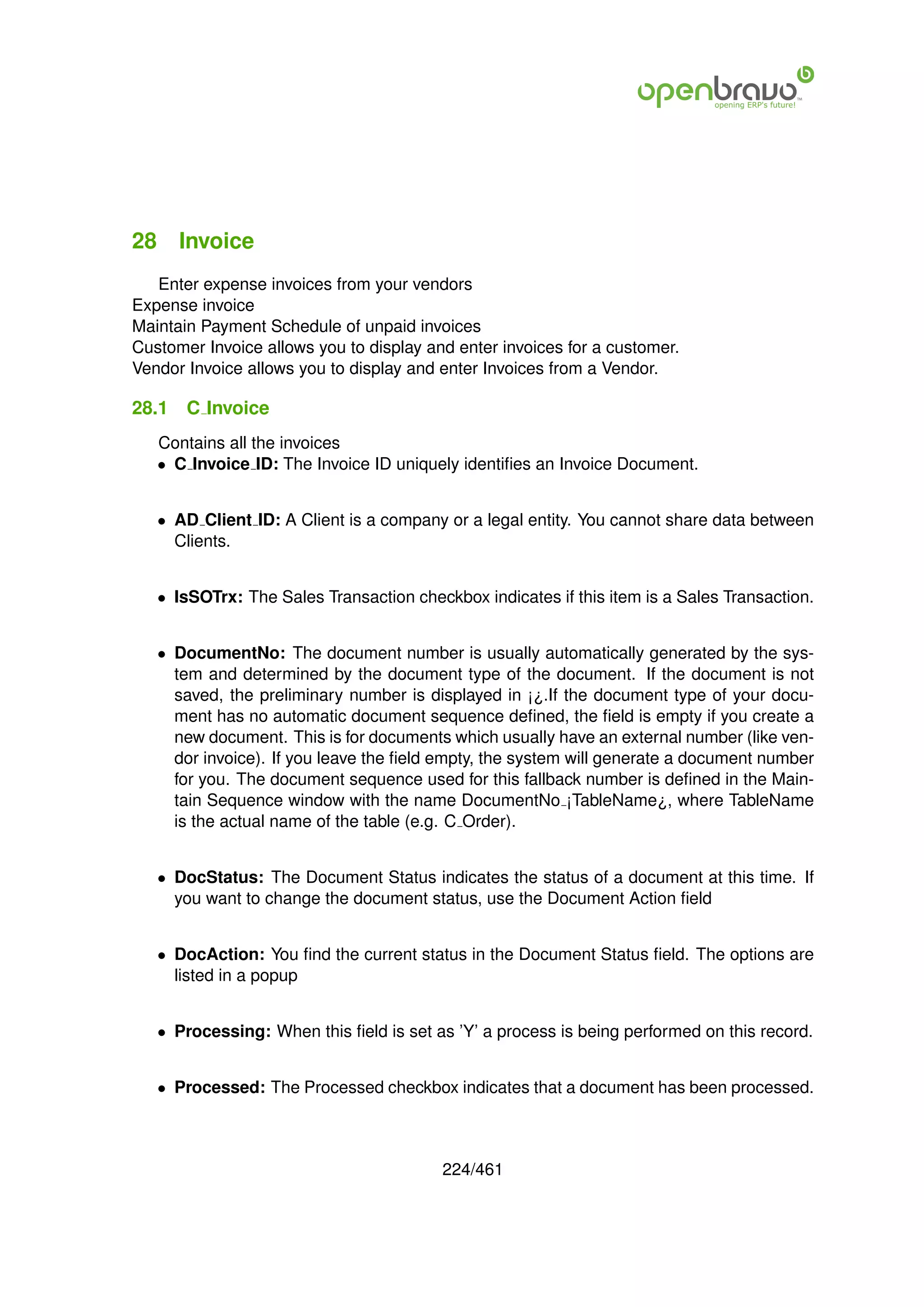 28 Invoice
   Enter expense invoices from your vendors
Expense invoice
Maintain Payment Schedule of unpaid invoices
Customer Invoice allows you to display and enter invoices for a customer.
Vendor Invoice allows you to display and enter Invoices from a Vendor.

28.1   C Invoice
   Contains all the invoices
   • C Invoice ID: The Invoice ID uniquely identiﬁes an Invoice Document.


   • AD Client ID: A Client is a company or a legal entity. You cannot share data between
     Clients.


   • IsSOTrx: The Sales Transaction checkbox indicates if this item is a Sales Transaction.


   • DocumentNo: The document number is usually automatically generated by the sys-
     tem and determined by the document type of the document. If the document is not
     saved, the preliminary number is displayed in ¡¿.If the document type of your docu-
     ment has no automatic document sequence deﬁned, the ﬁeld is empty if you create a
     new document. This is for documents which usually have an external number (like ven-
     dor invoice). If you leave the ﬁeld empty, the system will generate a document number
     for you. The document sequence used for this fallback number is deﬁned in the Main-
     tain Sequence window with the name DocumentNo ¡TableName¿, where TableName
     is the actual name of the table (e.g. C Order).


   • DocStatus: The Document Status indicates the status of a document at this time. If
     you want to change the document status, use the Document Action ﬁeld


   • DocAction: You ﬁnd the current status in the Document Status ﬁeld. The options are
     listed in a popup


   • Processing: When this ﬁeld is set as ’Y’ a process is being performed on this record.


   • Processed: The Processed checkbox indicates that a document has been processed.



                                         224/461
 