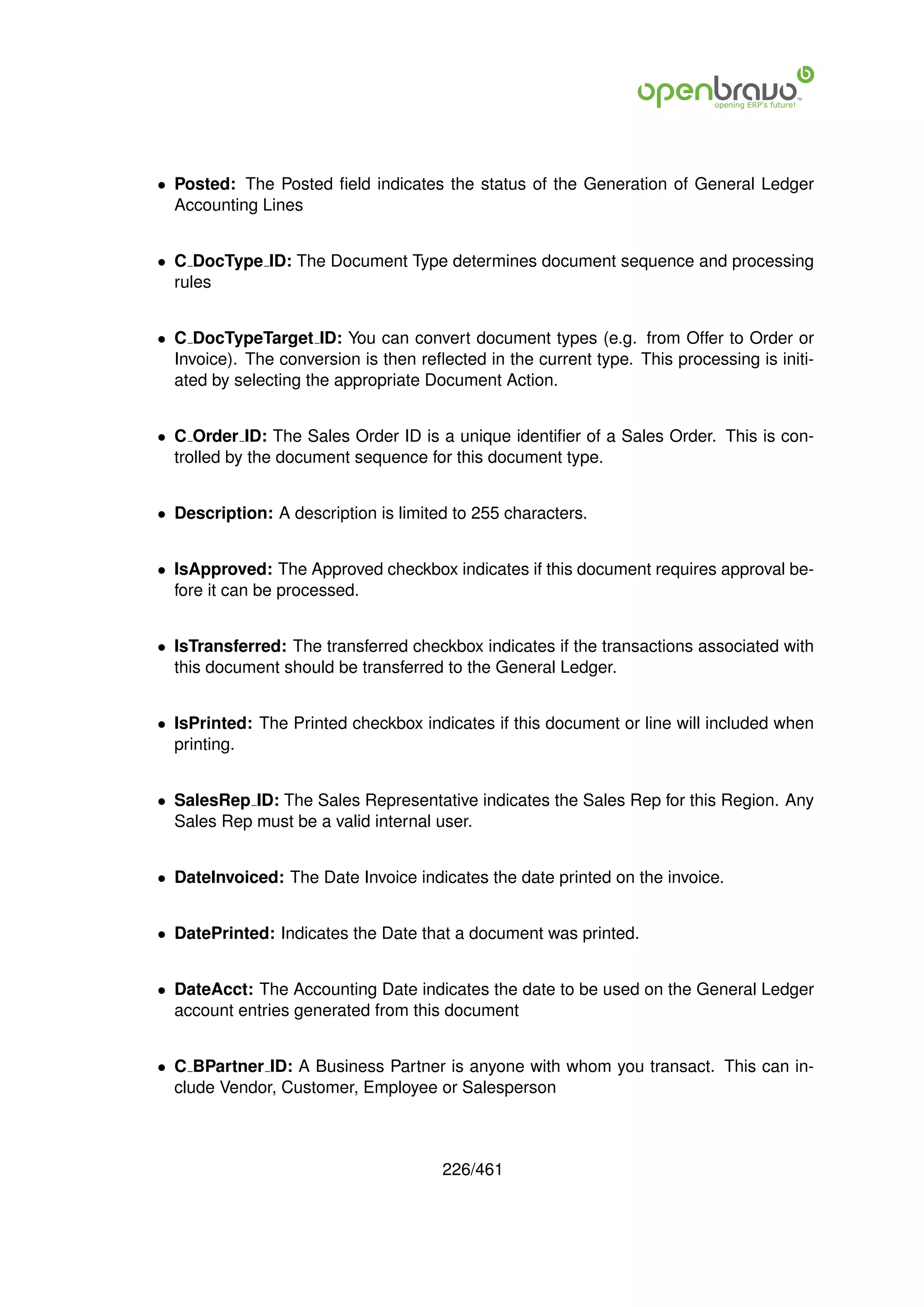 • Posted: The Posted ﬁeld indicates the status of the Generation of General Ledger
  Accounting Lines


• C DocType ID: The Document Type determines document sequence and processing
  rules


• C DocTypeTarget ID: You can convert document types (e.g. from Offer to Order or
  Invoice). The conversion is then reﬂected in the current type. This processing is initi-
  ated by selecting the appropriate Document Action.


• C Order ID: The Sales Order ID is a unique identiﬁer of a Sales Order. This is con-
  trolled by the document sequence for this document type.


• Description: A description is limited to 255 characters.


• IsApproved: The Approved checkbox indicates if this document requires approval be-
  fore it can be processed.


• IsTransferred: The transferred checkbox indicates if the transactions associated with
  this document should be transferred to the General Ledger.


• IsPrinted: The Printed checkbox indicates if this document or line will included when
  printing.


• SalesRep ID: The Sales Representative indicates the Sales Rep for this Region. Any
  Sales Rep must be a valid internal user.


• DateInvoiced: The Date Invoice indicates the date printed on the invoice.


• DatePrinted: Indicates the Date that a document was printed.


• DateAcct: The Accounting Date indicates the date to be used on the General Ledger
  account entries generated from this document


• C BPartner ID: A Business Partner is anyone with whom you transact. This can in-
  clude Vendor, Customer, Employee or Salesperson



                                       226/461
 
