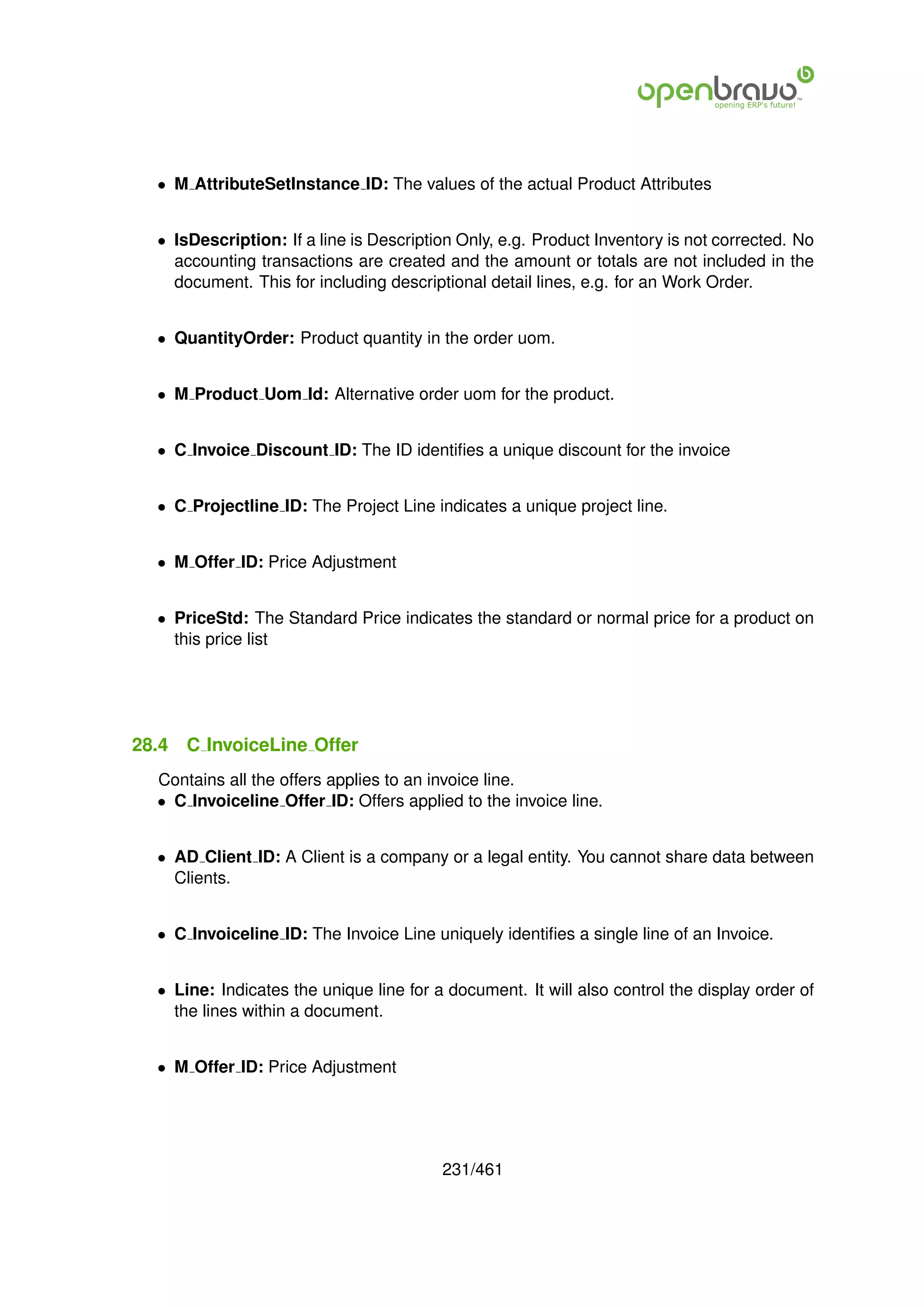 • M AttributeSetInstance ID: The values of the actual Product Attributes


  • IsDescription: If a line is Description Only, e.g. Product Inventory is not corrected. No
    accounting transactions are created and the amount or totals are not included in the
    document. This for including descriptional detail lines, e.g. for an Work Order.


  • QuantityOrder: Product quantity in the order uom.


  • M Product Uom Id: Alternative order uom for the product.


  • C Invoice Discount ID: The ID identiﬁes a unique discount for the invoice


  • C Projectline ID: The Project Line indicates a unique project line.


  • M Offer ID: Price Adjustment


  • PriceStd: The Standard Price indicates the standard or normal price for a product on
    this price list




28.4   C InvoiceLine Offer
  Contains all the offers applies to an invoice line.
  • C Invoiceline Offer ID: Offers applied to the invoice line.


  • AD Client ID: A Client is a company or a legal entity. You cannot share data between
    Clients.


  • C Invoiceline ID: The Invoice Line uniquely identiﬁes a single line of an Invoice.


  • Line: Indicates the unique line for a document. It will also control the display order of
    the lines within a document.


  • M Offer ID: Price Adjustment




                                         231/461
 