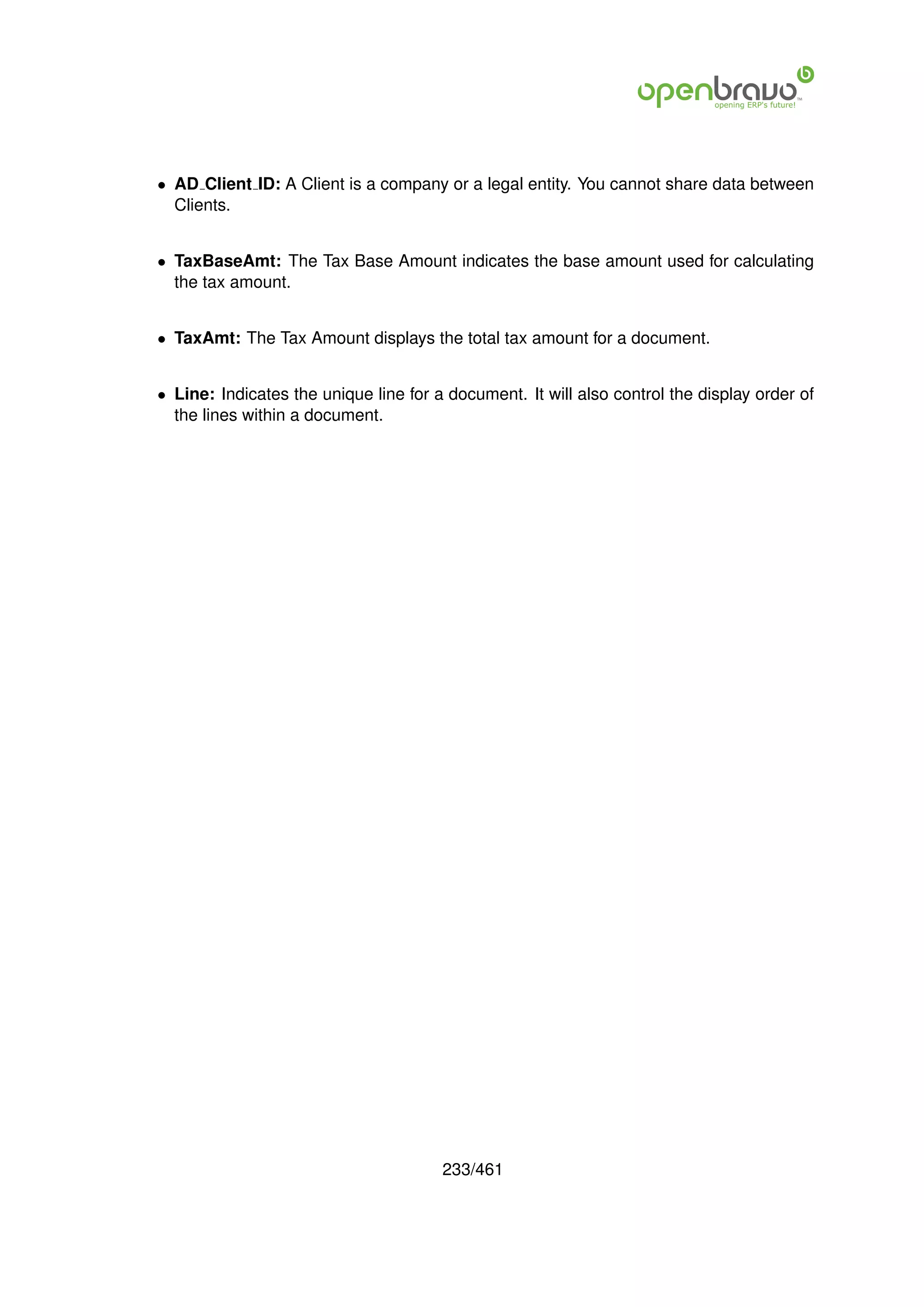 • AD Client ID: A Client is a company or a legal entity. You cannot share data between
  Clients.


• TaxBaseAmt: The Tax Base Amount indicates the base amount used for calculating
  the tax amount.


• TaxAmt: The Tax Amount displays the total tax amount for a document.


• Line: Indicates the unique line for a document. It will also control the display order of
  the lines within a document.




                                       233/461
 