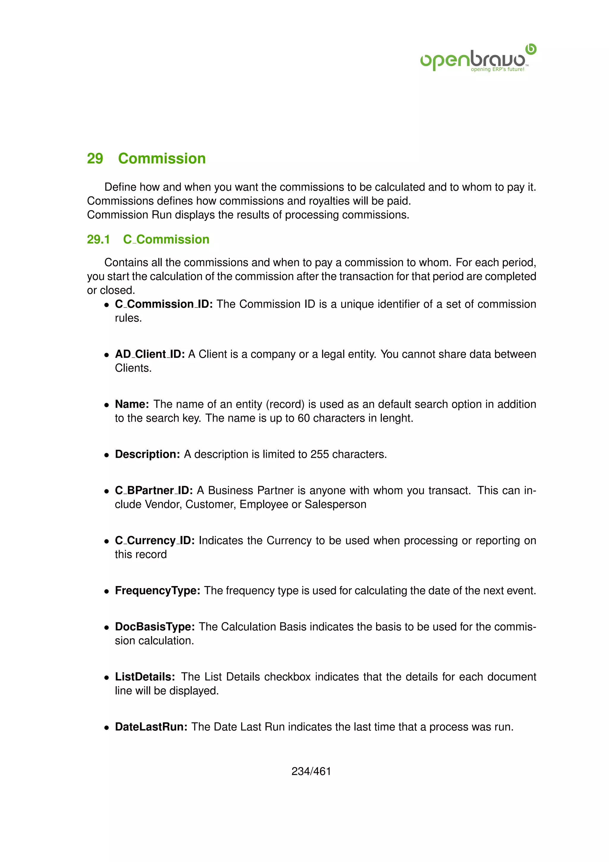 29 Commission
  Deﬁne how and when you want the commissions to be calculated and to whom to pay it.
Commissions deﬁnes how commissions and royalties will be paid.
Commission Run displays the results of processing commissions.

29.1   C Commission
    Contains all the commissions and when to pay a commission to whom. For each period,
you start the calculation of the commission after the transaction for that period are completed
or closed.
    • C Commission ID: The Commission ID is a unique identiﬁer of a set of commission
      rules.


   • AD Client ID: A Client is a company or a legal entity. You cannot share data between
     Clients.


   • Name: The name of an entity (record) is used as an default search option in addition
     to the search key. The name is up to 60 characters in lenght.


   • Description: A description is limited to 255 characters.


   • C BPartner ID: A Business Partner is anyone with whom you transact. This can in-
     clude Vendor, Customer, Employee or Salesperson


   • C Currency ID: Indicates the Currency to be used when processing or reporting on
     this record


   • FrequencyType: The frequency type is used for calculating the date of the next event.


   • DocBasisType: The Calculation Basis indicates the basis to be used for the commis-
     sion calculation.


   • ListDetails: The List Details checkbox indicates that the details for each document
     line will be displayed.


   • DateLastRun: The Date Last Run indicates the last time that a process was run.


                                           234/461
 