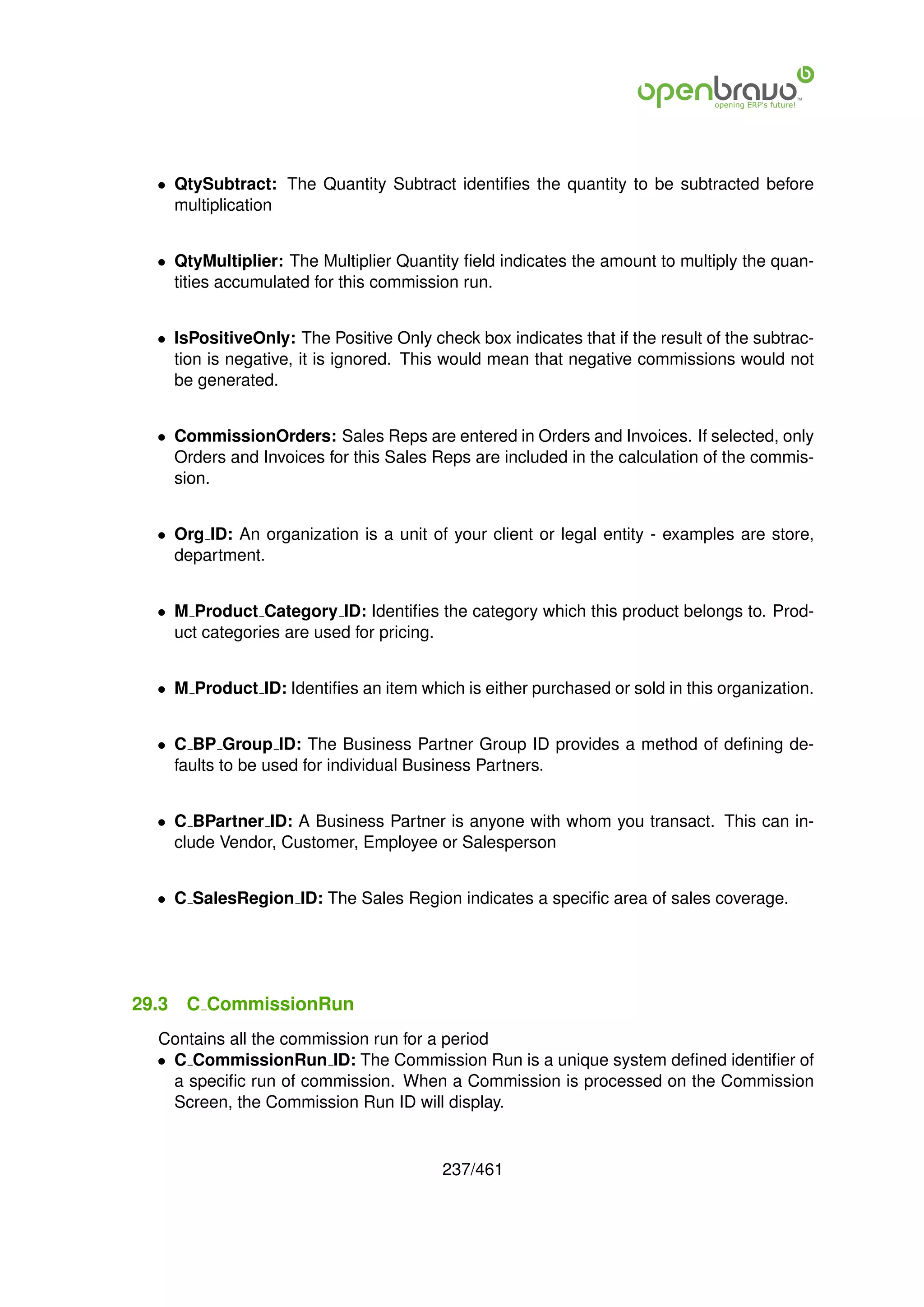 • QtySubtract: The Quantity Subtract identiﬁes the quantity to be subtracted before
    multiplication


  • QtyMultiplier: The Multiplier Quantity ﬁeld indicates the amount to multiply the quan-
    tities accumulated for this commission run.


  • IsPositiveOnly: The Positive Only check box indicates that if the result of the subtrac-
    tion is negative, it is ignored. This would mean that negative commissions would not
    be generated.


  • CommissionOrders: Sales Reps are entered in Orders and Invoices. If selected, only
    Orders and Invoices for this Sales Reps are included in the calculation of the commis-
    sion.


  • Org ID: An organization is a unit of your client or legal entity - examples are store,
    department.


  • M Product Category ID: Identiﬁes the category which this product belongs to. Prod-
    uct categories are used for pricing.


  • M Product ID: Identiﬁes an item which is either purchased or sold in this organization.


  • C BP Group ID: The Business Partner Group ID provides a method of deﬁning de-
    faults to be used for individual Business Partners.


  • C BPartner ID: A Business Partner is anyone with whom you transact. This can in-
    clude Vendor, Customer, Employee or Salesperson


  • C SalesRegion ID: The Sales Region indicates a speciﬁc area of sales coverage.




29.3   C CommissionRun
  Contains all the commission run for a period
  • C CommissionRun ID: The Commission Run is a unique system deﬁned identiﬁer of
    a speciﬁc run of commission. When a Commission is processed on the Commission
    Screen, the Commission Run ID will display.


                                         237/461
 