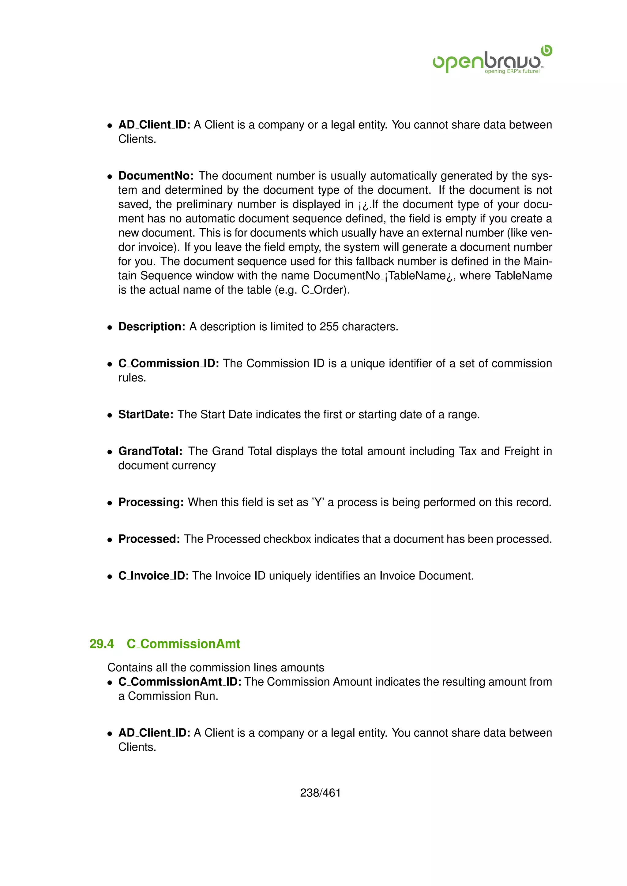 • AD Client ID: A Client is a company or a legal entity. You cannot share data between
    Clients.


  • DocumentNo: The document number is usually automatically generated by the sys-
    tem and determined by the document type of the document. If the document is not
    saved, the preliminary number is displayed in ¡¿.If the document type of your docu-
    ment has no automatic document sequence deﬁned, the ﬁeld is empty if you create a
    new document. This is for documents which usually have an external number (like ven-
    dor invoice). If you leave the ﬁeld empty, the system will generate a document number
    for you. The document sequence used for this fallback number is deﬁned in the Main-
    tain Sequence window with the name DocumentNo ¡TableName¿, where TableName
    is the actual name of the table (e.g. C Order).


  • Description: A description is limited to 255 characters.


  • C Commission ID: The Commission ID is a unique identiﬁer of a set of commission
    rules.


  • StartDate: The Start Date indicates the ﬁrst or starting date of a range.


  • GrandTotal: The Grand Total displays the total amount including Tax and Freight in
    document currency


  • Processing: When this ﬁeld is set as ’Y’ a process is being performed on this record.


  • Processed: The Processed checkbox indicates that a document has been processed.


  • C Invoice ID: The Invoice ID uniquely identiﬁes an Invoice Document.




29.4   C CommissionAmt
  Contains all the commission lines amounts
  • C CommissionAmt ID: The Commission Amount indicates the resulting amount from
    a Commission Run.


  • AD Client ID: A Client is a company or a legal entity. You cannot share data between
    Clients.


                                        238/461
 