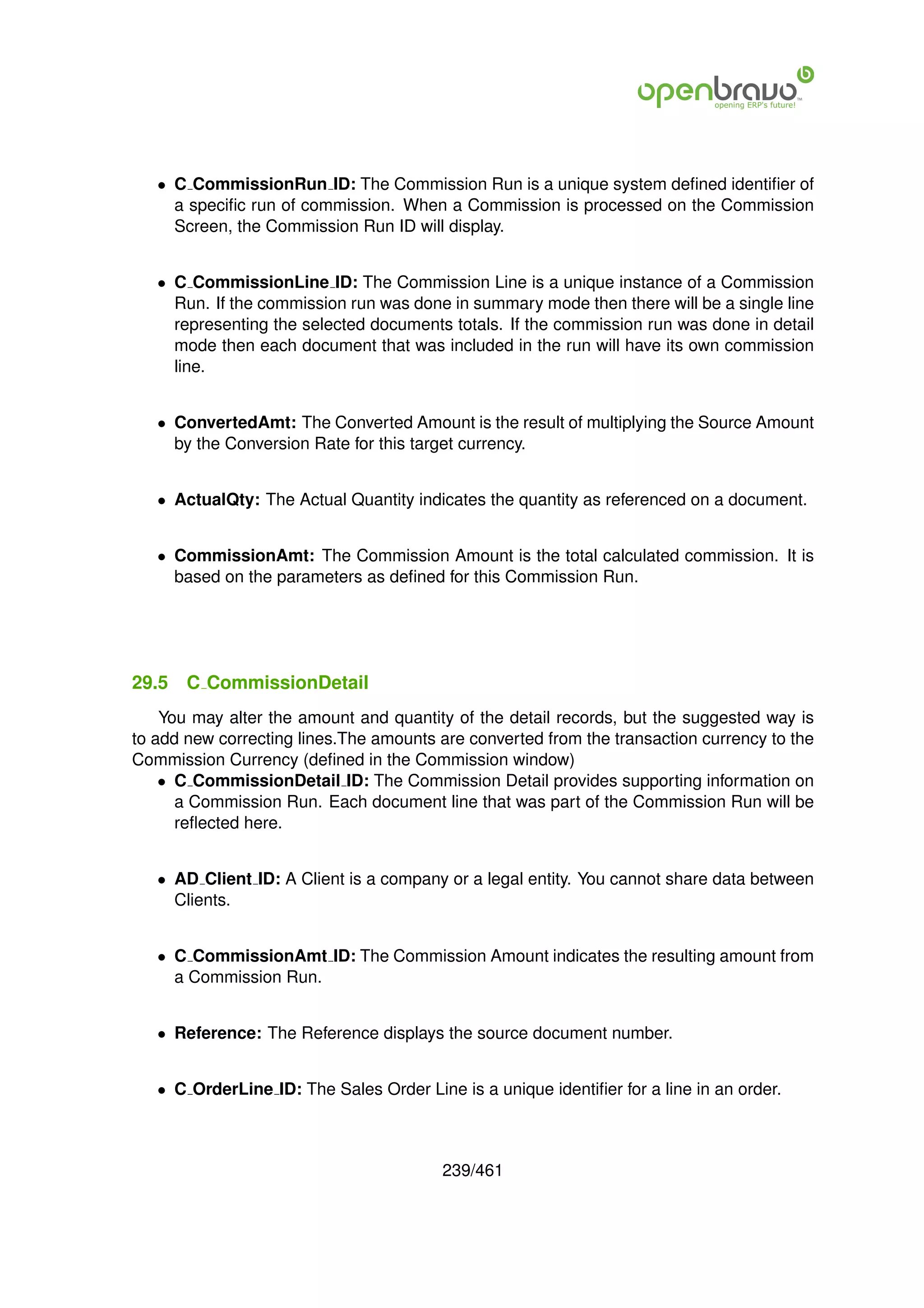 • C CommissionRun ID: The Commission Run is a unique system deﬁned identiﬁer of
     a speciﬁc run of commission. When a Commission is processed on the Commission
     Screen, the Commission Run ID will display.


   • C CommissionLine ID: The Commission Line is a unique instance of a Commission
     Run. If the commission run was done in summary mode then there will be a single line
     representing the selected documents totals. If the commission run was done in detail
     mode then each document that was included in the run will have its own commission
     line.


   • ConvertedAmt: The Converted Amount is the result of multiplying the Source Amount
     by the Conversion Rate for this target currency.


   • ActualQty: The Actual Quantity indicates the quantity as referenced on a document.


   • CommissionAmt: The Commission Amount is the total calculated commission. It is
     based on the parameters as deﬁned for this Commission Run.




29.5   C CommissionDetail
    You may alter the amount and quantity of the detail records, but the suggested way is
to add new correcting lines.The amounts are converted from the transaction currency to the
Commission Currency (deﬁned in the Commission window)
    • C CommissionDetail ID: The Commission Detail provides supporting information on
      a Commission Run. Each document line that was part of the Commission Run will be
      reﬂected here.


   • AD Client ID: A Client is a company or a legal entity. You cannot share data between
     Clients.


   • C CommissionAmt ID: The Commission Amount indicates the resulting amount from
     a Commission Run.


   • Reference: The Reference displays the source document number.


   • C OrderLine ID: The Sales Order Line is a unique identiﬁer for a line in an order.



                                         239/461
 