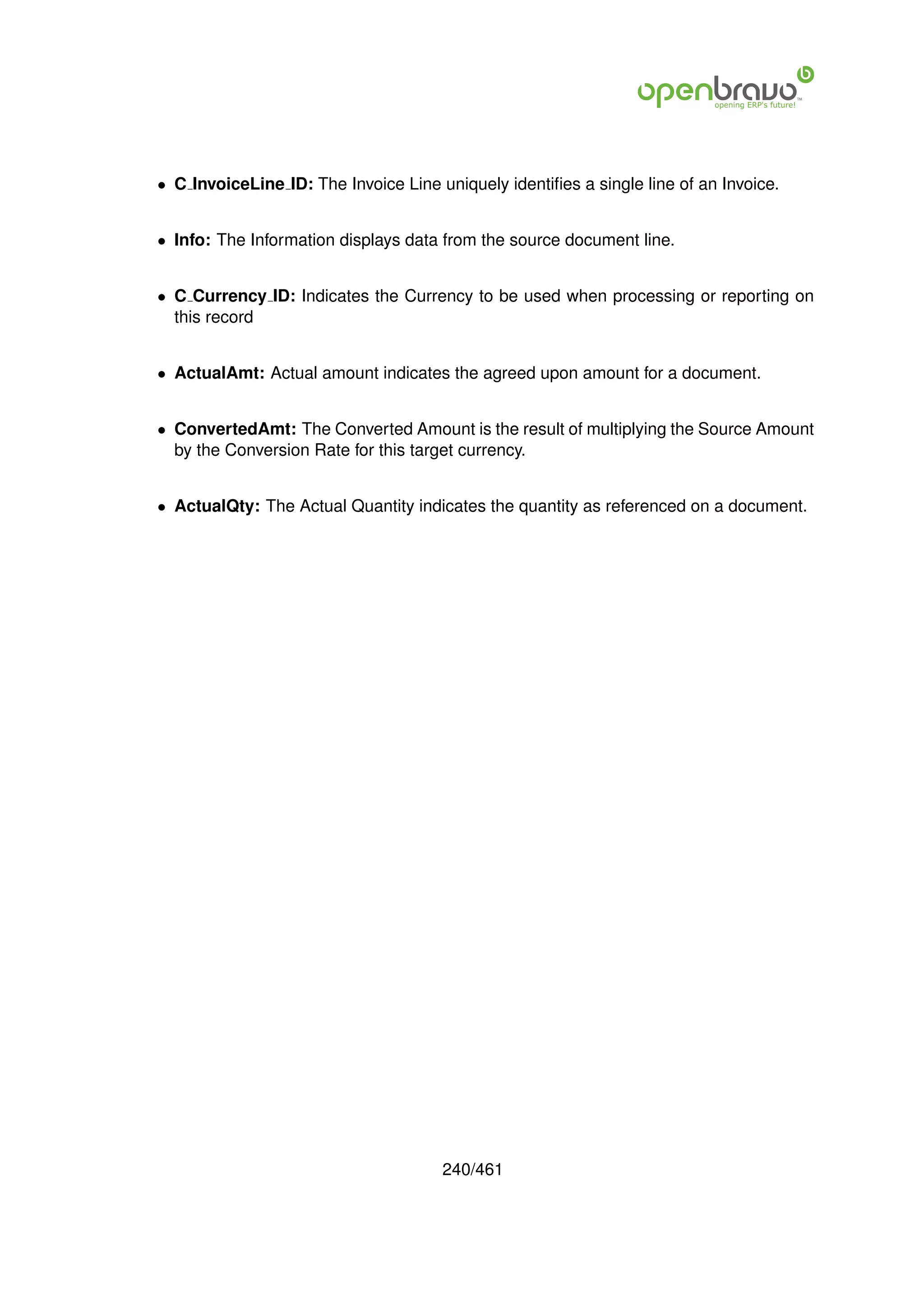 • C InvoiceLine ID: The Invoice Line uniquely identiﬁes a single line of an Invoice.


• Info: The Information displays data from the source document line.


• C Currency ID: Indicates the Currency to be used when processing or reporting on
  this record


• ActualAmt: Actual amount indicates the agreed upon amount for a document.


• ConvertedAmt: The Converted Amount is the result of multiplying the Source Amount
  by the Conversion Rate for this target currency.


• ActualQty: The Actual Quantity indicates the quantity as referenced on a document.




                                      240/461
 