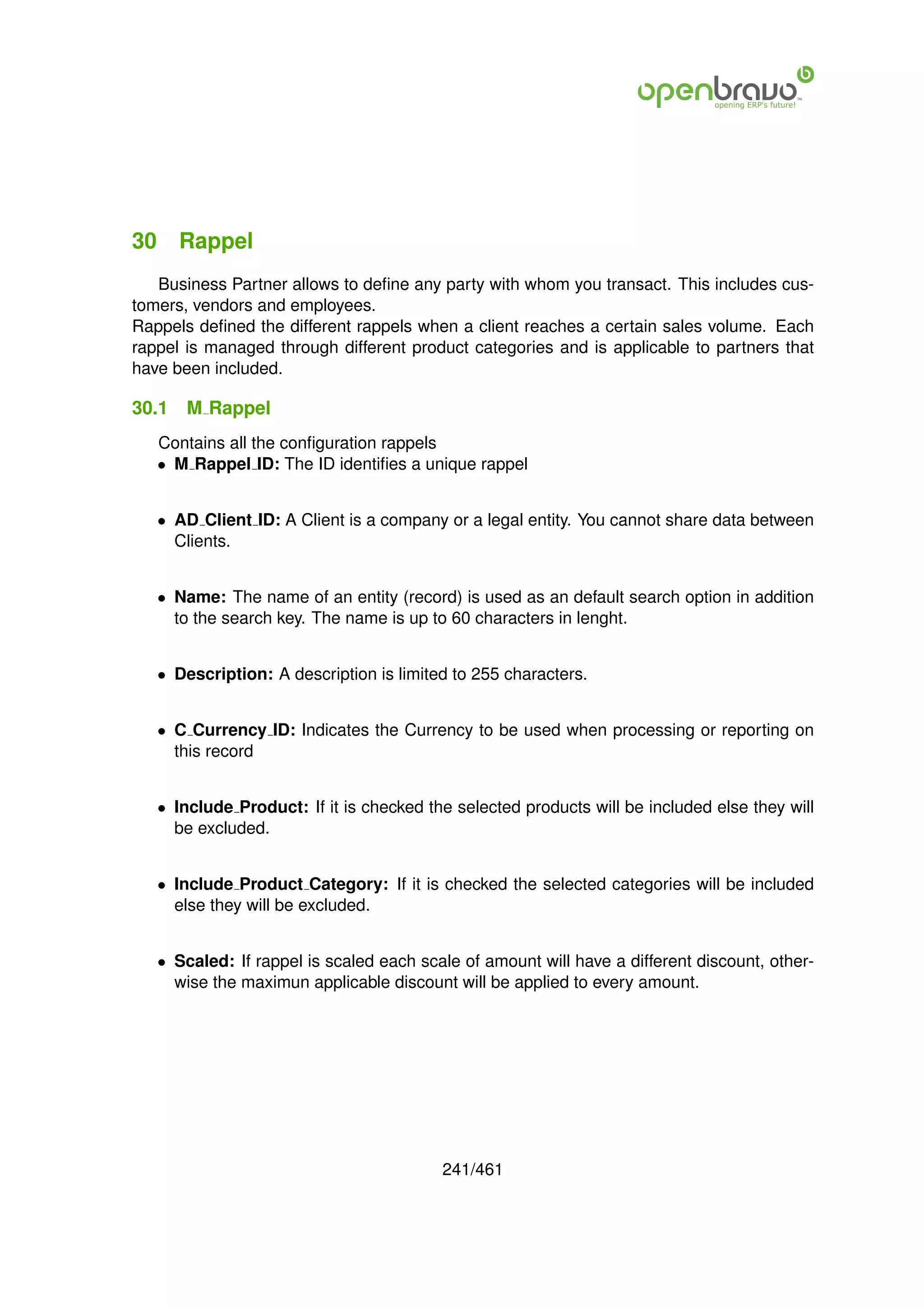 30 Rappel
   Business Partner allows to deﬁne any party with whom you transact. This includes cus-
tomers, vendors and employees.
Rappels deﬁned the different rappels when a client reaches a certain sales volume. Each
rappel is managed through different product categories and is applicable to partners that
have been included.

30.1   M Rappel
   Contains all the conﬁguration rappels
   • M Rappel ID: The ID identiﬁes a unique rappel


   • AD Client ID: A Client is a company or a legal entity. You cannot share data between
     Clients.


   • Name: The name of an entity (record) is used as an default search option in addition
     to the search key. The name is up to 60 characters in lenght.


   • Description: A description is limited to 255 characters.


   • C Currency ID: Indicates the Currency to be used when processing or reporting on
     this record


   • Include Product: If it is checked the selected products will be included else they will
     be excluded.


   • Include Product Category: If it is checked the selected categories will be included
     else they will be excluded.


   • Scaled: If rappel is scaled each scale of amount will have a different discount, other-
     wise the maximun applicable discount will be applied to every amount.




                                         241/461
 