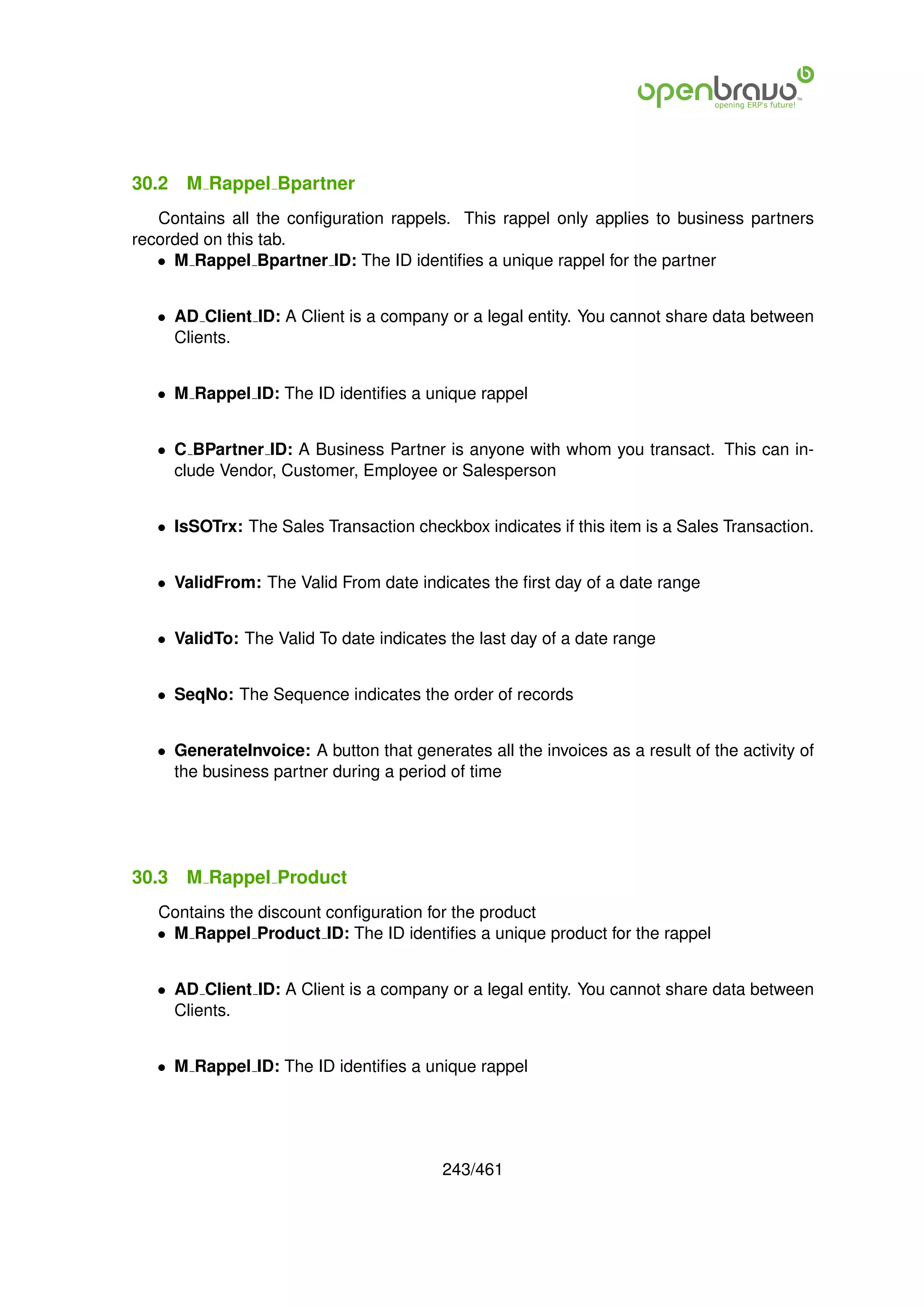 30.2   M Rappel Bpartner
   Contains all the conﬁguration rappels. This rappel only applies to business partners
recorded on this tab.
   • M Rappel Bpartner ID: The ID identiﬁes a unique rappel for the partner


   • AD Client ID: A Client is a company or a legal entity. You cannot share data between
     Clients.


   • M Rappel ID: The ID identiﬁes a unique rappel


   • C BPartner ID: A Business Partner is anyone with whom you transact. This can in-
     clude Vendor, Customer, Employee or Salesperson


   • IsSOTrx: The Sales Transaction checkbox indicates if this item is a Sales Transaction.


   • ValidFrom: The Valid From date indicates the ﬁrst day of a date range


   • ValidTo: The Valid To date indicates the last day of a date range


   • SeqNo: The Sequence indicates the order of records


   • GenerateInvoice: A button that generates all the invoices as a result of the activity of
     the business partner during a period of time




30.3   M Rappel Product
   Contains the discount conﬁguration for the product
   • M Rappel Product ID: The ID identiﬁes a unique product for the rappel


   • AD Client ID: A Client is a company or a legal entity. You cannot share data between
     Clients.


   • M Rappel ID: The ID identiﬁes a unique rappel




                                          243/461
 