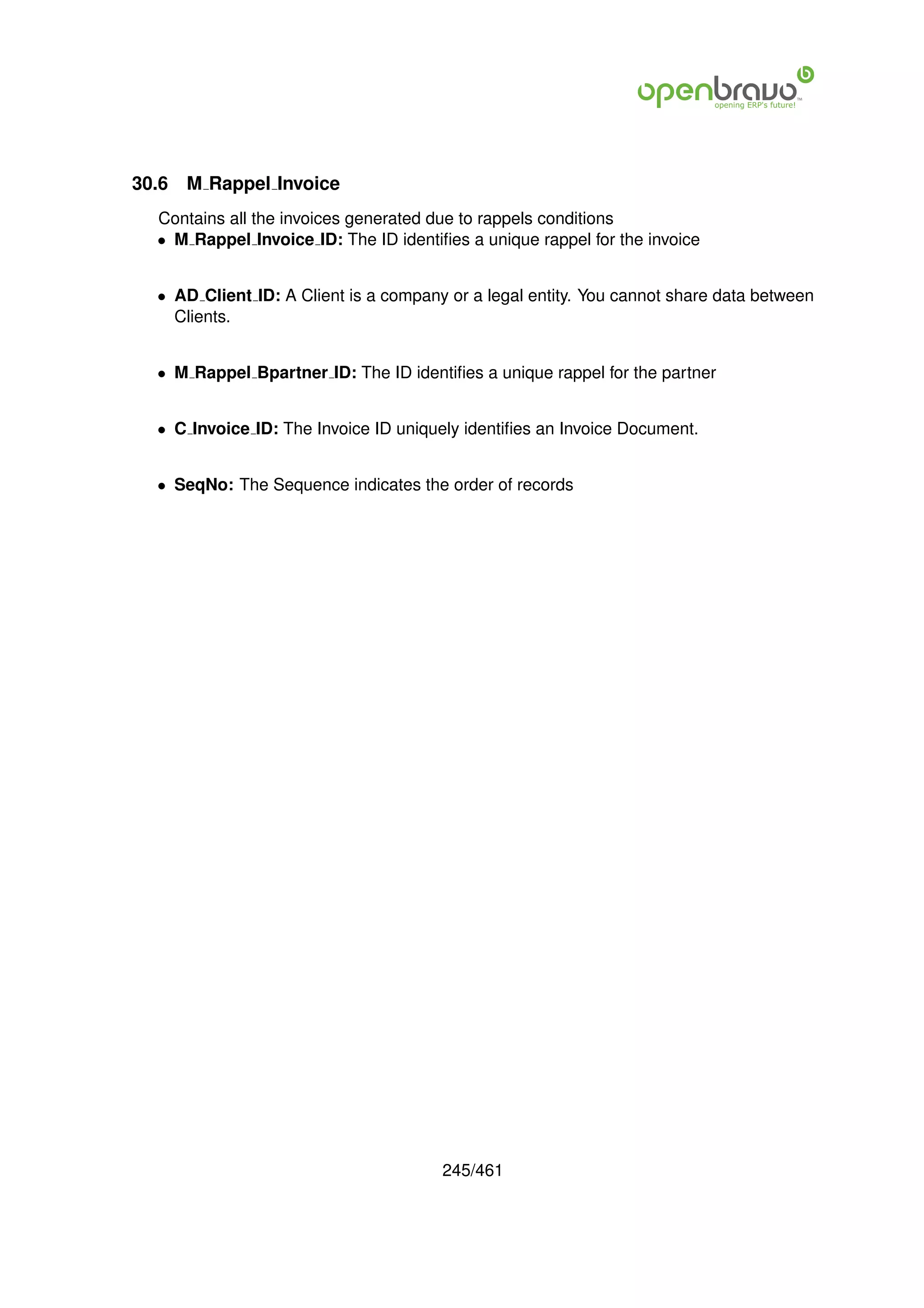 30.6   M Rappel Invoice
  Contains all the invoices generated due to rappels conditions
  • M Rappel Invoice ID: The ID identiﬁes a unique rappel for the invoice


  • AD Client ID: A Client is a company or a legal entity. You cannot share data between
    Clients.


  • M Rappel Bpartner ID: The ID identiﬁes a unique rappel for the partner


  • C Invoice ID: The Invoice ID uniquely identiﬁes an Invoice Document.


  • SeqNo: The Sequence indicates the order of records




                                       245/461
 