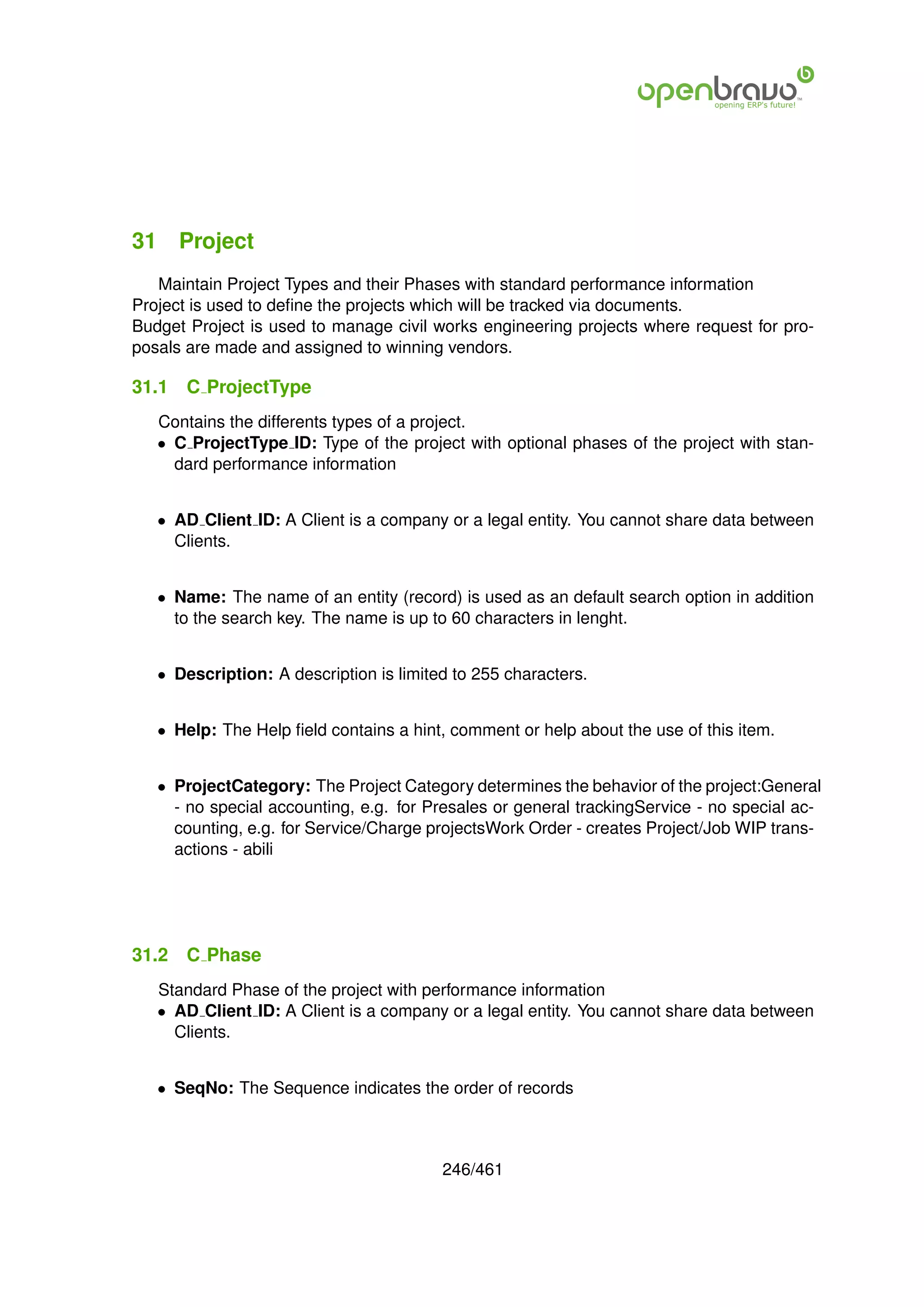 31 Project
   Maintain Project Types and their Phases with standard performance information
Project is used to deﬁne the projects which will be tracked via documents.
Budget Project is used to manage civil works engineering projects where request for pro-
posals are made and assigned to winning vendors.

31.1   C ProjectType
   Contains the differents types of a project.
   • C ProjectType ID: Type of the project with optional phases of the project with stan-
     dard performance information


   • AD Client ID: A Client is a company or a legal entity. You cannot share data between
     Clients.


   • Name: The name of an entity (record) is used as an default search option in addition
     to the search key. The name is up to 60 characters in lenght.


   • Description: A description is limited to 255 characters.


   • Help: The Help ﬁeld contains a hint, comment or help about the use of this item.


   • ProjectCategory: The Project Category determines the behavior of the project:General
     - no special accounting, e.g. for Presales or general trackingService - no special ac-
     counting, e.g. for Service/Charge projectsWork Order - creates Project/Job WIP trans-
     actions - abili




31.2   C Phase
   Standard Phase of the project with performance information
   • AD Client ID: A Client is a company or a legal entity. You cannot share data between
     Clients.


   • SeqNo: The Sequence indicates the order of records



                                         246/461
 