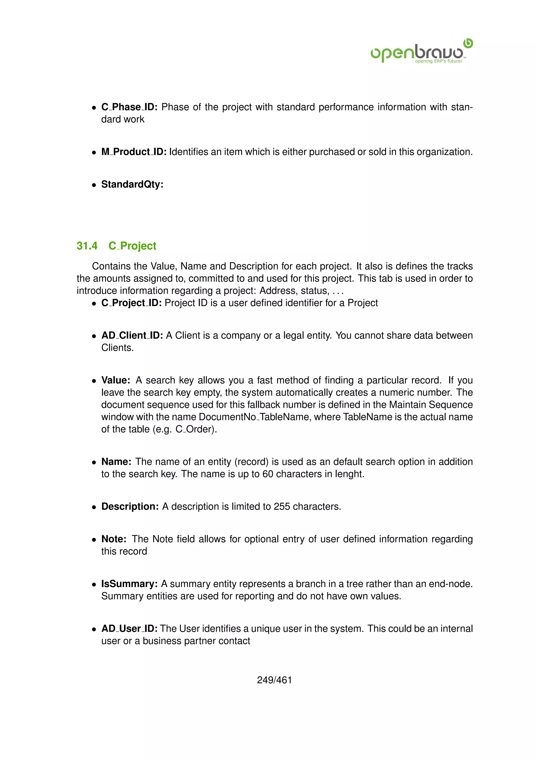 • C Phase ID: Phase of the project with standard performance information with stan-
     dard work


   • M Product ID: Identiﬁes an item which is either purchased or sold in this organization.


   • StandardQty:




31.4   C Project
    Contains the Value, Name and Description for each project. It also is deﬁnes the tracks
the amounts assigned to, committed to and used for this project. This tab is used in order to
introduce information regarding a project: Address, status, . . .
    • C Project ID: Project ID is a user deﬁned identiﬁer for a Project


   • AD Client ID: A Client is a company or a legal entity. You cannot share data between
     Clients.


   • Value: A search key allows you a fast method of ﬁnding a particular record. If you
     leave the search key empty, the system automatically creates a numeric number. The
     document sequence used for this fallback number is deﬁned in the Maintain Sequence
     window with the name DocumentNo TableName, where TableName is the actual name
     of the table (e.g. C Order).


   • Name: The name of an entity (record) is used as an default search option in addition
     to the search key. The name is up to 60 characters in lenght.


   • Description: A description is limited to 255 characters.


   • Note: The Note ﬁeld allows for optional entry of user deﬁned information regarding
     this record


   • IsSummary: A summary entity represents a branch in a tree rather than an end-node.
     Summary entities are used for reporting and do not have own values.


   • AD User ID: The User identiﬁes a unique user in the system. This could be an internal
     user or a business partner contact


                                          249/461
 