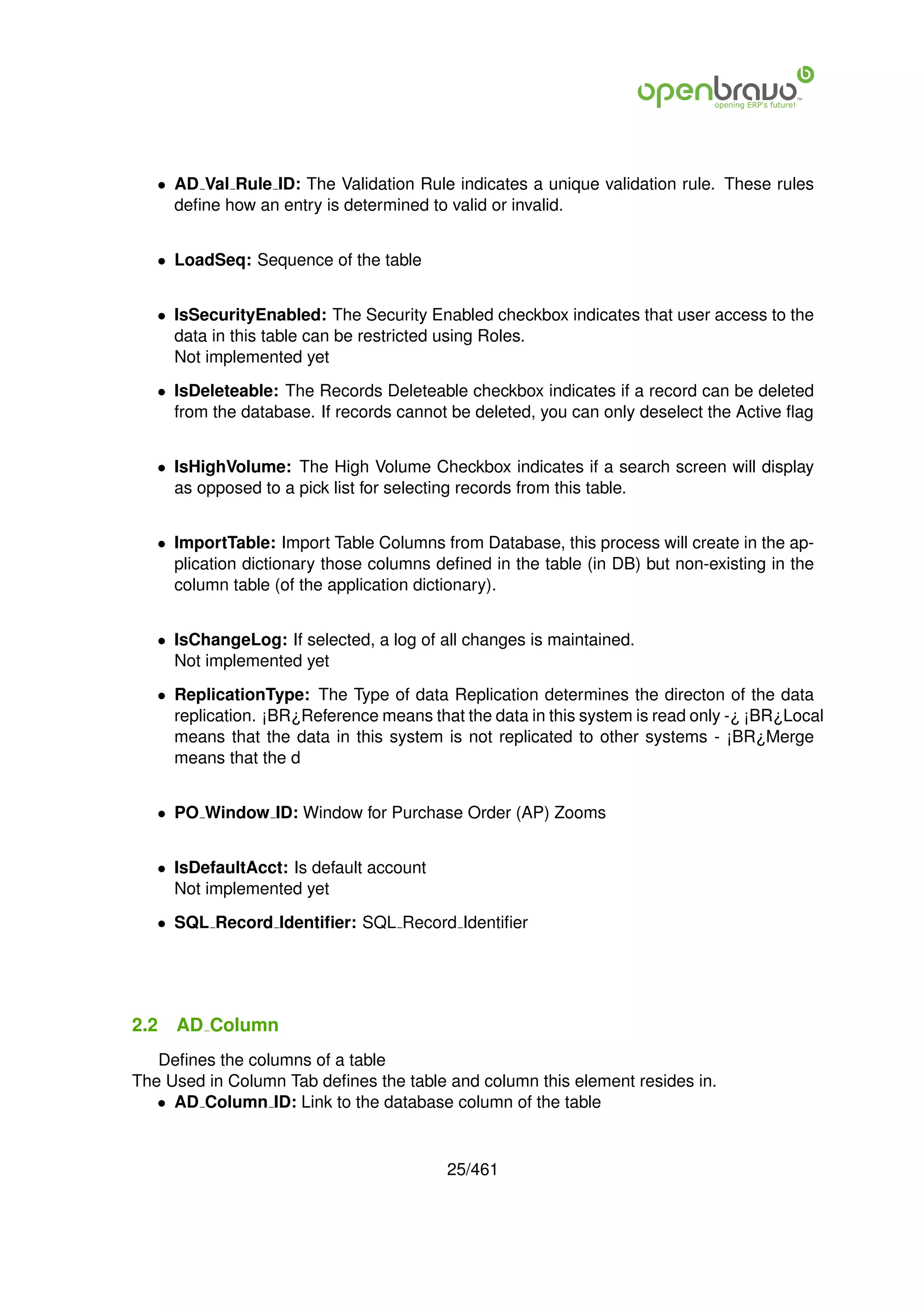 • AD Val Rule ID: The Validation Rule indicates a unique validation rule. These rules
     deﬁne how an entry is determined to valid or invalid.


   • LoadSeq: Sequence of the table


   • IsSecurityEnabled: The Security Enabled checkbox indicates that user access to the
     data in this table can be restricted using Roles.
     Not implemented yet

   • IsDeleteable: The Records Deleteable checkbox indicates if a record can be deleted
     from the database. If records cannot be deleted, you can only deselect the Active ﬂag


   • IsHighVolume: The High Volume Checkbox indicates if a search screen will display
     as opposed to a pick list for selecting records from this table.


   • ImportTable: Import Table Columns from Database, this process will create in the ap-
     plication dictionary those columns deﬁned in the table (in DB) but non-existing in the
     column table (of the application dictionary).


   • IsChangeLog: If selected, a log of all changes is maintained.
     Not implemented yet

   • ReplicationType: The Type of data Replication determines the directon of the data
     replication. ¡BR¿Reference means that the data in this system is read only -¿ ¡BR¿Local
     means that the data in this system is not replicated to other systems - ¡BR¿Merge
     means that the d


   • PO Window ID: Window for Purchase Order (AP) Zooms


   • IsDefaultAcct: Is default account
     Not implemented yet

   • SQL Record Identiﬁer: SQL Record Identiﬁer




2.2   AD Column
   Deﬁnes the columns of a table
The Used in Column Tab deﬁnes the table and column this element resides in.
   • AD Column ID: Link to the database column of the table


                                         25/461
 