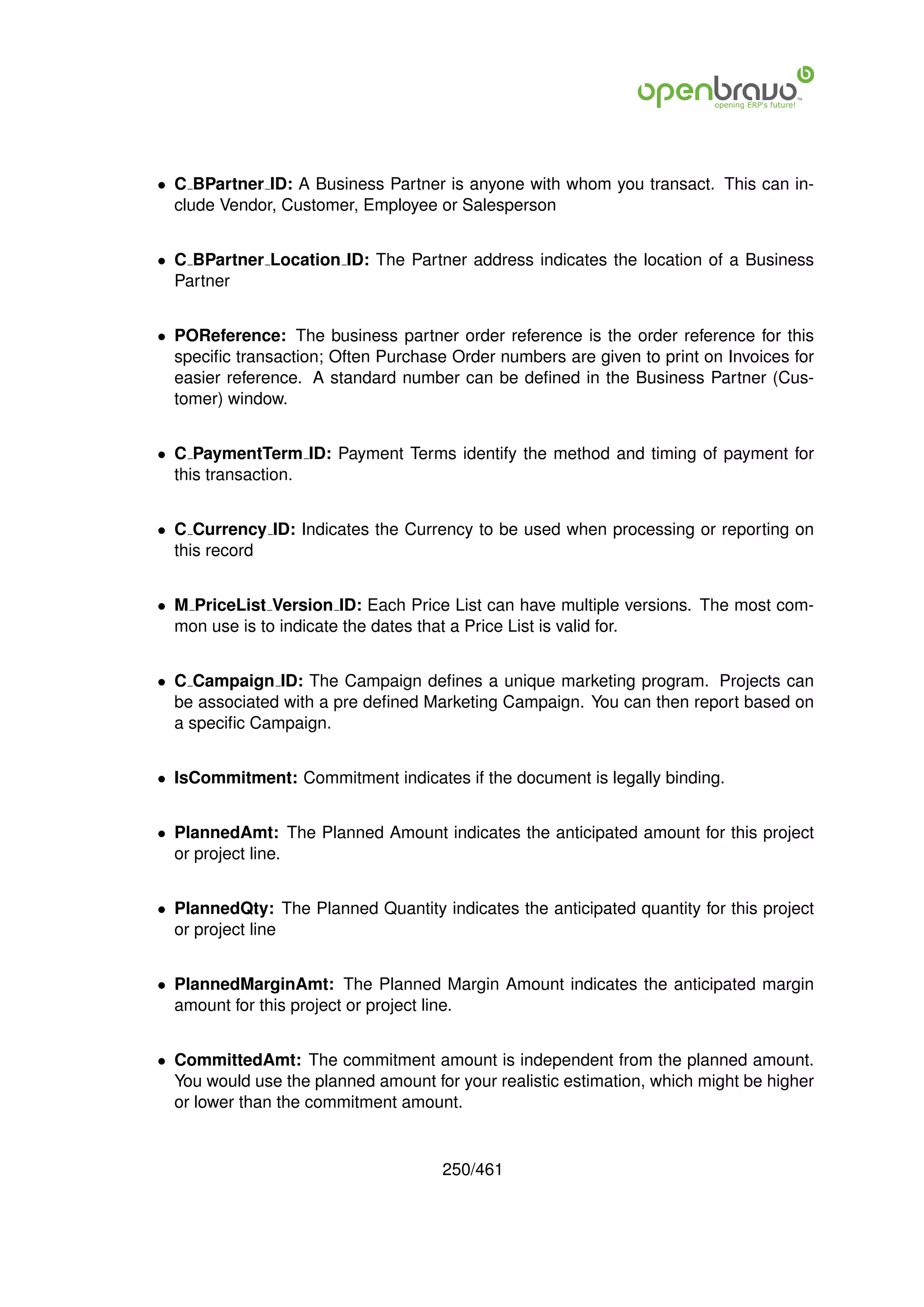 • C BPartner ID: A Business Partner is anyone with whom you transact. This can in-
  clude Vendor, Customer, Employee or Salesperson


• C BPartner Location ID: The Partner address indicates the location of a Business
  Partner


• POReference: The business partner order reference is the order reference for this
  speciﬁc transaction; Often Purchase Order numbers are given to print on Invoices for
  easier reference. A standard number can be deﬁned in the Business Partner (Cus-
  tomer) window.


• C PaymentTerm ID: Payment Terms identify the method and timing of payment for
  this transaction.


• C Currency ID: Indicates the Currency to be used when processing or reporting on
  this record


• M PriceList Version ID: Each Price List can have multiple versions. The most com-
  mon use is to indicate the dates that a Price List is valid for.


• C Campaign ID: The Campaign deﬁnes a unique marketing program. Projects can
  be associated with a pre deﬁned Marketing Campaign. You can then report based on
  a speciﬁc Campaign.


• IsCommitment: Commitment indicates if the document is legally binding.


• PlannedAmt: The Planned Amount indicates the anticipated amount for this project
  or project line.


• PlannedQty: The Planned Quantity indicates the anticipated quantity for this project
  or project line


• PlannedMarginAmt: The Planned Margin Amount indicates the anticipated margin
  amount for this project or project line.


• CommittedAmt: The commitment amount is independent from the planned amount.
  You would use the planned amount for your realistic estimation, which might be higher
  or lower than the commitment amount.


                                     250/461
 