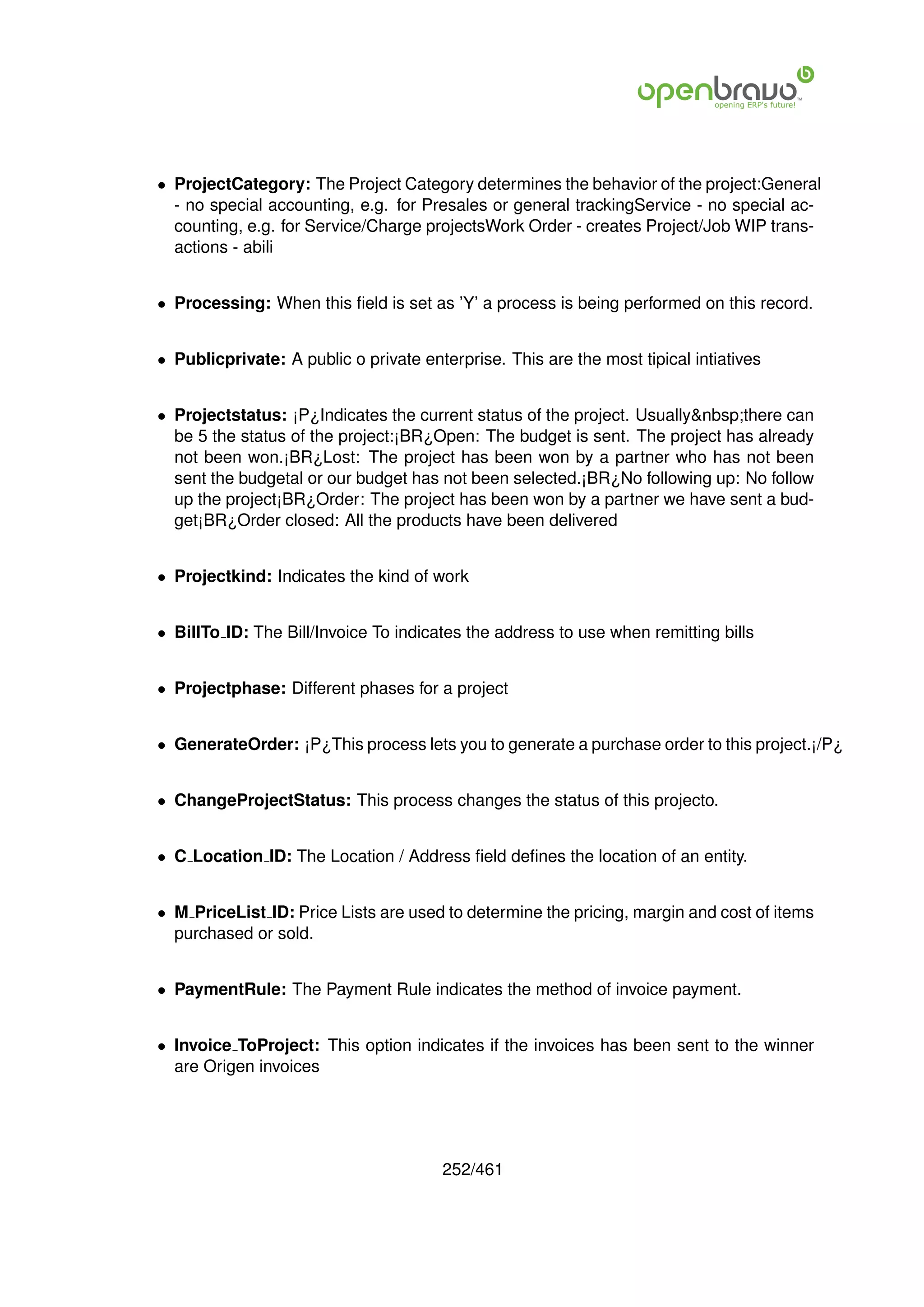 • ProjectCategory: The Project Category determines the behavior of the project:General
  - no special accounting, e.g. for Presales or general trackingService - no special ac-
  counting, e.g. for Service/Charge projectsWork Order - creates Project/Job WIP trans-
  actions - abili


• Processing: When this ﬁeld is set as ’Y’ a process is being performed on this record.


• Publicprivate: A public o private enterprise. This are the most tipical intiatives


• Projectstatus: ¡P¿Indicates the current status of the project. Usually&nbsp;there can
  be 5 the status of the project:¡BR¿Open: The budget is sent. The project has already
  not been won.¡BR¿Lost: The project has been won by a partner who has not been
  sent the budgetal or our budget has not been selected.¡BR¿No following up: No follow
  up the project¡BR¿Order: The project has been won by a partner we have sent a bud-
  get¡BR¿Order closed: All the products have been delivered


• Projectkind: Indicates the kind of work


• BillTo ID: The Bill/Invoice To indicates the address to use when remitting bills


• Projectphase: Different phases for a project


• GenerateOrder: ¡P¿This process lets you to generate a purchase order to this project.¡/P¿


• ChangeProjectStatus: This process changes the status of this projecto.


• C Location ID: The Location / Address ﬁeld deﬁnes the location of an entity.


• M PriceList ID: Price Lists are used to determine the pricing, margin and cost of items
  purchased or sold.


• PaymentRule: The Payment Rule indicates the method of invoice payment.


• Invoice ToProject: This option indicates if the invoices has been sent to the winner
  are Origen invoices




                                       252/461
 