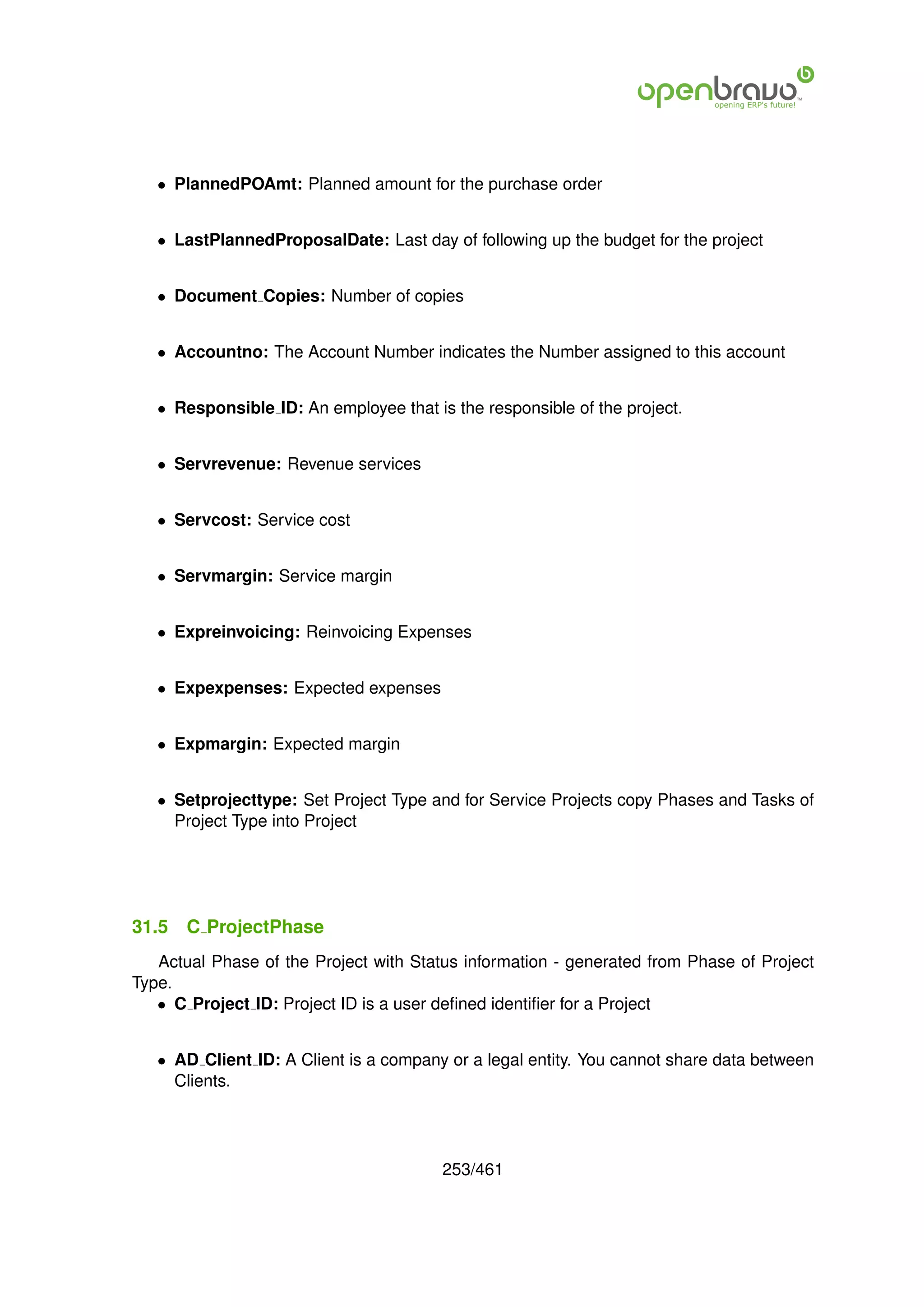 • PlannedPOAmt: Planned amount for the purchase order


   • LastPlannedProposalDate: Last day of following up the budget for the project


   • Document Copies: Number of copies


   • Accountno: The Account Number indicates the Number assigned to this account


   • Responsible ID: An employee that is the responsible of the project.


   • Servrevenue: Revenue services


   • Servcost: Service cost


   • Servmargin: Service margin


   • Expreinvoicing: Reinvoicing Expenses


   • Expexpenses: Expected expenses


   • Expmargin: Expected margin


   • Setprojecttype: Set Project Type and for Service Projects copy Phases and Tasks of
     Project Type into Project




31.5   C ProjectPhase
   Actual Phase of the Project with Status information - generated from Phase of Project
Type.
   • C Project ID: Project ID is a user deﬁned identiﬁer for a Project


   • AD Client ID: A Client is a company or a legal entity. You cannot share data between
     Clients.




                                        253/461
 