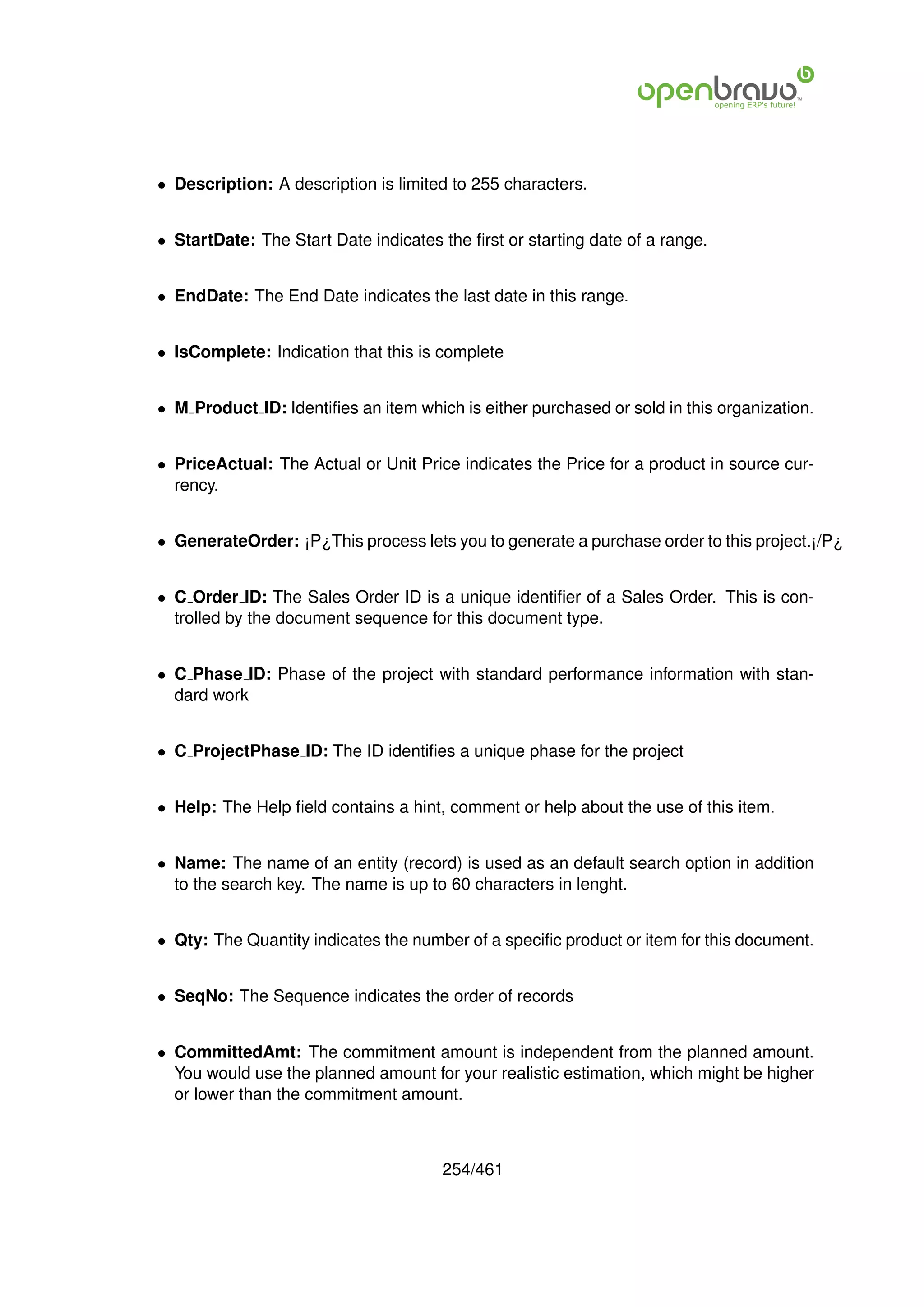 • Description: A description is limited to 255 characters.


• StartDate: The Start Date indicates the ﬁrst or starting date of a range.


• EndDate: The End Date indicates the last date in this range.


• IsComplete: Indication that this is complete


• M Product ID: Identiﬁes an item which is either purchased or sold in this organization.


• PriceActual: The Actual or Unit Price indicates the Price for a product in source cur-
  rency.


• GenerateOrder: ¡P¿This process lets you to generate a purchase order to this project.¡/P¿


• C Order ID: The Sales Order ID is a unique identiﬁer of a Sales Order. This is con-
  trolled by the document sequence for this document type.


• C Phase ID: Phase of the project with standard performance information with stan-
  dard work


• C ProjectPhase ID: The ID identiﬁes a unique phase for the project


• Help: The Help ﬁeld contains a hint, comment or help about the use of this item.


• Name: The name of an entity (record) is used as an default search option in addition
  to the search key. The name is up to 60 characters in lenght.


• Qty: The Quantity indicates the number of a speciﬁc product or item for this document.


• SeqNo: The Sequence indicates the order of records


• CommittedAmt: The commitment amount is independent from the planned amount.
  You would use the planned amount for your realistic estimation, which might be higher
  or lower than the commitment amount.



                                      254/461
 