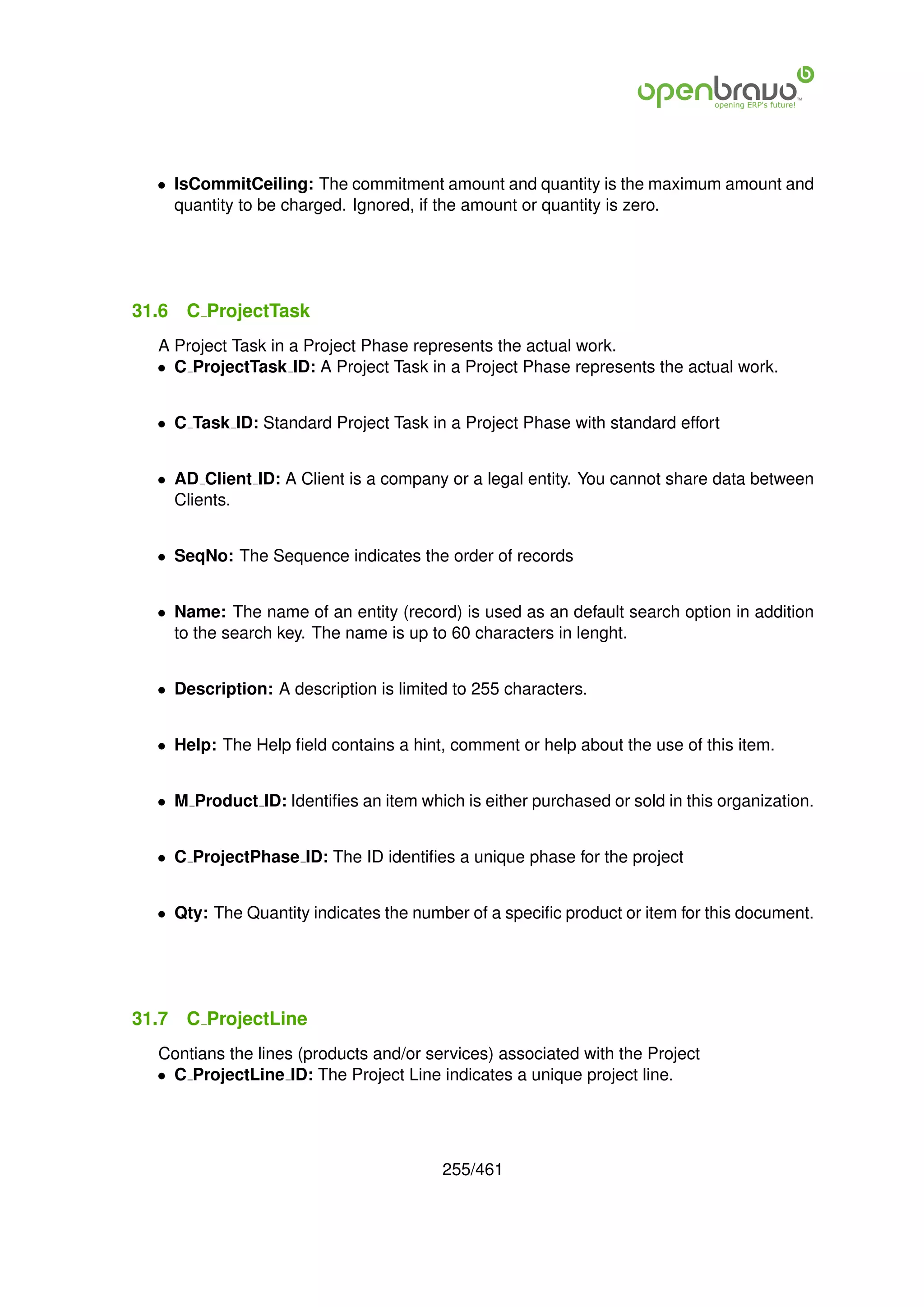 • IsCommitCeiling: The commitment amount and quantity is the maximum amount and
    quantity to be charged. Ignored, if the amount or quantity is zero.




31.6   C ProjectTask
  A Project Task in a Project Phase represents the actual work.
  • C ProjectTask ID: A Project Task in a Project Phase represents the actual work.


  • C Task ID: Standard Project Task in a Project Phase with standard effort


  • AD Client ID: A Client is a company or a legal entity. You cannot share data between
    Clients.


  • SeqNo: The Sequence indicates the order of records


  • Name: The name of an entity (record) is used as an default search option in addition
    to the search key. The name is up to 60 characters in lenght.


  • Description: A description is limited to 255 characters.


  • Help: The Help ﬁeld contains a hint, comment or help about the use of this item.


  • M Product ID: Identiﬁes an item which is either purchased or sold in this organization.


  • C ProjectPhase ID: The ID identiﬁes a unique phase for the project


  • Qty: The Quantity indicates the number of a speciﬁc product or item for this document.




31.7   C ProjectLine
  Contians the lines (products and/or services) associated with the Project
  • C ProjectLine ID: The Project Line indicates a unique project line.




                                        255/461
 