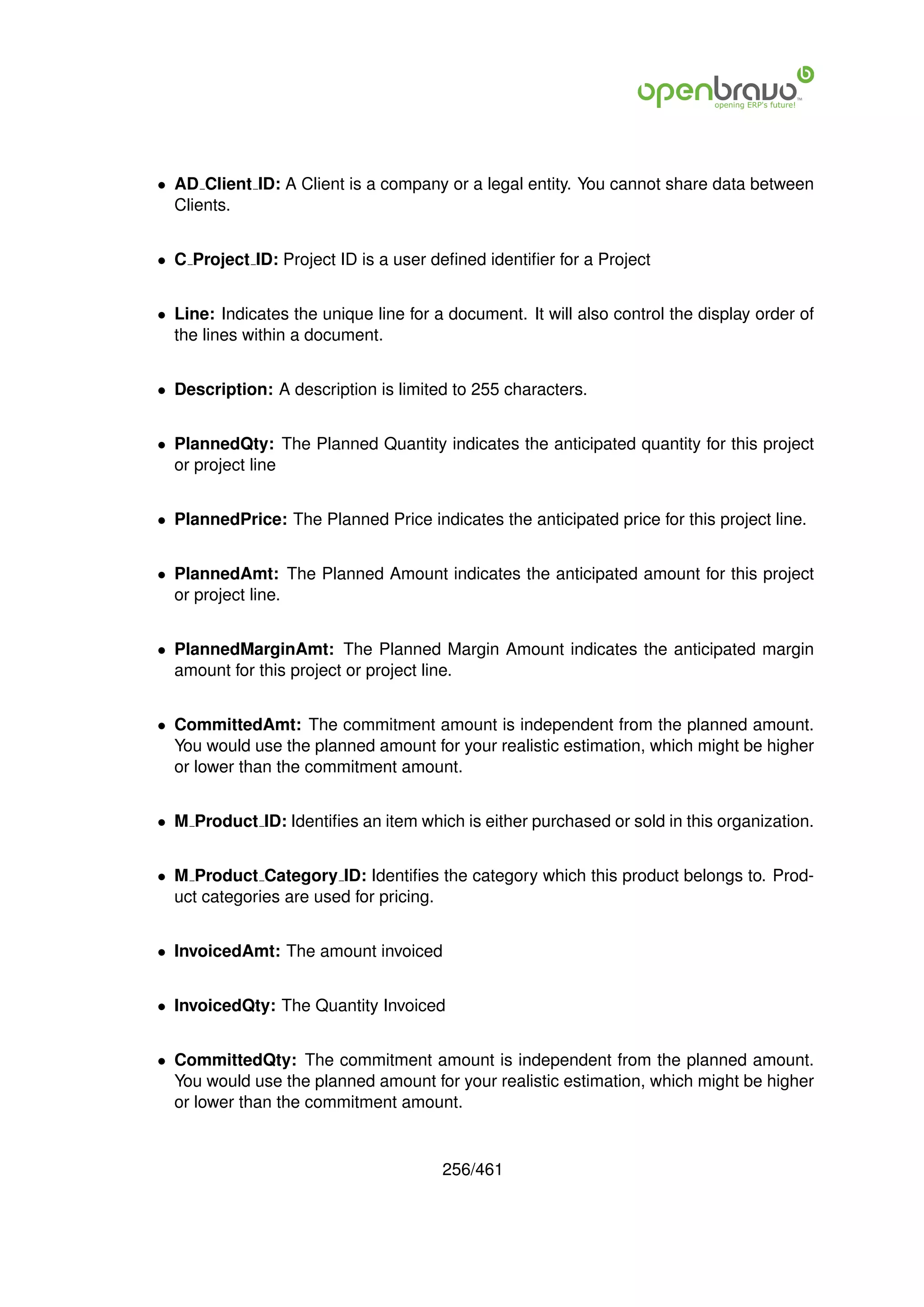 • AD Client ID: A Client is a company or a legal entity. You cannot share data between
  Clients.


• C Project ID: Project ID is a user deﬁned identiﬁer for a Project


• Line: Indicates the unique line for a document. It will also control the display order of
  the lines within a document.


• Description: A description is limited to 255 characters.


• PlannedQty: The Planned Quantity indicates the anticipated quantity for this project
  or project line


• PlannedPrice: The Planned Price indicates the anticipated price for this project line.


• PlannedAmt: The Planned Amount indicates the anticipated amount for this project
  or project line.


• PlannedMarginAmt: The Planned Margin Amount indicates the anticipated margin
  amount for this project or project line.


• CommittedAmt: The commitment amount is independent from the planned amount.
  You would use the planned amount for your realistic estimation, which might be higher
  or lower than the commitment amount.


• M Product ID: Identiﬁes an item which is either purchased or sold in this organization.


• M Product Category ID: Identiﬁes the category which this product belongs to. Prod-
  uct categories are used for pricing.


• InvoicedAmt: The amount invoiced


• InvoicedQty: The Quantity Invoiced


• CommittedQty: The commitment amount is independent from the planned amount.
  You would use the planned amount for your realistic estimation, which might be higher
  or lower than the commitment amount.


                                       256/461
 
