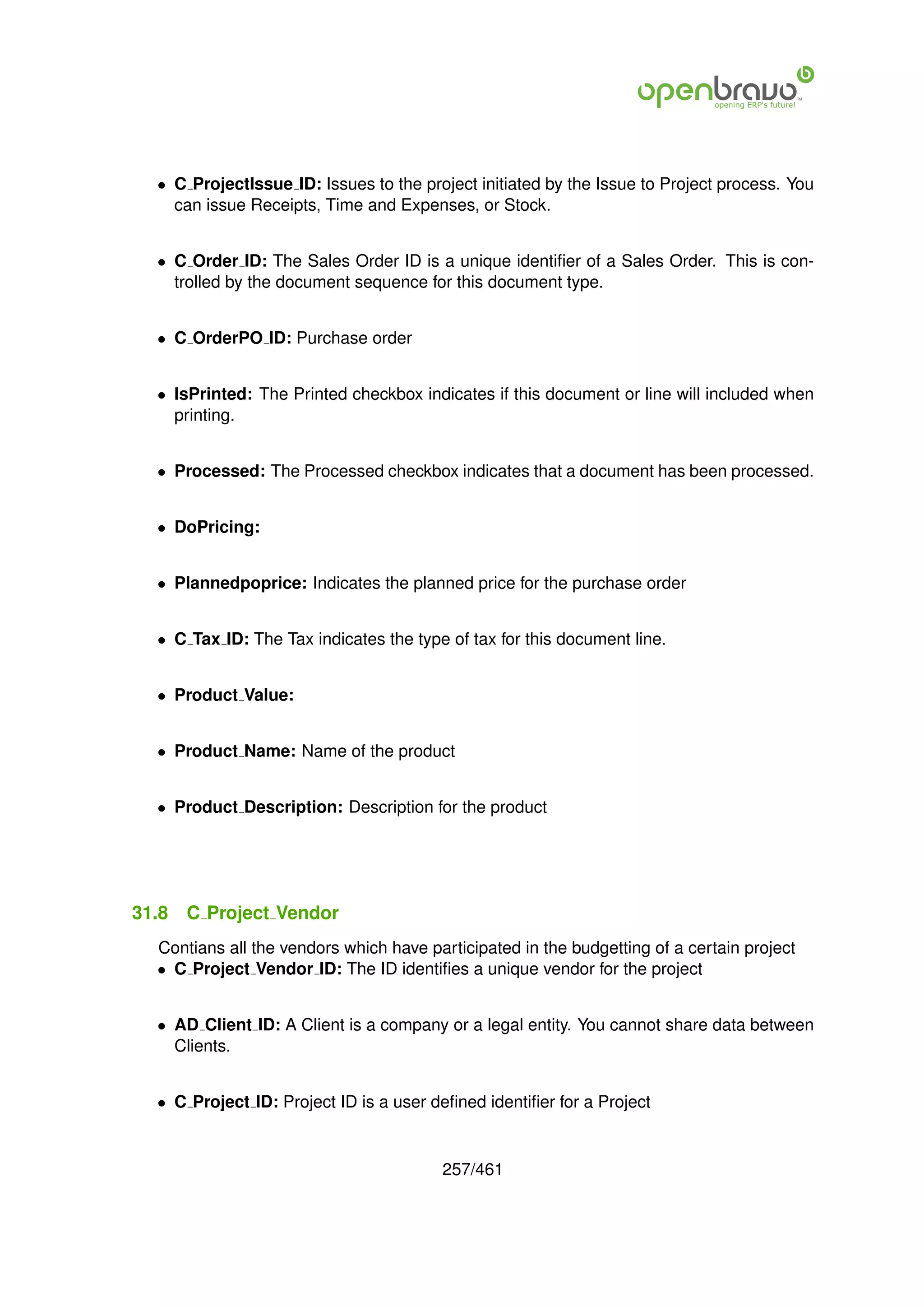 • C ProjectIssue ID: Issues to the project initiated by the Issue to Project process. You
    can issue Receipts, Time and Expenses, or Stock.


  • C Order ID: The Sales Order ID is a unique identiﬁer of a Sales Order. This is con-
    trolled by the document sequence for this document type.


  • C OrderPO ID: Purchase order


  • IsPrinted: The Printed checkbox indicates if this document or line will included when
    printing.


  • Processed: The Processed checkbox indicates that a document has been processed.


  • DoPricing:


  • Plannedpoprice: Indicates the planned price for the purchase order


  • C Tax ID: The Tax indicates the type of tax for this document line.


  • Product Value:


  • Product Name: Name of the product


  • Product Description: Description for the product




31.8   C Project Vendor
  Contians all the vendors which have participated in the budgetting of a certain project
  • C Project Vendor ID: The ID identiﬁes a unique vendor for the project


  • AD Client ID: A Client is a company or a legal entity. You cannot share data between
    Clients.


  • C Project ID: Project ID is a user deﬁned identiﬁer for a Project


                                        257/461
 