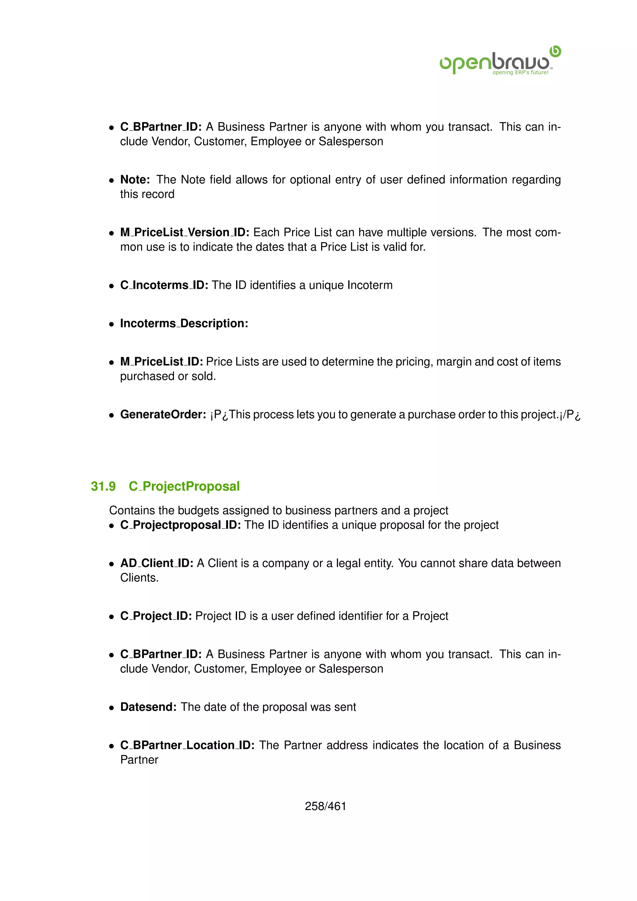 • C BPartner ID: A Business Partner is anyone with whom you transact. This can in-
    clude Vendor, Customer, Employee or Salesperson


  • Note: The Note ﬁeld allows for optional entry of user deﬁned information regarding
    this record


  • M PriceList Version ID: Each Price List can have multiple versions. The most com-
    mon use is to indicate the dates that a Price List is valid for.


  • C Incoterms ID: The ID identiﬁes a unique Incoterm


  • Incoterms Description:


  • M PriceList ID: Price Lists are used to determine the pricing, margin and cost of items
    purchased or sold.


  • GenerateOrder: ¡P¿This process lets you to generate a purchase order to this project.¡/P¿




31.9   C ProjectProposal
  Contains the budgets assigned to business partners and a project
  • C Projectproposal ID: The ID identiﬁes a unique proposal for the project


  • AD Client ID: A Client is a company or a legal entity. You cannot share data between
    Clients.


  • C Project ID: Project ID is a user deﬁned identiﬁer for a Project


  • C BPartner ID: A Business Partner is anyone with whom you transact. This can in-
    clude Vendor, Customer, Employee or Salesperson


  • Datesend: The date of the proposal was sent


  • C BPartner Location ID: The Partner address indicates the location of a Business
    Partner


                                        258/461
 