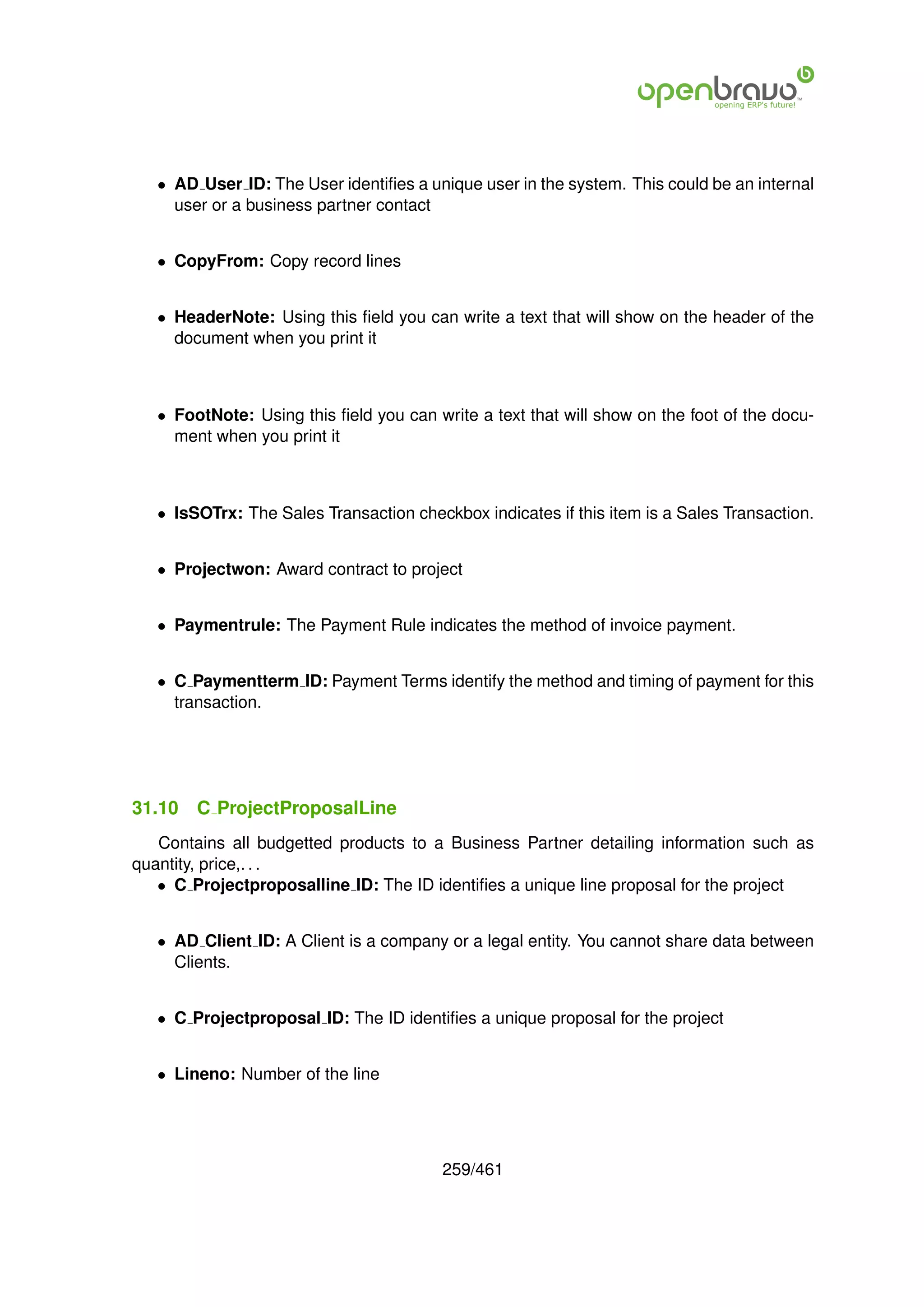 • AD User ID: The User identiﬁes a unique user in the system. This could be an internal
     user or a business partner contact


   • CopyFrom: Copy record lines


   • HeaderNote: Using this ﬁeld you can write a text that will show on the header of the
     document when you print it



   • FootNote: Using this ﬁeld you can write a text that will show on the foot of the docu-
     ment when you print it



   • IsSOTrx: The Sales Transaction checkbox indicates if this item is a Sales Transaction.


   • Projectwon: Award contract to project


   • Paymentrule: The Payment Rule indicates the method of invoice payment.


   • C Paymentterm ID: Payment Terms identify the method and timing of payment for this
     transaction.




31.10   C ProjectProposalLine
   Contains all budgetted products to a Business Partner detailing information such as
quantity, price,. . .
   • C Projectproposalline ID: The ID identiﬁes a unique line proposal for the project


   • AD Client ID: A Client is a company or a legal entity. You cannot share data between
     Clients.


   • C Projectproposal ID: The ID identiﬁes a unique proposal for the project


   • Lineno: Number of the line




                                         259/461
 