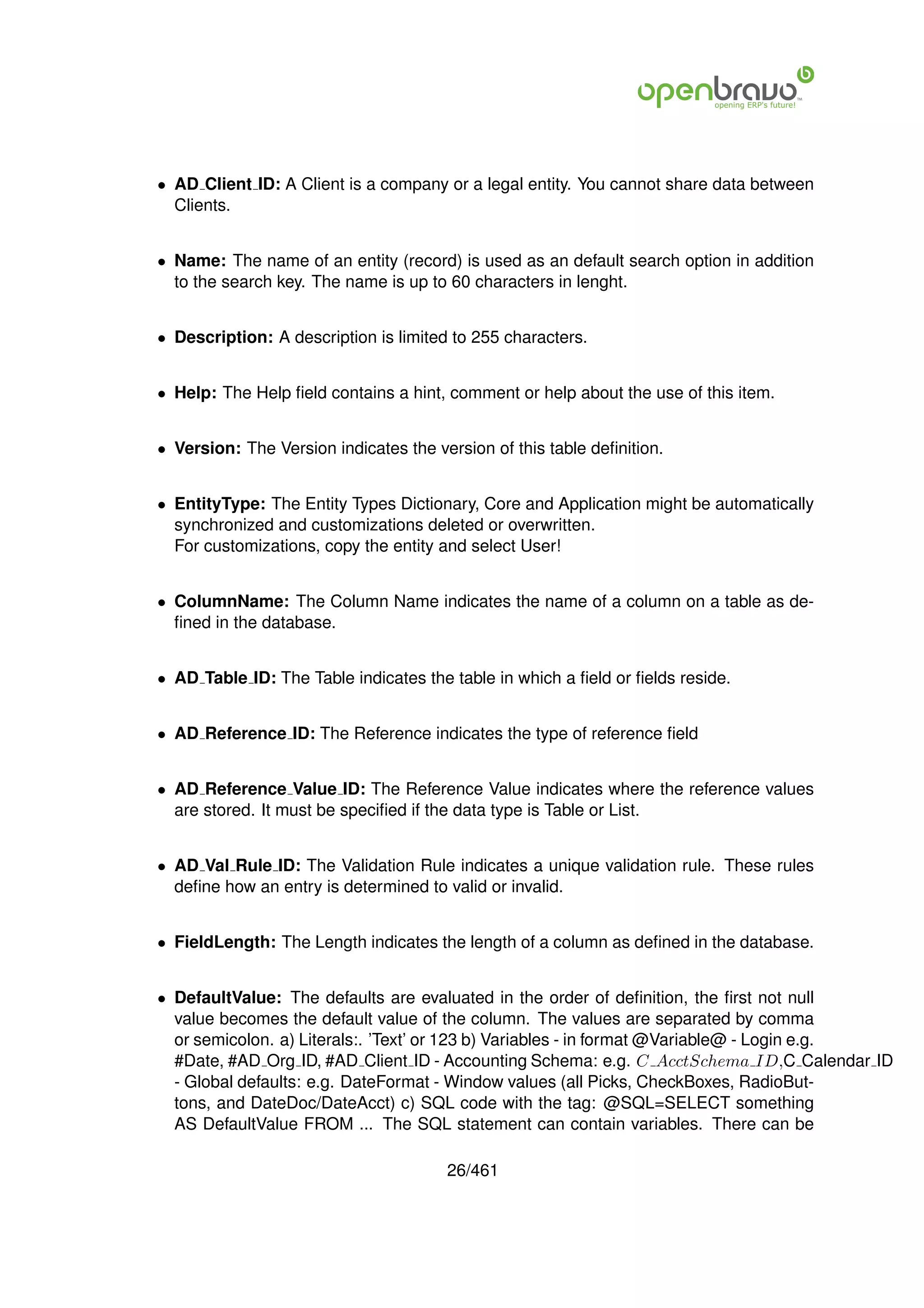 • AD Client ID: A Client is a company or a legal entity. You cannot share data between
  Clients.


• Name: The name of an entity (record) is used as an default search option in addition
  to the search key. The name is up to 60 characters in lenght.


• Description: A description is limited to 255 characters.


• Help: The Help ﬁeld contains a hint, comment or help about the use of this item.


• Version: The Version indicates the version of this table deﬁnition.


• EntityType: The Entity Types Dictionary, Core and Application might be automatically
  synchronized and customizations deleted or overwritten.
  For customizations, copy the entity and select User!


• ColumnName: The Column Name indicates the name of a column on a table as de-
  ﬁned in the database.


• AD Table ID: The Table indicates the table in which a ﬁeld or ﬁelds reside.


• AD Reference ID: The Reference indicates the type of reference ﬁeld


• AD Reference Value ID: The Reference Value indicates where the reference values
  are stored. It must be speciﬁed if the data type is Table or List.


• AD Val Rule ID: The Validation Rule indicates a unique validation rule. These rules
  deﬁne how an entry is determined to valid or invalid.


• FieldLength: The Length indicates the length of a column as deﬁned in the database.


• DefaultValue: The defaults are evaluated in the order of deﬁnition, the ﬁrst not null
  value becomes the default value of the column. The values are separated by comma
  or semicolon. a) Literals:. ’Text’ or 123 b) Variables - in format @Variable@ - Login e.g.
  #Date, #AD Org ID, #AD Client ID - Accounting Schema: e.g. C AcctSchema ID,C Calendar ID
  - Global defaults: e.g. DateFormat - Window values (all Picks, CheckBoxes, RadioBut-
  tons, and DateDoc/DateAcct) c) SQL code with the tag: @SQL=SELECT something
  AS DefaultValue FROM ... The SQL statement can contain variables. There can be

                                       26/461
 