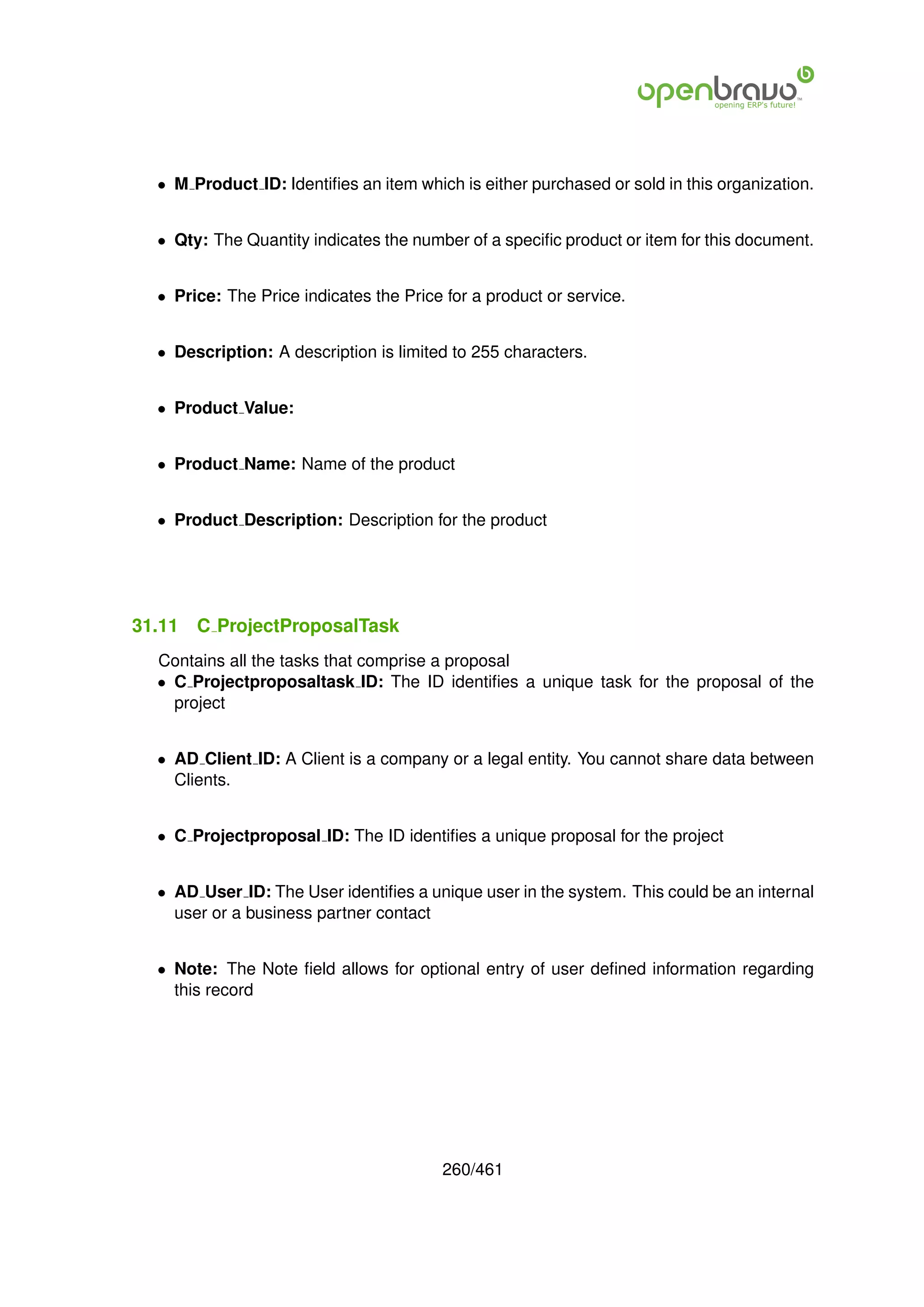 • M Product ID: Identiﬁes an item which is either purchased or sold in this organization.


  • Qty: The Quantity indicates the number of a speciﬁc product or item for this document.


  • Price: The Price indicates the Price for a product or service.


  • Description: A description is limited to 255 characters.


  • Product Value:


  • Product Name: Name of the product


  • Product Description: Description for the product




31.11   C ProjectProposalTask
  Contains all the tasks that comprise a proposal
  • C Projectproposaltask ID: The ID identiﬁes a unique task for the proposal of the
    project


  • AD Client ID: A Client is a company or a legal entity. You cannot share data between
    Clients.


  • C Projectproposal ID: The ID identiﬁes a unique proposal for the project


  • AD User ID: The User identiﬁes a unique user in the system. This could be an internal
    user or a business partner contact


  • Note: The Note ﬁeld allows for optional entry of user deﬁned information regarding
    this record




                                        260/461
 
