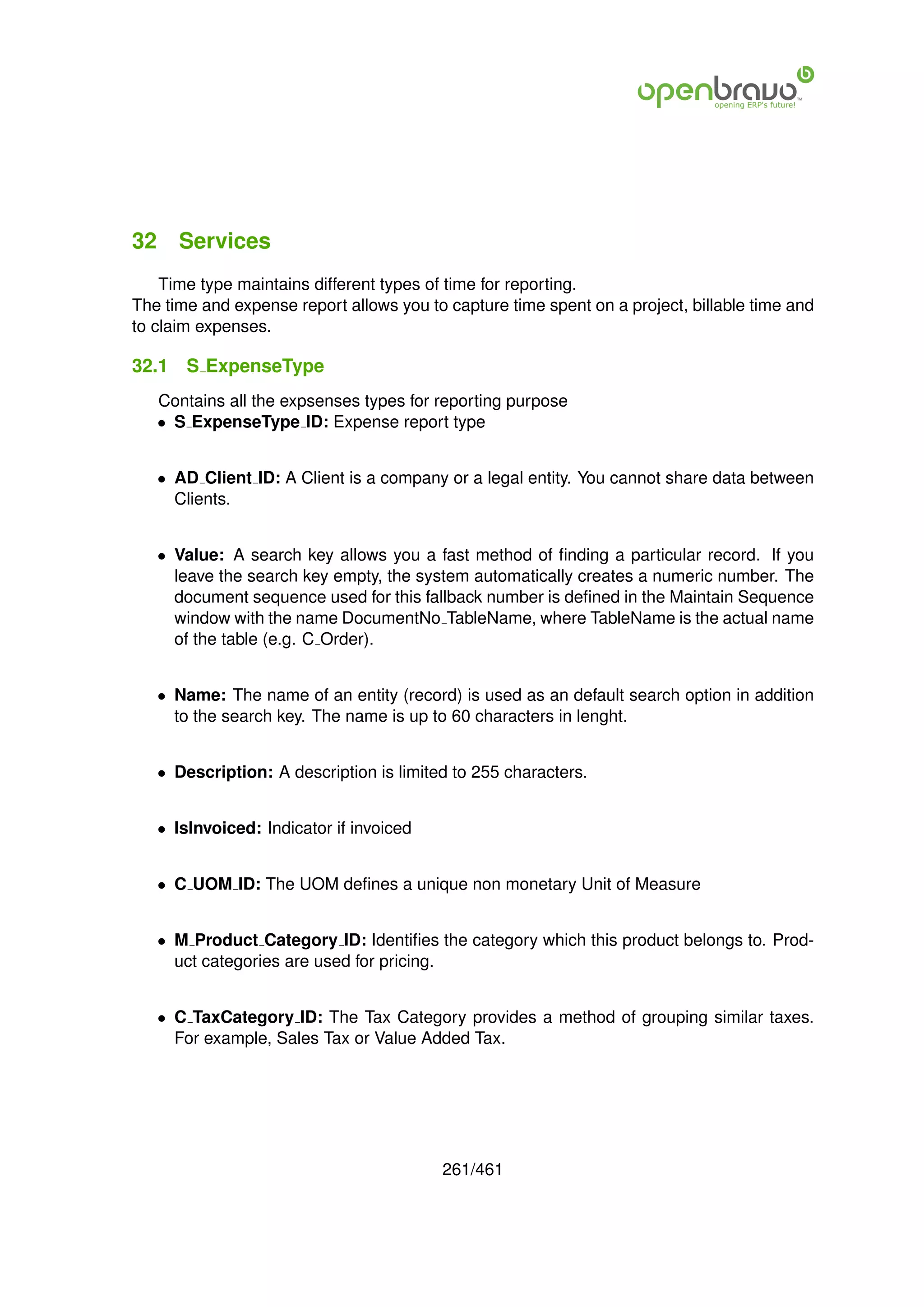 32 Services
    Time type maintains different types of time for reporting.
The time and expense report allows you to capture time spent on a project, billable time and
to claim expenses.

32.1   S ExpenseType
   Contains all the expsenses types for reporting purpose
   • S ExpenseType ID: Expense report type


   • AD Client ID: A Client is a company or a legal entity. You cannot share data between
     Clients.


   • Value: A search key allows you a fast method of ﬁnding a particular record. If you
     leave the search key empty, the system automatically creates a numeric number. The
     document sequence used for this fallback number is deﬁned in the Maintain Sequence
     window with the name DocumentNo TableName, where TableName is the actual name
     of the table (e.g. C Order).


   • Name: The name of an entity (record) is used as an default search option in addition
     to the search key. The name is up to 60 characters in lenght.


   • Description: A description is limited to 255 characters.


   • IsInvoiced: Indicator if invoiced


   • C UOM ID: The UOM deﬁnes a unique non monetary Unit of Measure


   • M Product Category ID: Identiﬁes the category which this product belongs to. Prod-
     uct categories are used for pricing.


   • C TaxCategory ID: The Tax Category provides a method of grouping similar taxes.
     For example, Sales Tax or Value Added Tax.




                                         261/461
 
